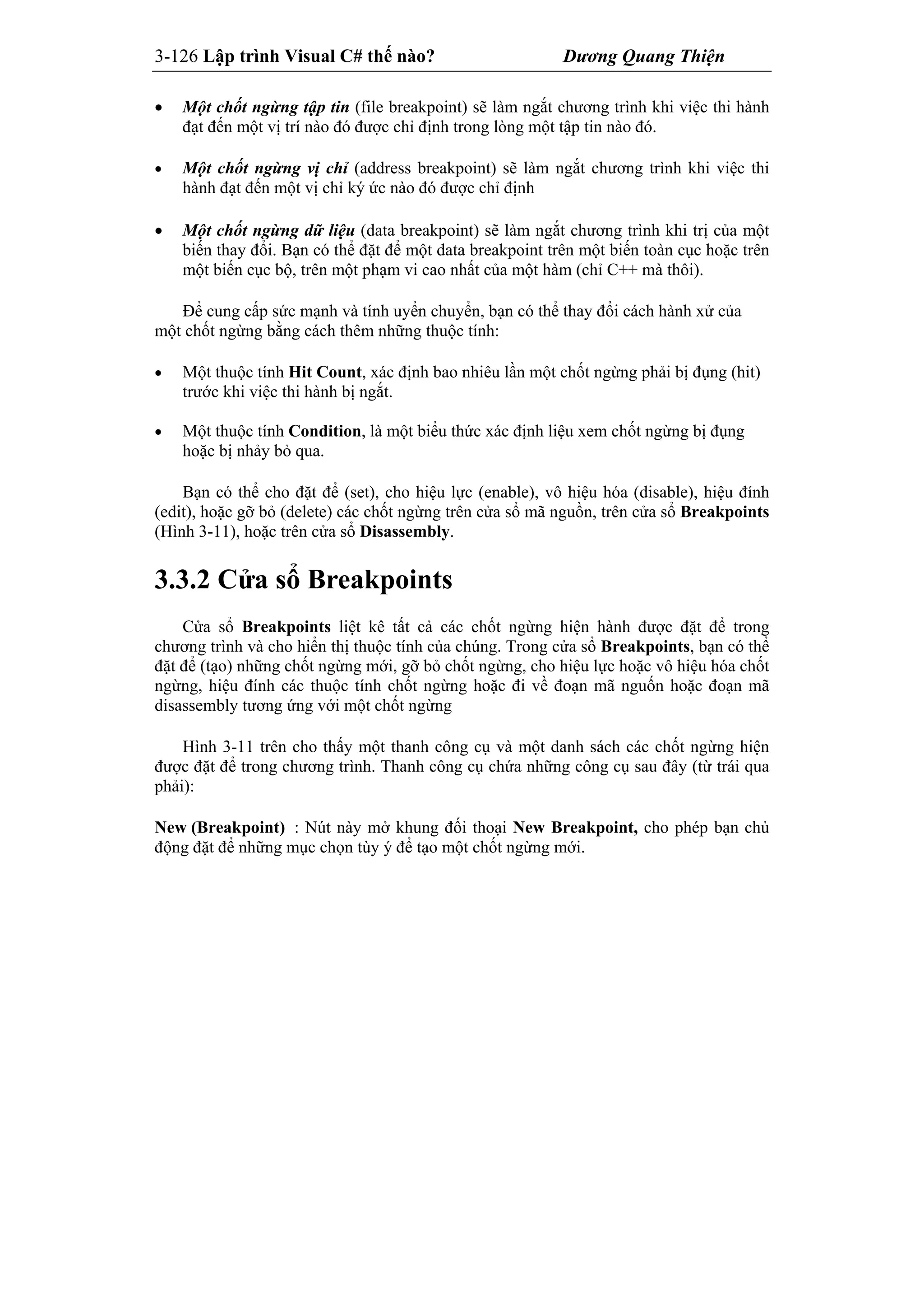 3-126 Lập trình Visual C# thế nào? Dương Quang Thiện
 Một chốt ngừng tập tin (file breakpoint) sẽ làm ngắt chương trình khi việc thi hành
đạt đến một vị trí nào đó được chỉ định trong lòng một tập tin nào đó.
 Một chốt ngừng vị chỉ (address breakpoint) sẽ làm ngắt chương trình khi việc thi
hành đạt đến một vị chỉ ký ức nào đó được chỉ định
 Một chốt ngừng dữ liệu (data breakpoint) sẽ làm ngắt chương trình khi trị của một
biến thay đổi. Bạn có thể đặt để một data breakpoint trên một biến toàn cục hoặc trên
một biến cục bộ, trên một phạm vi cao nhất của một hàm (chỉ C++ mà thôi).
Để cung cấp sức mạnh và tính uyển chuyển, bạn có thể thay đổi cách hành xử của
một chốt ngừng bằng cách thêm những thuộc tính:
 Một thuộc tính Hit Count, xác định bao nhiêu lần một chốt ngừng phải bị đụng (hit)
trước khi việc thi hành bị ngắt.
 Một thuộc tính Condition, là một biểu thức xác định liệu xem chốt ngừng bị đụng
hoặc bị nhảy bỏ qua.
Bạn có thể cho đặt để (set), cho hiệu lực (enable), vô hiệu hóa (disable), hiệu đính
(edit), hoặc gỡ bỏ (delete) các chốt ngừng trên cửa sổ mã nguồn, trên cửa sổ Breakpoints
(Hình 3-11), hoặc trên cửa sổ Disassembly.
3.3.2 Cửa sổ Breakpoints
Cửa sổ Breakpoints liệt kê tất cả các chốt ngừng hiện hành được đặt để trong
chương trình và cho hiển thị thuộc tính của chúng. Trong cửa sổ Breakpoints, bạn có thể
đặt để (tạo) những chốt ngừng mới, gỡ bỏ chốt ngừng, cho hiệu lực hoặc vô hiệu hóa chốt
ngừng, hiệu đính các thuộc tính chốt ngừng hoặc đi về đoạn mã nguốn hoặc đoạn mã
disassembly tương ứng với một chốt ngừng
Hình 3-11 trên cho thấy một thanh công cụ và một danh sách các chốt ngừng hiện
được đặt để trong chương trình. Thanh công cụ chứa những công cụ sau đây (từ trái qua
phải):
New (Breakpoint) : Nút này mở khung đối thoại New Breakpoint, cho phép bạn chủ
động đặt để những mục chọn tùy ý để tạo một chốt ngừng mới.
 