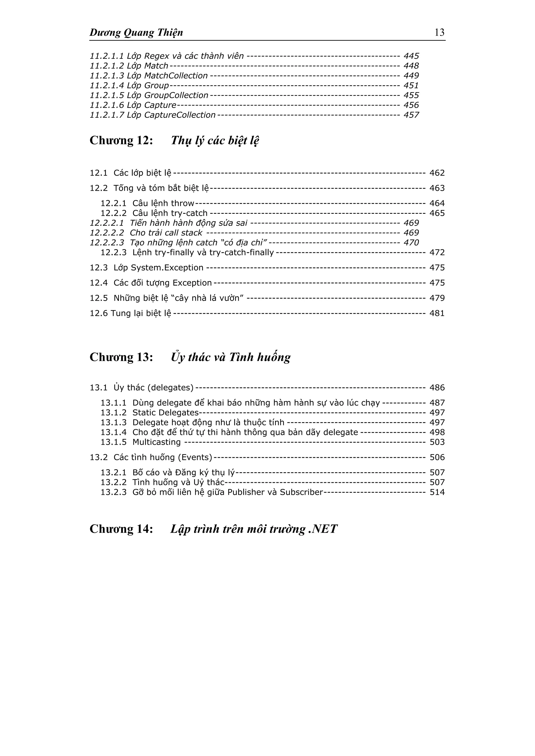 Dương Quang Thiện 13
11.2.1.1 Lớp Regex và các thành viên ------------------------------------------ 445
11.2.1.2 Lớp Match--------------------------------------------------------------- 448
11.2.1.3 Lớp MatchCollection ---------------------------------------------------- 449
11.2.1.4 Lớp Group--------------------------------------------------------------- 451
11.2.1.5 Lớp GroupCollection---------------------------------------------------- 455
11.2.1.6 Lớp Capture------------------------------------------------------------- 456
11.2.1.7 Lớp CaptureCollection -------------------------------------------------- 457
Chương 12: Thụ lý các biệt lệ
12.1 Các lớp biệt lệ --------------------------------------------------------------------- 462
12.2 Tống và tóm bắt biệt lệ----------------------------------------------------------- 463
12.2.1 Câu lệnh throw--------------------------------------------------------------- 464
12.2.2 Câu lệnh try-catch ----------------------------------------------------------- 465
12.2.2.1 Tiến hành hành động sửa sai ----------------------------------------- 469
12.2.2.2 Cho trải call stack ----------------------------------------------------- 469
12.2.2.3 Tạo những lệnh catch “có địa chỉ” ------------------------------------ 470
12.2.3 Lệnh try-finally và try-catch-finally ----------------------------------------- 472
12.3 Lớp System.Exception ------------------------------------------------------------ 475
12.4 Các đối tượng Exception ---------------------------------------------------------- 475
12.5 Những biệt lệ “cây nhà lá vườn” ------------------------------------------------- 479
12.6 Tung lại biệt lệ --------------------------------------------------------------------- 481
Chương 13: Ủy thác và Tình huống
13.1 Ủy thác (delegates) --------------------------------------------------------------- 486
13.1.1 Dùng delegate để khai báo những hàm hành sự vào lúc chạy ------------ 487
13.1.2 Static Delegates-------------------------------------------------------------- 497
13.1.3 Delegate hoạt động như là thuộc tính -------------------------------------- 497
13.1.4 Cho đặt để thứ tự thi hành thông qua bản dãy delegate ------------------ 498
13.1.5 Multicasting ------------------------------------------------------------------ 503
13.2 Các tình huống (Events)---------------------------------------------------------- 506
13.2.1 Bố cáo và Đăng ký thụ lý---------------------------------------------------- 507
13.2.2 Tình huống và Uỷ thác------------------------------------------------------- 507
13.2.3 Gỡ bỏ mối liên hệ giữa Publisher và Subscriber---------------------------- 514
Chương 14: Lập trình trên môi trường .NET
 