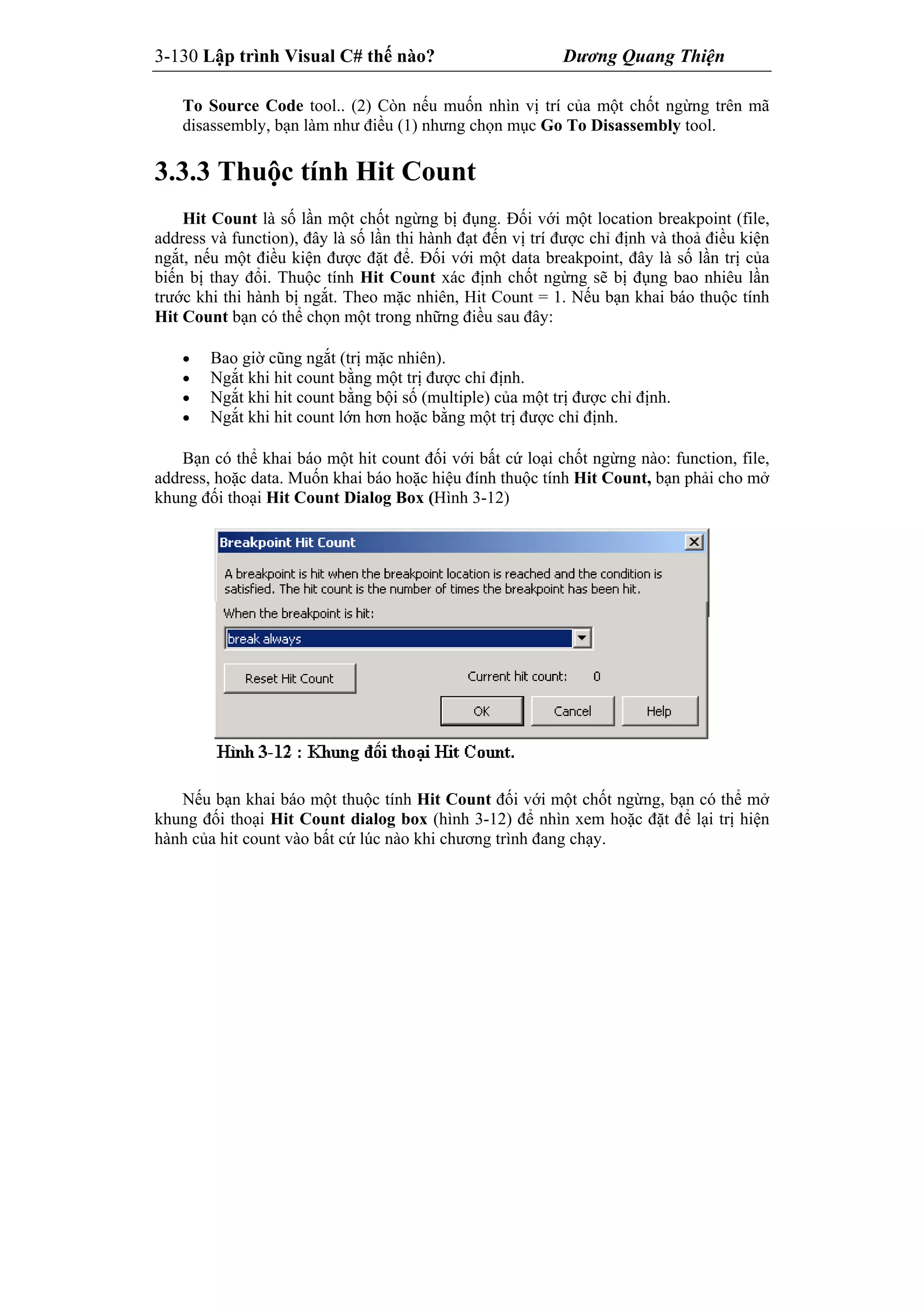 3-130 Lập trình Visual C# thế nào? Dương Quang Thiện
To Source Code tool.. (2) Còn nếu muốn nhìn vị trí của một chốt ngừng trên mã
disassembly, bạn làm như điều (1) nhưng chọn mục Go To Disassembly tool.
3.3.3 Thuộc tính Hit Count
Hit Count là số lần một chốt ngừng bị đụng. Đối với một location breakpoint (file,
address và function), đây là số lần thi hành đạt đến vị trí được chỉ định và thoả điều kiện
ngắt, nếu một điều kiện được đặt để. Đối với một data breakpoint, đây là số lần trị của
biến bị thay đổi. Thuộc tính Hit Count xác định chốt ngừng sẽ bị đụng bao nhiêu lần
trước khi thi hành bị ngắt. Theo mặc nhiên, Hit Count = 1. Nếu bạn khai báo thuộc tính
Hit Count bạn có thể chọn một trong những điều sau đây:
 Bao giờ cũng ngắt (trị mặc nhiên).
 Ngắt khi hit count bằng một trị được chỉ định.
 Ngắt khi hit count bằng bội số (multiple) của một trị được chỉ định.
 Ngắt khi hit count lớn hơn hoặc bằng một trị được chỉ định.
Bạn có thể khai báo một hit count đối với bất cứ loại chốt ngừng nào: function, file,
address, hoặc data. Muốn khai báo hoặc hiệu đính thuộc tính Hit Count, bạn phải cho mở
khung đối thoại Hit Count Dialog Box (Hình 3-12)
Nếu bạn khai báo một thuộc tính Hit Count đối với một chốt ngừng, bạn có thể mở
khung đối thoại Hit Count dialog box (hình 3-12) để nhìn xem hoặc đặt để lại trị hiện
hành của hit count vào bất cứ lúc nào khi chương trình đang chạy.
 