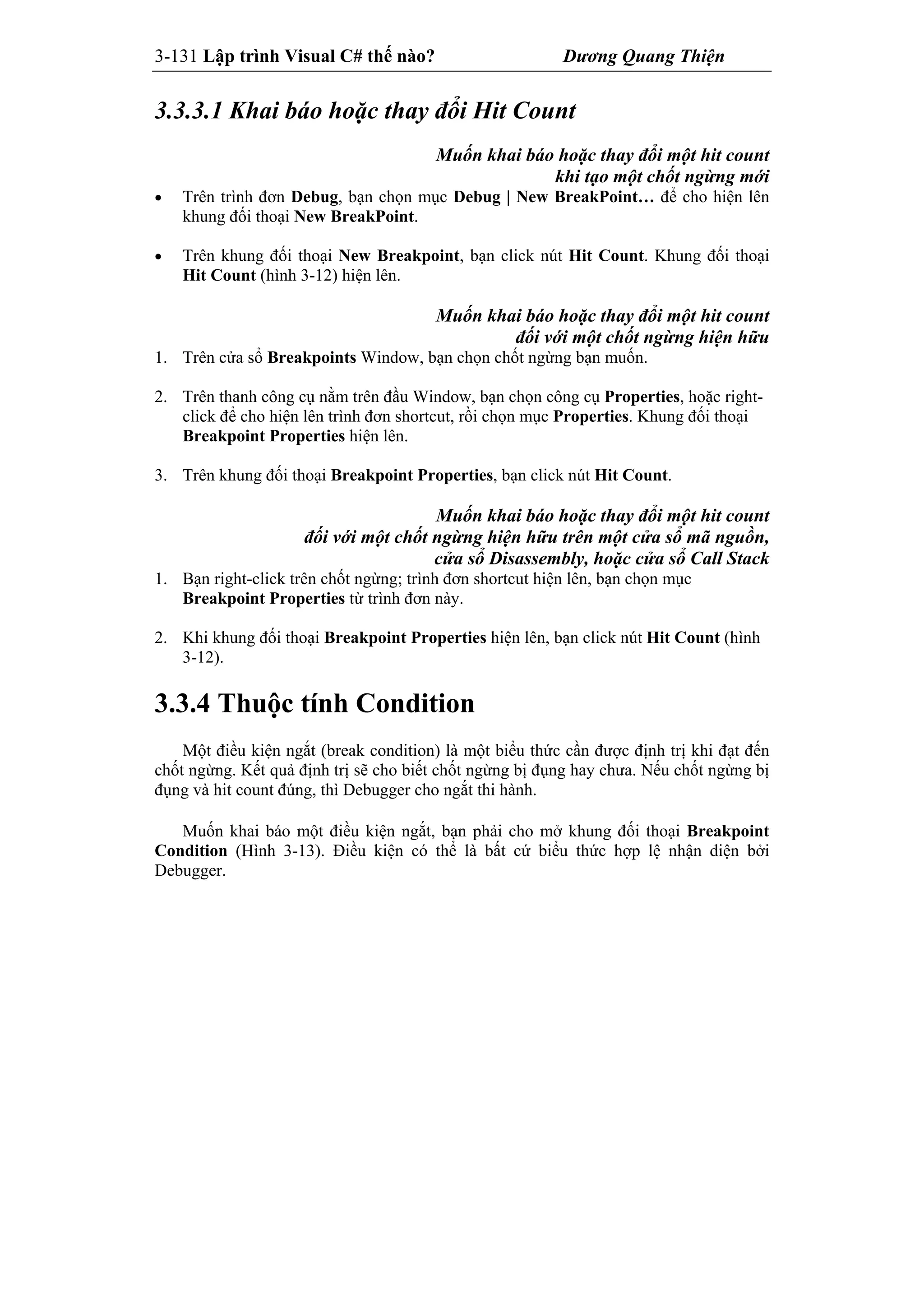 3-131 Lập trình Visual C# thế nào? Dương Quang Thiện
3.3.3.1 Khai báo hoặc thay đổi Hit Count
Muốn khai báo hoặc thay đổi một hit count
khi tạo một chốt ngừng mới
 Trên trình đơn Debug, bạn chọn mục Debug | New BreakPoint… để cho hiện lên
khung đối thoại New BreakPoint.
 Trên khung đối thoại New Breakpoint, bạn click nút Hit Count. Khung đối thoại
Hit Count (hình 3-12) hiện lên.
Muốn khai báo hoặc thay đổi một hit count
đối với một chốt ngừng hiện hữu
1. Trên cửa sổ Breakpoints Window, bạn chọn chốt ngừng bạn muốn.
2. Trên thanh công cụ nằm trên đầu Window, bạn chọn công cụ Properties, hoặc right-
click để cho hiện lên trình đơn shortcut, rồi chọn mục Properties. Khung đối thoại
Breakpoint Properties hiện lên.
3. Trên khung đối thoại Breakpoint Properties, bạn click nút Hit Count.
Muốn khai báo hoặc thay đổi một hit count
đối với một chốt ngừng hiện hữu trên một cửa sổ mã nguồn,
cửa sổ Disassembly, hoặc cửa sổ Call Stack
1. Bạn right-click trên chốt ngừng; trình đơn shortcut hiện lên, bạn chọn mục
Breakpoint Properties từ trình đơn này.
2. Khi khung đối thoại Breakpoint Properties hiện lên, bạn click nút Hit Count (hình
3-12).
3.3.4 Thuộc tính Condition
Một điều kiện ngắt (break condition) là một biểu thức cần được định trị khi đạt đến
chốt ngừng. Kết quả định trị sẽ cho biết chốt ngừng bị đụng hay chưa. Nếu chốt ngừng bị
đụng và hit count đúng, thì Debugger cho ngắt thi hành.
Muốn khai báo một điều kiện ngắt, bạn phải cho mở khung đối thoại Breakpoint
Condition (Hình 3-13). Điều kiện có thể là bất cứ biểu thức hợp lệ nhận diện bởi
Debugger.
 