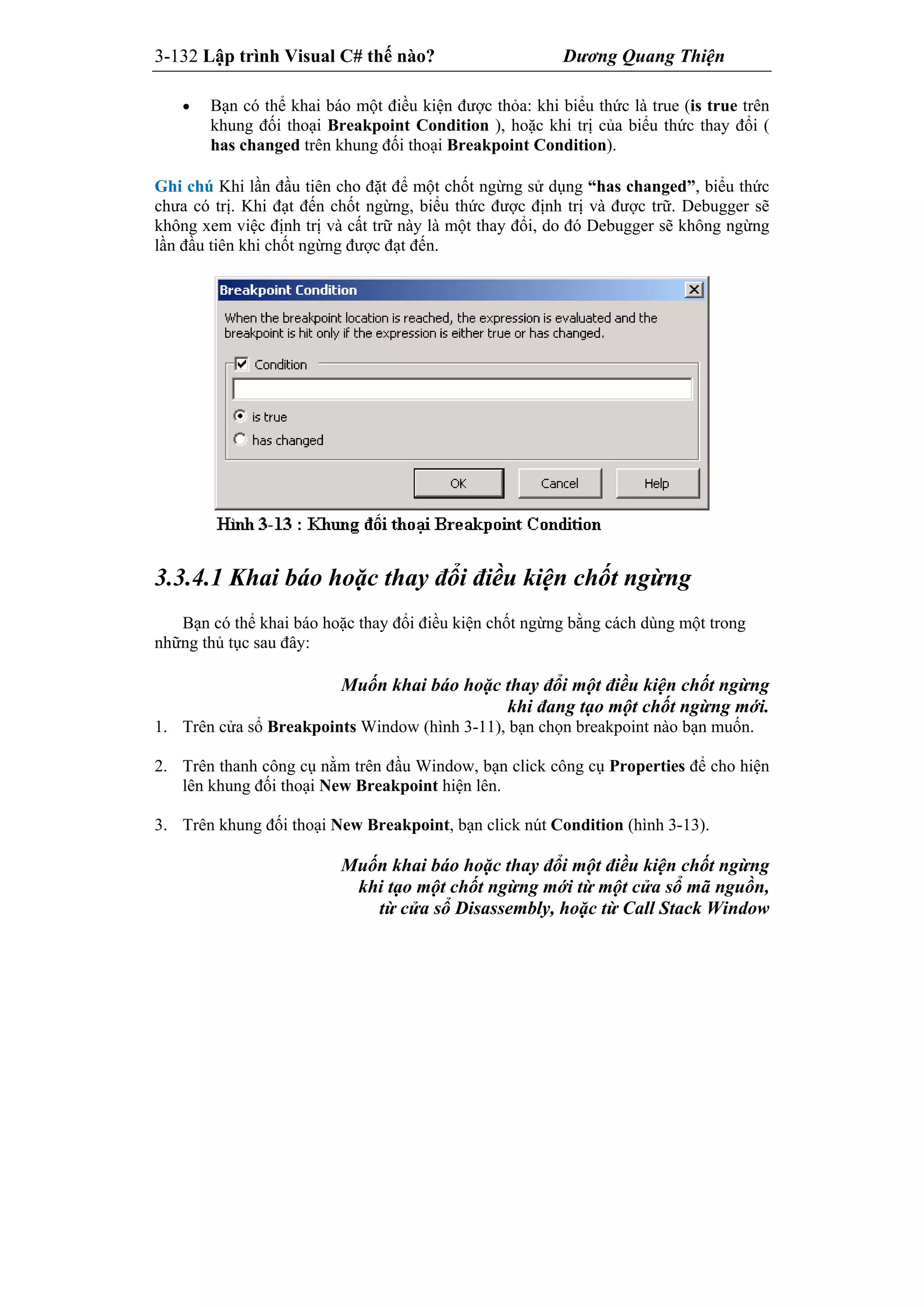 3-132 Lập trình Visual C# thế nào? Dương Quang Thiện
 Bạn có thể khai báo một điều kiện được thỏa: khi biểu thức là true (is true trên
khung đối thoại Breakpoint Condition ), hoặc khi trị của biểu thức thay đổi (
has changed trên khung đối thoại Breakpoint Condition).
Ghi chú Khi lần đầu tiên cho đặt để một chốt ngừng sử dụng “has changed”, biểu thức
chưa có trị. Khi đạt đến chốt ngừng, biểu thức được định trị và được trữ. Debugger sẽ
không xem việc định trị và cất trữ này là một thay đổi, do đó Debugger sẽ không ngừng
lần đầu tiên khi chốt ngừng được đạt đến.
3.3.4.1 Khai báo hoặc thay đổi điều kiện chốt ngừng
Bạn có thể khai báo hoặc thay đổi điều kiện chốt ngừng bằng cách dùng một trong
những thủ tục sau đây:
Muốn khai báo hoặc thay đổi một điều kiện chốt ngừng
khi đang tạo một chốt ngừng mới.
1. Trên cửa sổ Breakpoints Window (hình 3-11), bạn chọn breakpoint nào bạn muốn.
2. Trên thanh công cụ nằm trên đầu Window, bạn click công cụ Properties để cho hiện
lên khung đối thoại New Breakpoint hiện lên.
3. Trên khung đối thoại New Breakpoint, bạn click nút Condition (hình 3-13).
Muốn khai báo hoặc thay đổi một điều kiện chốt ngừng
khi tạo một chốt ngừng mới từ một cửa sổ mã nguồn,
từ cửa sổ Disassembly, hoặc từ Call Stack Window
 
