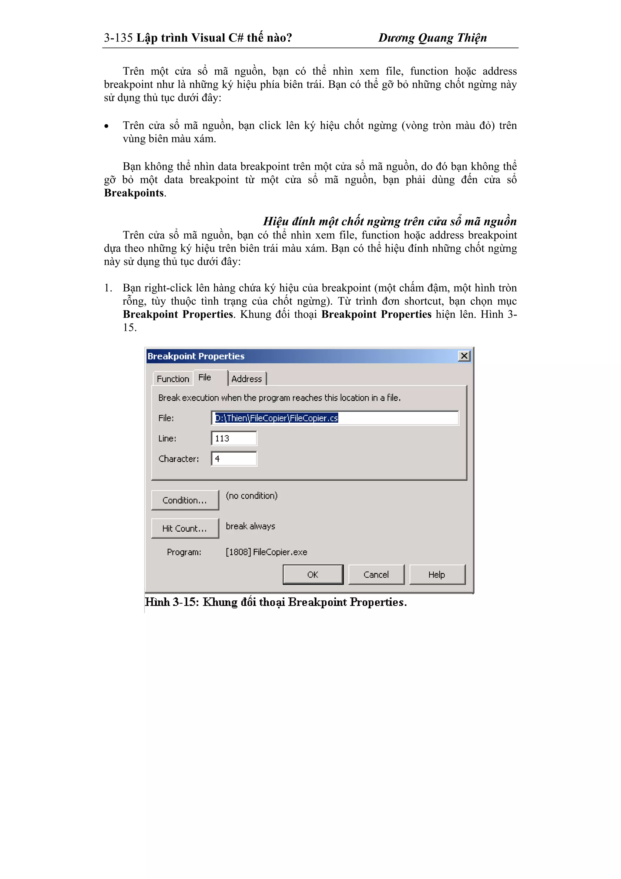 3-135 Lập trình Visual C# thế nào? Dương Quang Thiện
Trên một cửa sổ mã nguồn, bạn có thể nhìn xem file, function hoặc address
breakpoint như là những ký hiệu phía biên trái. Bạn có thể gỡ bỏ những chốt ngừng này
sử dụng thủ tục dưới đây:
 Trên cửa sổ mã nguồn, bạn click lên ký hiệu chốt ngừng (vòng tròn màu đỏ) trên
vùng biên màu xám.
Bạn không thể nhìn data breakpoint trên một cửa sổ mã nguồn, do đó bạn không thể
gỡ bỏ một data breakpoint từ một cửa sổ mã nguồn, bạn phải dùng đến cửa sổ
Breakpoints.
Hiệu đính một chốt ngừng trên cửa sổ mã nguồn
Trên cửa sổ mã nguồn, bạn có thể nhìn xem file, function hoặc address breakpoint
dựa theo những ký hiệu trên biên trái màu xám. Bạn có thể hiệu đính những chốt ngừng
này sử dụng thủ tục dưới đây:
1. Bạn right-click lên hàng chứa ký hiệu của breakpoint (một chấm đậm, một hình tròn
rỗng, tùy thuộc tình trạng của chốt ngừng). Từ trình đơn shortcut, bạn chọn mục
Breakpoint Properties. Khung đối thoại Breakpoint Properties hiện lên. Hình 3-
15.
 