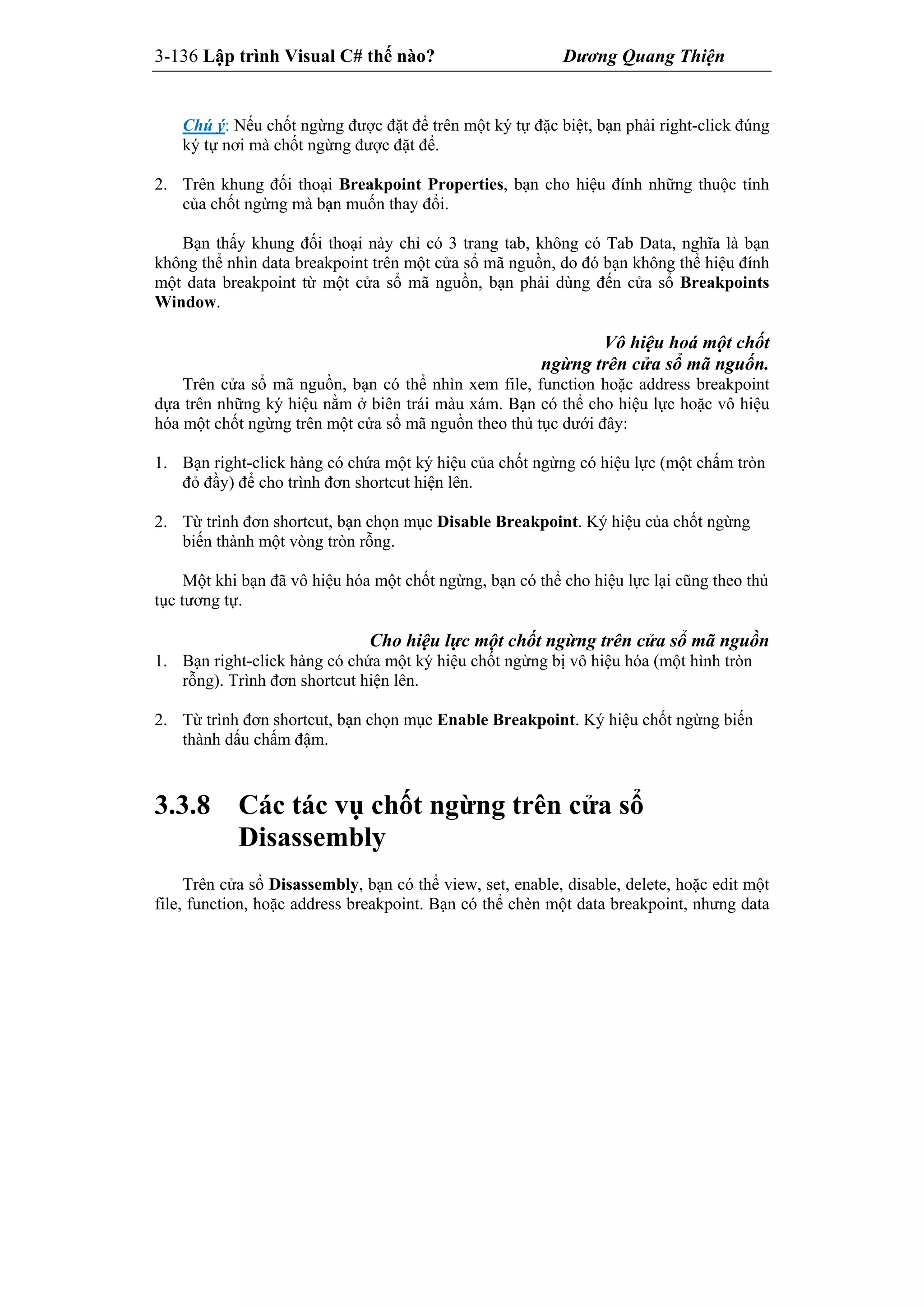 3-136 Lập trình Visual C# thế nào? Dương Quang Thiện
Chú ý: Nếu chốt ngừng được đặt để trên một ký tự đặc biệt, bạn phải right-click đúng
ký tự nơi mà chốt ngừng được đặt để.
2. Trên khung đối thoại Breakpoint Properties, bạn cho hiệu đính những thuộc tính
của chốt ngừng mà bạn muốn thay đổi.
Bạn thấy khung đối thoại này chỉ có 3 trang tab, không có Tab Data, nghĩa là bạn
không thể nhìn data breakpoint trên một cửa sổ mã nguồn, do đó bạn không thể hiệu đính
một data breakpoint từ một cửa sổ mã nguồn, bạn phải dùng đến cửa sổ Breakpoints
Window.
Vô hiệu hoá một chốt
ngừng trên cửa sổ mã nguốn.
Trên cửa sổ mã nguồn, bạn có thể nhìn xem file, function hoặc address breakpoint
dựa trên những ký hiệu nằm ở biên trái màu xám. Bạn có thể cho hiệu lực hoặc vô hiệu
hóa một chốt ngừng trên một cửa sổ mã nguồn theo thủ tục dưới đây:
1. Bạn right-click hàng có chứa một ký hiệu của chốt ngừng có hiệu lực (một chấm tròn
đỏ đầy) để cho trình đơn shortcut hiện lên.
2. Từ trình đơn shortcut, bạn chọn mục Disable Breakpoint. Ký hiệu của chốt ngừng
biến thành một vòng tròn rỗng.
Một khi bạn đã vô hiệu hóa một chốt ngừng, bạn có thể cho hiệu lực lại cũng theo thủ
tục tương tự.
Cho hiệu lực một chốt ngừng trên cửa sổ mã nguồn
1. Bạn right-click hàng có chứa một ký hiệu chốt ngừng bị vô hiệu hóa (một hình tròn
rỗng). Trình đơn shortcut hiện lên.
2. Từ trình đơn shortcut, bạn chọn mục Enable Breakpoint. Ký hiệu chốt ngừng biến
thành dấu chấm đậm.
3.3.8 Các tác vụ chốt ngừng trên cửa sổ
Disassembly
Trên cửa sổ Disassembly, bạn có thể view, set, enable, disable, delete, hoặc edit một
file, function, hoặc address breakpoint. Bạn có thể chèn một data breakpoint, nhưng data
 