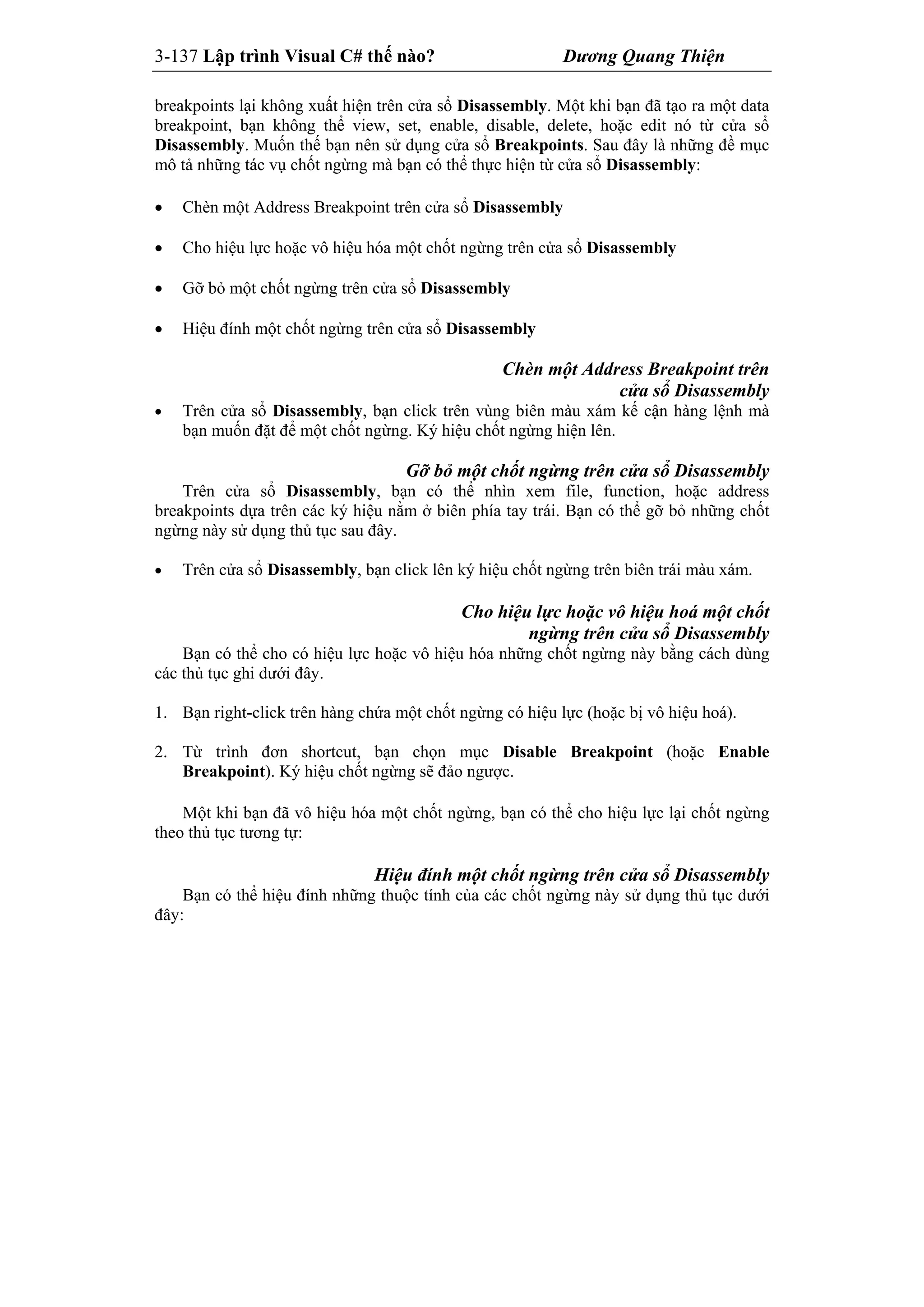 3-137 Lập trình Visual C# thế nào? Dương Quang Thiện
breakpoints lại không xuất hiện trên cửa sổ Disassembly. Một khi bạn đã tạo ra một data
breakpoint, bạn không thể view, set, enable, disable, delete, hoặc edit nó từ cửa sổ
Disassembly. Muốn thế bạn nên sử dụng cửa sổ Breakpoints. Sau đây là những đề mục
mô tả những tác vụ chốt ngừng mà bạn có thể thực hiện từ cửa sổ Disassembly:
 Chèn một Address Breakpoint trên cửa sổ Disassembly
 Cho hiệu lực hoặc vô hiệu hóa một chốt ngừng trên cửa sổ Disassembly
 Gỡ bỏ một chốt ngừng trên cửa sổ Disassembly
 Hiệu đính một chốt ngừng trên cửa sổ Disassembly
Chèn một Address Breakpoint trên
cửa sổ Disassembly
 Trên cửa sổ Disassembly, bạn click trên vùng biên màu xám kế cận hàng lệnh mà
bạn muốn đặt để một chốt ngừng. Ký hiệu chốt ngừng hiện lên.
Gỡ bỏ một chốt ngừng trên cửa sổ Disassembly
Trên cửa sổ Disassembly, bạn có thể nhìn xem file, function, hoặc address
breakpoints dựa trên các ký hiệu nằm ở biên phía tay trái. Bạn có thể gỡ bỏ những chốt
ngừng này sử dụng thủ tục sau đây.
 Trên cửa sổ Disassembly, bạn click lên ký hiệu chốt ngừng trên biên trái màu xám.
Cho hiệu lực hoặc vô hiệu hoá một chốt
ngừng trên cửa sổ Disassembly
Bạn có thể cho có hiệu lực hoặc vô hiệu hóa những chốt ngừng này bằng cách dùng
các thủ tục ghi dưới đây.
1. Bạn right-click trên hàng chứa một chốt ngừng có hiệu lực (hoặc bị vô hiệu hoá).
2. Từ trình đơn shortcut, bạn chọn mục Disable Breakpoint (hoặc Enable
Breakpoint). Ký hiệu chốt ngừng sẽ đảo ngược.
Một khi bạn đã vô hiệu hóa một chốt ngừng, bạn có thể cho hiệu lực lại chốt ngừng
theo thủ tục tương tự:
Hiệu đính một chốt ngừng trên cửa sổ Disassembly
Bạn có thể hiệu đính những thuộc tính của các chốt ngừng này sử dụng thủ tục dưới
đây:
 