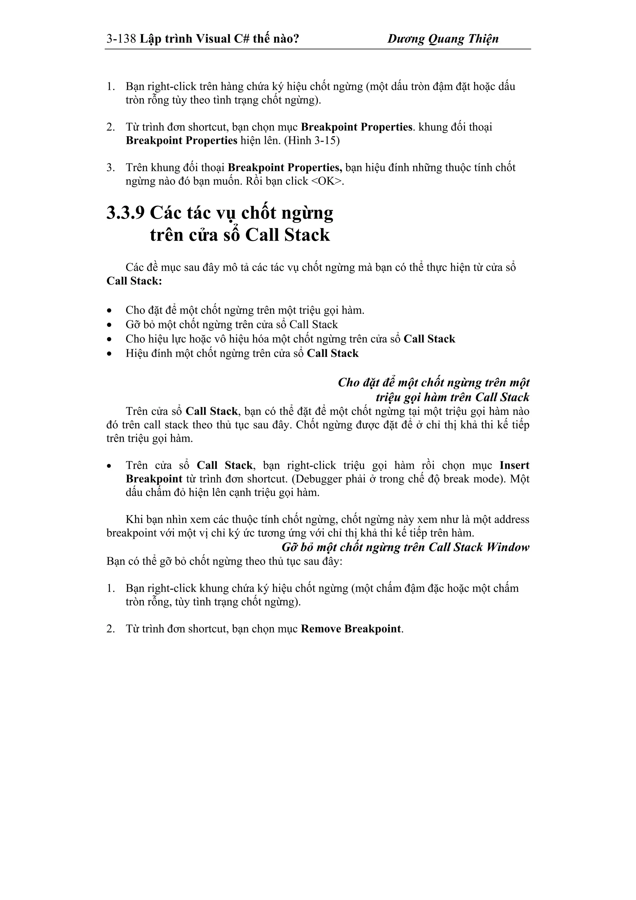 3-138 Lập trình Visual C# thế nào? Dương Quang Thiện
1. Bạn right-click trên hàng chứa ký hiệu chốt ngừng (một dấu tròn đậm đặt hoặc dấu
tròn rỗng tùy theo tình trạng chốt ngừng).
2. Từ trình đơn shortcut, bạn chọn mục Breakpoint Properties. khung đối thoại
Breakpoint Properties hiện lên. (Hình 3-15)
3. Trên khung đối thoại Breakpoint Properties, bạn hiệu đính những thuộc tính chốt
ngừng nào đó bạn muốn. Rồi bạn click <OK>.
3.3.9 Các tác vụ chốt ngừng
trên cửa sổ Call Stack
Các đề mục sau đây mô tả các tác vụ chốt ngừng mà bạn có thể thực hiện từ cửa sổ
Call Stack:
 Cho đặt để một chốt ngừng trên một triệu gọi hàm.
 Gỡ bỏ một chốt ngừng trên cửa sổ Call Stack
 Cho hiệu lực hoặc vô hiệu hóa một chốt ngừng trên cửa sổ Call Stack
 Hiệu đính một chốt ngừng trên cửa sổ Call Stack
Cho đặt để một chốt ngừng trên một
triệu gọi hàm trên Call Stack
Trên cửa sổ Call Stack, bạn có thể đặt để một chốt ngừng tại một triệu gọi hàm nào
đó trên call stack theo thủ tục sau đây. Chốt ngừng được đặt để ở chỉ thị khả thi kế tiếp
trên triệu gọi hàm.
 Trên cửa sổ Call Stack, bạn right-click triệu gọi hàm rồi chọn mục Insert
Breakpoint từ trình đơn shortcut. (Debugger phải ở trong chế độ break mode). Một
dấu chấm đỏ hiện lên cạnh triệu gọi hàm.
Khi bạn nhìn xem các thuộc tính chốt ngừng, chốt ngừng này xem như là một address
breakpoint với một vị chỉ ký ức tương ứng với chỉ thị khả thi kế tiếp trên hàm.
Gỡ bỏ một chốt ngừng trên Call Stack Window
Bạn có thể gỡ bỏ chốt ngừng theo thủ tục sau đây:
1. Bạn right-click khung chứa ký hiệu chốt ngừng (một chấm đậm đặc hoặc một chấm
tròn rỗng, tùy tình trạng chốt ngừng).
2. Từ trình đơn shortcut, bạn chọn mục Remove Breakpoint.
 