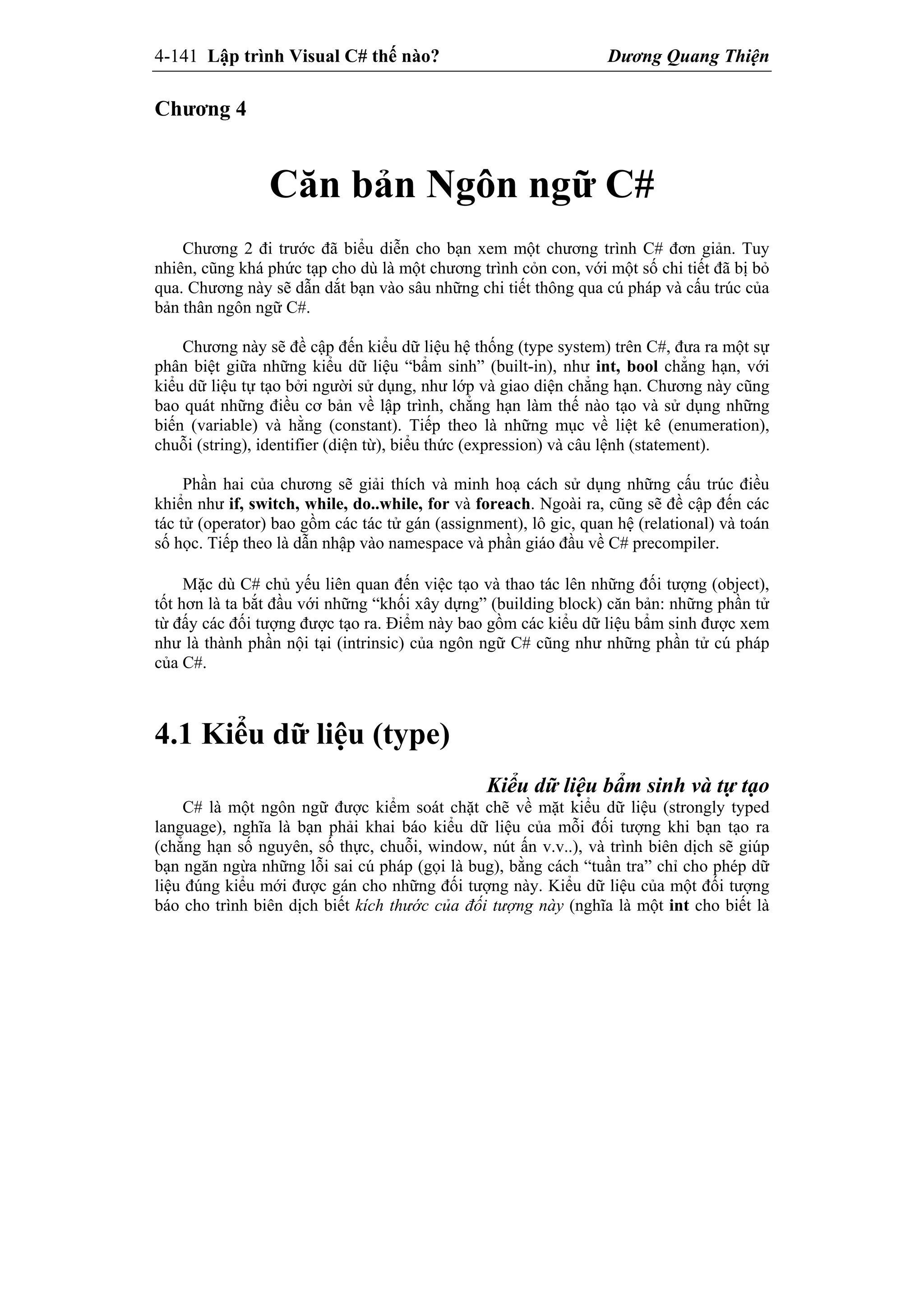 4-141 Lập trình Visual C# thế nào? Dương Quang Thiện
Chương 4
Căn bản Ngôn ngữ C#
Chương 2 đi trước đã biểu diễn cho bạn xem một chương trình C# đơn giản. Tuy
nhiên, cũng khá phức tạp cho dù là một chương trình cỏn con, với một số chi tiết đã bị bỏ
qua. Chương này sẽ dẫn dắt bạn vào sâu những chi tiết thông qua cú pháp và cấu trúc của
bản thân ngôn ngữ C#.
Chương này sẽ đề cập đến kiểu dữ liệu hệ thống (type system) trên C#, đưa ra một sự
phân biệt giữa những kiểu dữ liệu “bẩm sinh” (built-in), như int, bool chẳng hạn, với
kiểu dữ liệu tự tạo bởi người sử dụng, như lớp và giao diện chẳng hạn. Chương này cũng
bao quát những điều cơ bản về lập trình, chẳng hạn làm thế nào tạo và sử dụng những
biến (variable) và hằng (constant). Tiếp theo là những mục về liệt kê (enumeration),
chuỗi (string), identifier (diện từ), biểu thức (expression) và câu lệnh (statement).
Phần hai của chương sẽ giải thích và minh hoạ cách sử dụng những cấu trúc điều
khiển như if, switch, while, do..while, for và foreach. Ngoài ra, cũng sẽ đề cập đến các
tác tử (operator) bao gồm các tác tử gán (assignment), lô gic, quan hệ (relational) và toán
số học. Tiếp theo là dẫn nhập vào namespace và phần giáo đầu về C# precompiler.
Mặc dù C# chủ yếu liên quan đến việc tạo và thao tác lên những đối tượng (object),
tốt hơn là ta bắt đầu với những “khối xây dựng” (building block) căn bản: những phần tử
từ đấy các đối tượng được tạo ra. Điểm này bao gồm các kiểu dữ liệu bẩm sinh được xem
như là thành phần nội tại (intrinsic) của ngôn ngữ C# cũng như những phần tử cú pháp
của C#.
4.1 Kiểu dữ liệu (type)
Kiểu dữ liệu bẩm sinh và tự tạo
C# là một ngôn ngữ được kiểm soát chặt chẽ về mặt kiểu dữ liệu (strongly typed
language), nghĩa là bạn phải khai báo kiểu dữ liệu của mỗi đối tượng khi bạn tạo ra
(chẳng hạn số nguyên, số thực, chuỗi, window, nút ấn v.v..), và trình biên dịch sẽ giúp
bạn ngăn ngừa những lỗi sai cú pháp (gọi là bug), bằng cách “tuần tra” chỉ cho phép dữ
liệu đúng kiểu mới được gán cho những đối tượng này. Kiểu dữ liệu của một đối tượng
báo cho trình biên dịch biết kích thước của đối tượng này (nghĩa là một int cho biết là
 