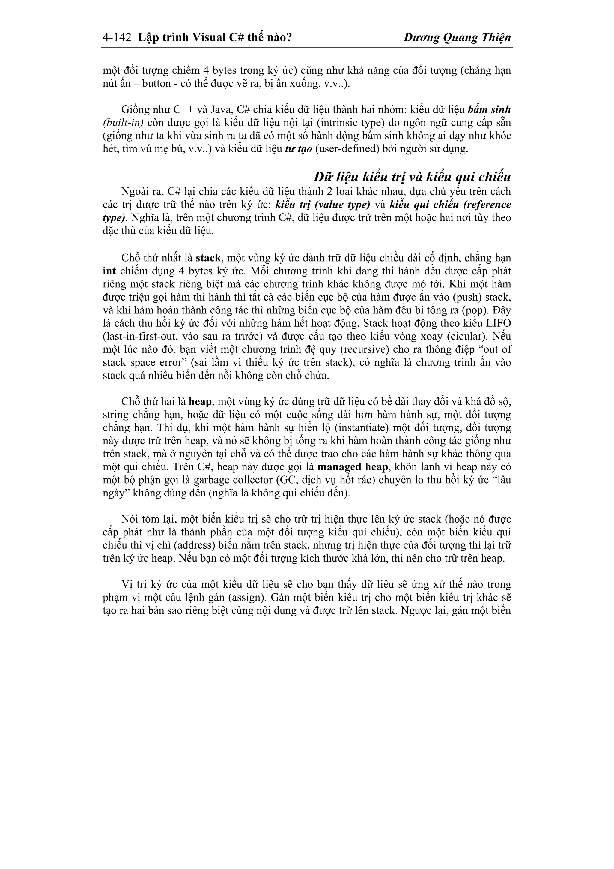 4-142 Lập trình Visual C# thế nào? Dương Quang Thiện
một đối tượng chiếm 4 bytes trong ký ức) cũng như khả năng của đối tượng (chẳng hạn
nút ấn – button - có thể được vẽ ra, bị ấn xuống, v.v..).
Giống như C++ và Java, C# chia kiểu dữ liệu thành hai nhóm: kiểu dữ liệu bẩm sinh
(built-in) còn được gọi là kiểu dữ liệu nội tại (intrinsic type) do ngôn ngữ cung cấp sẵn
(giống như ta khi vừa sinh ra ta đã có một số hành động bẩm sinh không ai dạy như khóc
hét, tìm vú mẹ bú, v.v..) và kiểu dữ liệu tư tạo (user-defined) bởi người sử dụng.
Dữ liệu kiểu trị và kiểu qui chiếu
Ngoài ra, C# lại chia các kiểu dữ liệu thành 2 loại khác nhau, dựa chủ yếu trên cách
các trị được trữ thế nào trên ký ức: kiểu trị (value type) và kiểu qui chiếu (reference
type). Nghĩa là, trên một chương trình C#, dữ liệu được trữ trên một hoặc hai nơi tùy theo
đặc thù của kiểu dữ liệu.
Chỗ thứ nhất là stack, một vùng ký ức dành trữ dữ liệu chiều dài cố định, chẳng hạn
int chiếm dụng 4 bytes ký ức. Mỗi chương trình khi đang thi hành đều được cấp phát
riêng một stack riêng biệt mà các chương trình khác không được mó tới. Khi một hàm
được triệu gọi hàm thi hành thì tất cả các biến cục bộ của hàm được ấn vào (push) stack,
và khi hàm hoàn thành công tác thì những biến cục bộ của hàm đều bi tống ra (pop). Đây
là cách thu hồi ký ức đối với những hàm hết hoạt động. Stack hoạt động theo kiểu LIFO
(last-in-first-out, vào sau ra trước) và được cấu tạo theo kiểu vòng xoay (cicular). Nếu
một lúc nào đó, bạn viết một chương trình đệ quy (recursive) cho ra thông điệp “out of
stack space error” (sai lầm vì thiếu ký ức trên stack), có nghĩa là chương trình ấn vào
stack quá nhiều biến đến nỗi không còn chỗ chứa.
Chỗ thứ hai là heap, một vùng ký ức dùng trữ dữ liệu có bề dài thay đổi và khá đồ sộ,
string chẳng hạn, hoặc dữ liệu có một cuộc sống dài hơn hàm hành sự, một đối tượng
chẳng hạn. Thí dụ, khi một hàm hành sự hiển lộ (instantiate) một đối tượng, đối tượng
này được trữ trên heap, và nó sẽ không bị tống ra khi hàm hoàn thành công tác giống như
trên stack, mà ở nguyên tại chỗ và có thể được trao cho các hàm hành sự khác thông qua
một qui chiếu. Trên C#, heap này được gọi là managed heap, khôn lanh vì heap này có
một bộ phận gọi là garbage collector (GC, dịch vụ hốt rác) chuyên lo thu hồi ký ức “lâu
ngày” không dùng đến (nghĩa là không qui chiếu đến).
Nói tóm lại, một biến kiểu trị sẽ cho trữ trị hiện thực lên ký ức stack (hoặc nó được
cấp phát như là thành phần của một đối tượng kiểu qui chiếu), còn một biến kiểu qui
chiếu thì vị chỉ (address) biến nằm trên stack, nhưng trị hiện thực của đối tượng thì lại trữ
trên ký ức heap. Nếu bạn có một đối tượng kích thước khá lớn, thì nên cho trữ trên heap.
Vị trí ký ức của một kiểu dữ liệu sẽ cho bạn thấy dữ liệu sẽ ứng xử thế nào trong
phạm vi một câu lệnh gán (assign). Gán một biến kiểu trị cho một biến kiểu trị khác sẽ
tạo ra hai bản sao riêng biệt cùng nội dung và được trữ lên stack. Ngược lại, gán một biến
 