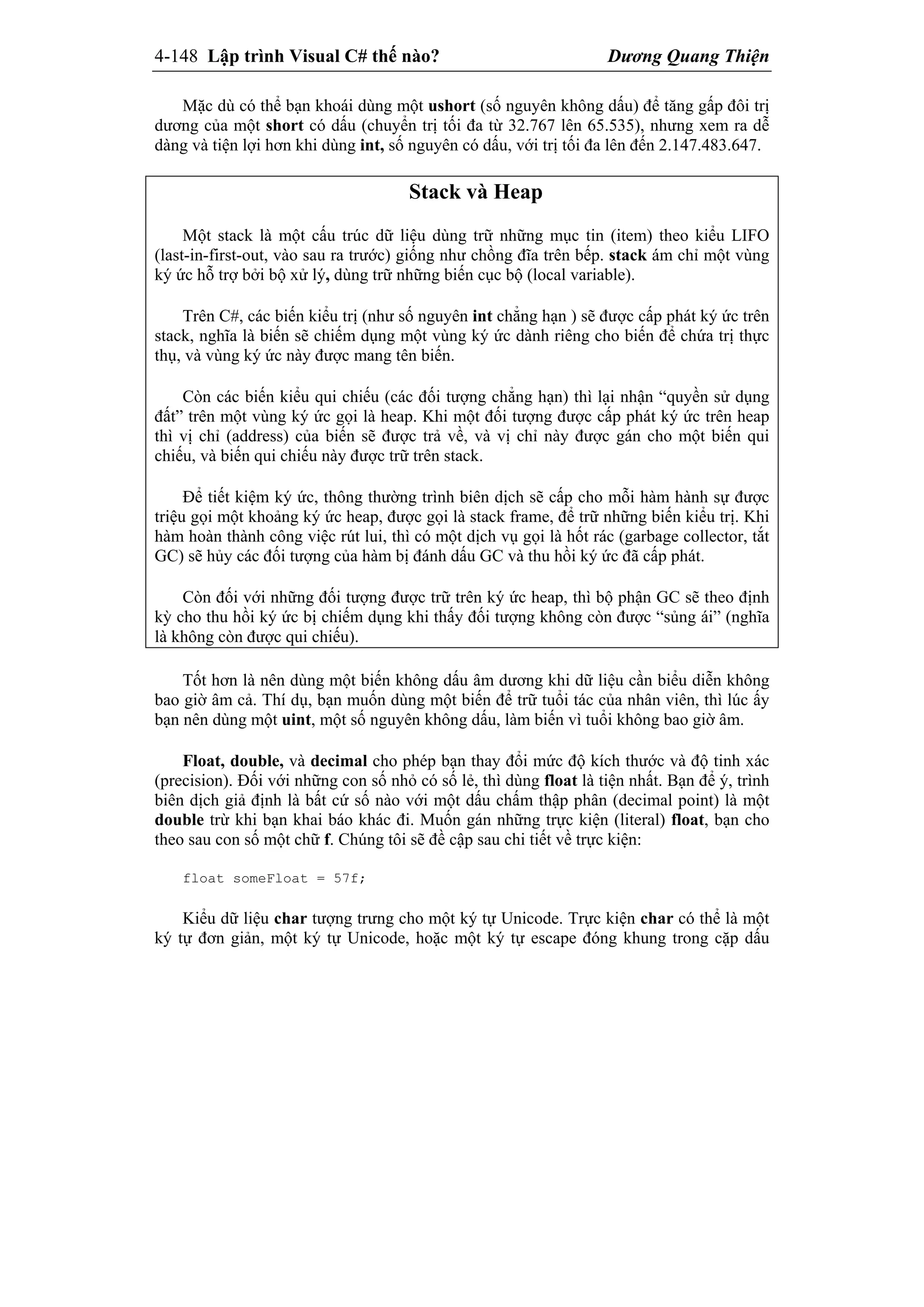 4-148 Lập trình Visual C# thế nào? Dương Quang Thiện
Mặc dù có thể bạn khoái dùng một ushort (số nguyên không dấu) để tăng gấp đôi trị
dương của một short có dấu (chuyển trị tối đa từ 32.767 lên 65.535), nhưng xem ra dễ
dàng và tiện lợi hơn khi dùng int, số nguyên có dấu, với trị tối đa lên đến 2.147.483.647.
Stack và Heap
Một stack là một cấu trúc dữ liệu dùng trữ những mục tin (item) theo kiểu LIFO
(last-in-first-out, vào sau ra trước) giống như chồng đĩa trên bếp. stack ám chỉ một vùng
ký ức hỗ trợ bởi bộ xử lý, dùng trữ những biến cục bộ (local variable).
Trên C#, các biến kiểu trị (như số nguyên int chẳng hạn ) sẽ được cấp phát ký ức trên
stack, nghĩa là biến sẽ chiếm dụng một vùng ký ức dành riêng cho biến để chứa trị thực
thụ, và vùng ký ức này được mang tên biến.
Còn các biến kiểu qui chiếu (các đối tượng chẳng hạn) thì lại nhận “quyền sử dụng
đất” trên một vùng ký ức gọi là heap. Khi một đối tượng được cấp phát ký ức trên heap
thì vị chỉ (address) của biến sẽ được trả về, và vị chỉ này được gán cho một biến qui
chiếu, và biến qui chiếu này được trữ trên stack.
Để tiết kiệm ký ức, thông thường trình biên dịch sẽ cấp cho mỗi hàm hành sự được
triệu gọi một khoảng ký ức heap, được gọi là stack frame, để trữ những biến kiểu trị. Khi
hàm hoàn thành công việc rút lui, thì có một dịch vụ gọi là hốt rác (garbage collector, tắt
GC) sẽ hủy các đối tượng của hàm bị đánh dấu GC và thu hồi ký ức đã cấp phát.
Còn đối với những đối tượng được trữ trên ký ức heap, thì bộ phận GC sẽ theo định
kỳ cho thu hồi ký ức bị chiếm dụng khi thấy đối tượng không còn được “sủng ái” (nghĩa
là không còn được qui chiếu).
Tốt hơn là nên dùng một biến không dấu âm dương khi dữ liệu cần biểu diễn không
bao giờ âm cả. Thí dụ, bạn muốn dùng một biến để trữ tuổi tác của nhân viên, thì lúc ấy
bạn nên dùng một uint, một số nguyên không dấu, làm biến vì tuổi không bao giờ âm.
Float, double, và decimal cho phép bạn thay đổi mức độ kích thước và độ tinh xác
(precision). Đối với những con số nhỏ có số lẻ, thì dùng float là tiện nhất. Bạn để ý, trình
biên dịch giả định là bất cứ số nào với một dấu chấm thập phân (decimal point) là một
double trừ khi bạn khai báo khác đi. Muốn gán những trực kiện (literal) float, bạn cho
theo sau con số một chữ f. Chúng tôi sẽ đề cập sau chi tiết về trực kiện:
float someFloat = 57f;
Kiểu dữ liệu char tượng trưng cho một ký tự Unicode. Trực kiện char có thể là một
ký tự đơn giản, một ký tự Unicode, hoặc một ký tự escape đóng khung trong cặp dấu
 