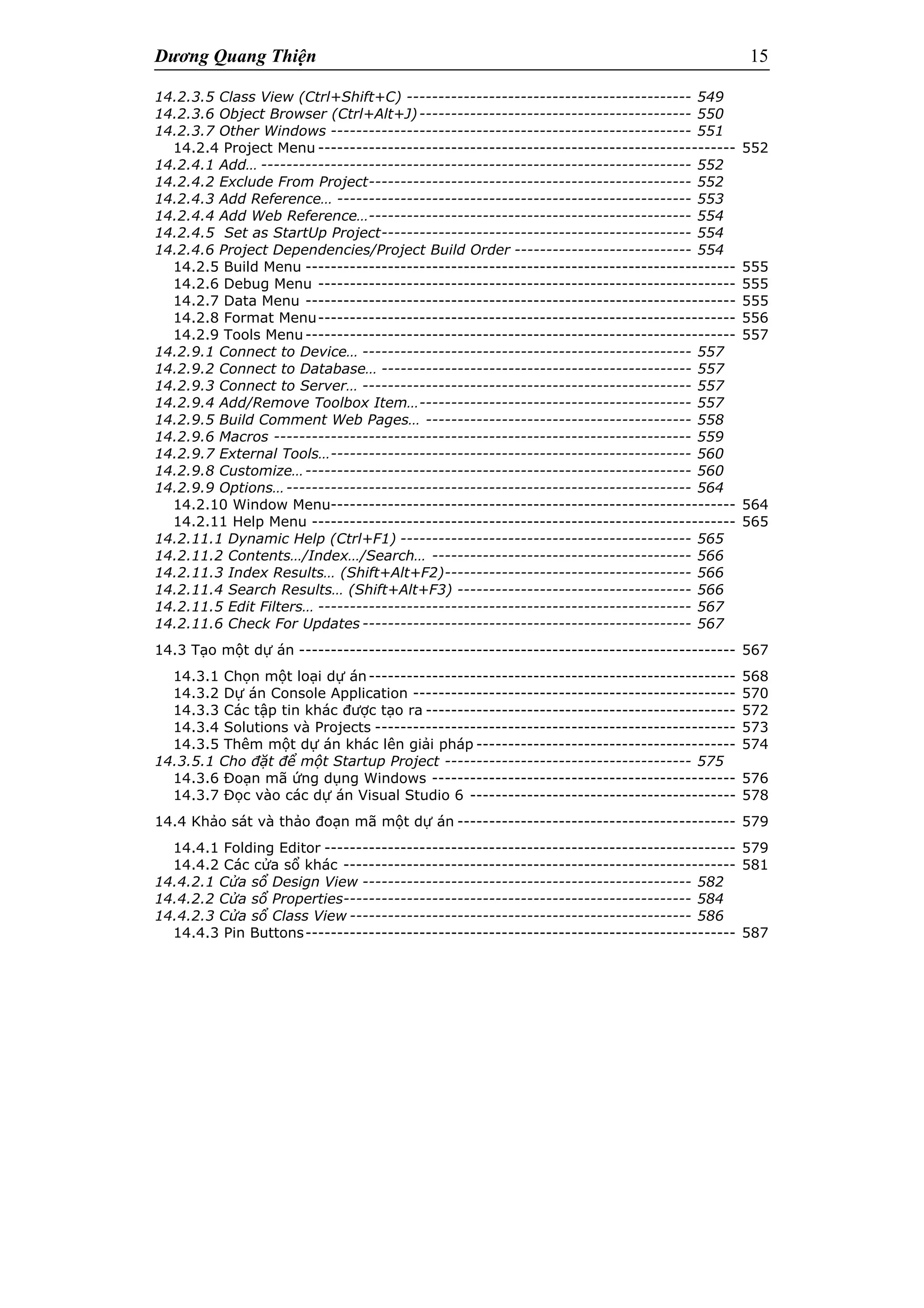 Dương Quang Thiện 15
14.2.3.5 Class View (Ctrl+Shift+C) --------------------------------------------- 549
14.2.3.6 Object Browser (Ctrl+Alt+J)------------------------------------------- 550
14.2.3.7 Other Windows --------------------------------------------------------- 551
14.2.4 Project Menu ------------------------------------------------------------------ 552
14.2.4.1 Add… -------------------------------------------------------------------- 552
14.2.4.2 Exclude From Project--------------------------------------------------- 552
14.2.4.3 Add Reference… -------------------------------------------------------- 553
14.2.4.4 Add Web Reference…--------------------------------------------------- 554
14.2.4.5 Set as StartUp Project------------------------------------------------- 554
14.2.4.6 Project Dependencies/Project Build Order ---------------------------- 554
14.2.5 Build Menu -------------------------------------------------------------------- 555
14.2.6 Debug Menu ------------------------------------------------------------------ 555
14.2.7 Data Menu -------------------------------------------------------------------- 555
14.2.8 Format Menu------------------------------------------------------------------ 556
14.2.9 Tools Menu-------------------------------------------------------------------- 557
14.2.9.1 Connect to Device… ---------------------------------------------------- 557
14.2.9.2 Connect to Database… ------------------------------------------------- 557
14.2.9.3 Connect to Server… ---------------------------------------------------- 557
14.2.9.4 Add/Remove Toolbox Item…------------------------------------------- 557
14.2.9.5 Build Comment Web Pages… ------------------------------------------ 558
14.2.9.6 Macros ------------------------------------------------------------------ 559
14.2.9.7 External Tools…--------------------------------------------------------- 560
14.2.9.8 Customize…------------------------------------------------------------- 560
14.2.9.9 Options…---------------------------------------------------------------- 564
14.2.10 Window Menu---------------------------------------------------------------- 564
14.2.11 Help Menu ------------------------------------------------------------------- 565
14.2.11.1 Dynamic Help (Ctrl+F1) ---------------------------------------------- 565
14.2.11.2 Contents…/Index…/Search… ----------------------------------------- 566
14.2.11.3 Index Results… (Shift+Alt+F2)--------------------------------------- 566
14.2.11.4 Search Results… (Shift+Alt+F3) ------------------------------------- 566
14.2.11.5 Edit Filters… ----------------------------------------------------------- 567
14.2.11.6 Check For Updates ---------------------------------------------------- 567
14.3 Tạo một dự án --------------------------------------------------------------------- 567
14.3.1 Chọn một loại dự án---------------------------------------------------------- 568
14.3.2 Dự án Console Application --------------------------------------------------- 570
14.3.3 Các tập tin khác được tạo ra ------------------------------------------------- 572
14.3.4 Solutions và Projects --------------------------------------------------------- 573
14.3.5 Thêm một dự án khác lên giải pháp ----------------------------------------- 574
14.3.5.1 Cho đặt để một Startup Project --------------------------------------- 575
14.3.6 Đoạn mã ứng dụng Windows ------------------------------------------------ 576
14.3.7 Đọc vào các dự án Visual Studio 6 ------------------------------------------ 578
14.4 Khảo sát và thảo đoạn mã một dự án -------------------------------------------- 579
14.4.1 Folding Editor ----------------------------------------------------------------- 579
14.4.2 Các cửa sổ khác -------------------------------------------------------------- 581
14.4.2.1 Cửa sổ Design View ---------------------------------------------------- 582
14.4.2.2 Cửa sổ Properties------------------------------------------------------- 584
14.4.2.3 Cửa sổ Class View ------------------------------------------------------ 586
14.4.3 Pin Buttons-------------------------------------------------------------------- 587
 