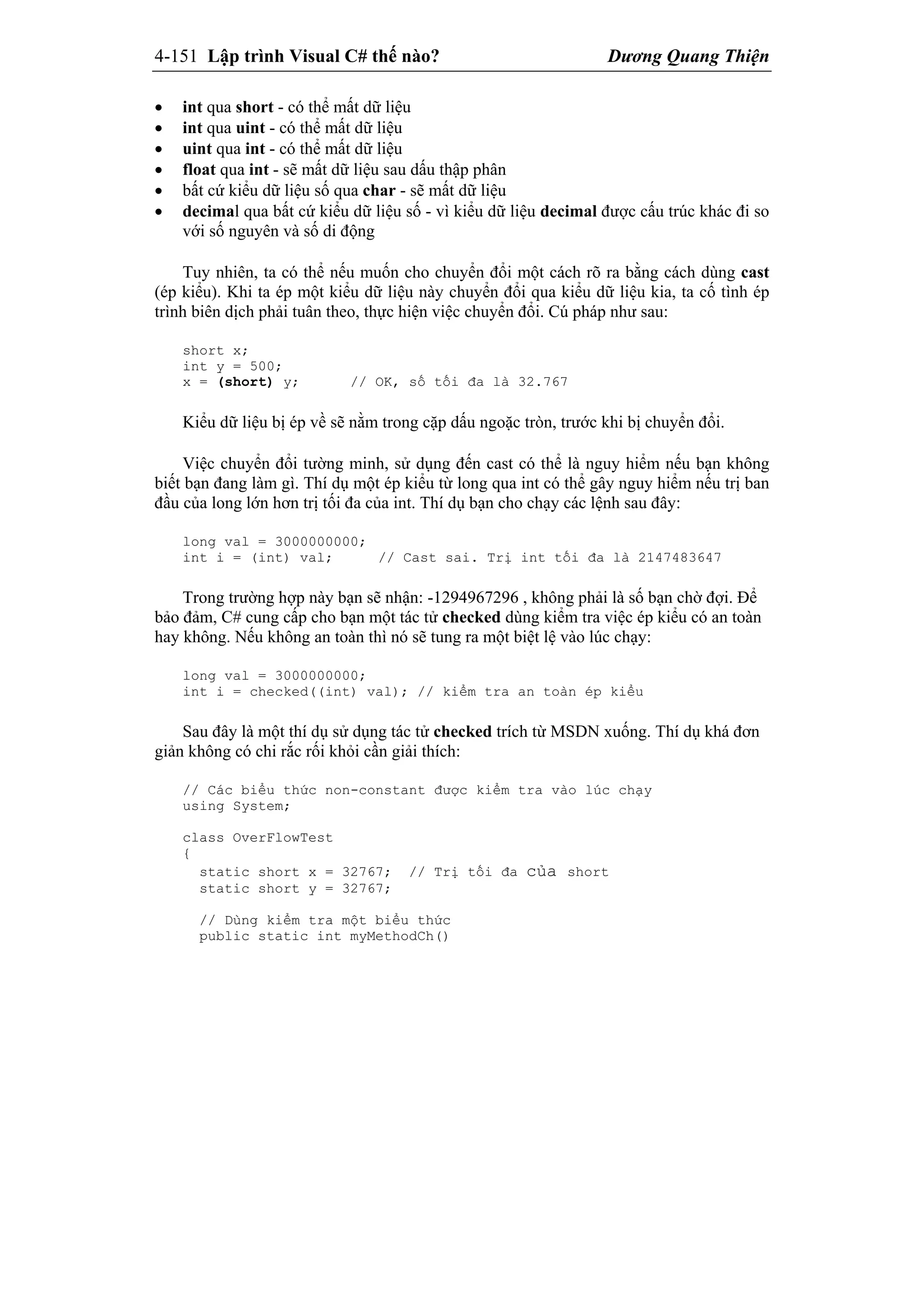 4-151 Lập trình Visual C# thế nào? Dương Quang Thiện
 int qua short - có thể mất dữ liệu
 int qua uint - có thể mất dữ liệu
 uint qua int - có thể mất dữ liệu
 float qua int - sẽ mất dữ liệu sau dấu thập phân
 bất cứ kiểu dữ liệu số qua char - sẽ mất dữ liệu
 decimal qua bất cứ kiểu dữ liệu số - vì kiểu dữ liệu decimal được cấu trúc khác đi so
với số nguyên và số di động
Tuy nhiên, ta có thể nếu muốn cho chuyển đổi một cách rõ ra bằng cách dùng cast
(ép kiểu). Khi ta ép một kiểu dữ liệu này chuyển đổi qua kiểu dữ liệu kia, ta cố tình ép
trình biên dịch phải tuân theo, thực hiện việc chuyển đổi. Cú pháp như sau:
short x;
int y = 500;
x = (short) y; // OK, số tối đa là 32.767
Kiểu dữ liệu bị ép về sẽ nằm trong cặp dấu ngoặc tròn, trước khi bị chuyển đổi.
Việc chuyển đổi tường minh, sử dụng đến cast có thể là nguy hiểm nếu bạn không
biết bạn đang làm gì. Thí dụ một ép kiểu từ long qua int có thể gây nguy hiểm nếu trị ban
đầu của long lớn hơn trị tối đa của int. Thí dụ bạn cho chạy các lệnh sau đây:
long val = 3000000000;
int i = (int) val; // Cast sai. Trị int tối đa là 2147483647
Trong trường hợp này bạn sẽ nhận: -1294967296 , không phải là số bạn chờ đợi. Để
bảo đảm, C# cung cấp cho bạn một tác tử checked dùng kiểm tra việc ép kiểu có an toàn
hay không. Nếu không an toàn thì nó sẽ tung ra một biệt lệ vào lúc chạy:
long val = 3000000000;
int i = checked((int) val); // kiểm tra an toàn ép kiểu
Sau đây là một thí dụ sử dụng tác tử checked trích từ MSDN xuống. Thí dụ khá đơn
giản không có chi rắc rối khỏi cần giải thích:
// Các biểu thức non-constant được kiểm tra vào lúc chạy
using System;
class OverFlowTest
{
static short x = 32767; // Trị tối đa của short
static short y = 32767;
// Dùng kiểm tra một biểu thức
public static int myMethodCh()
 