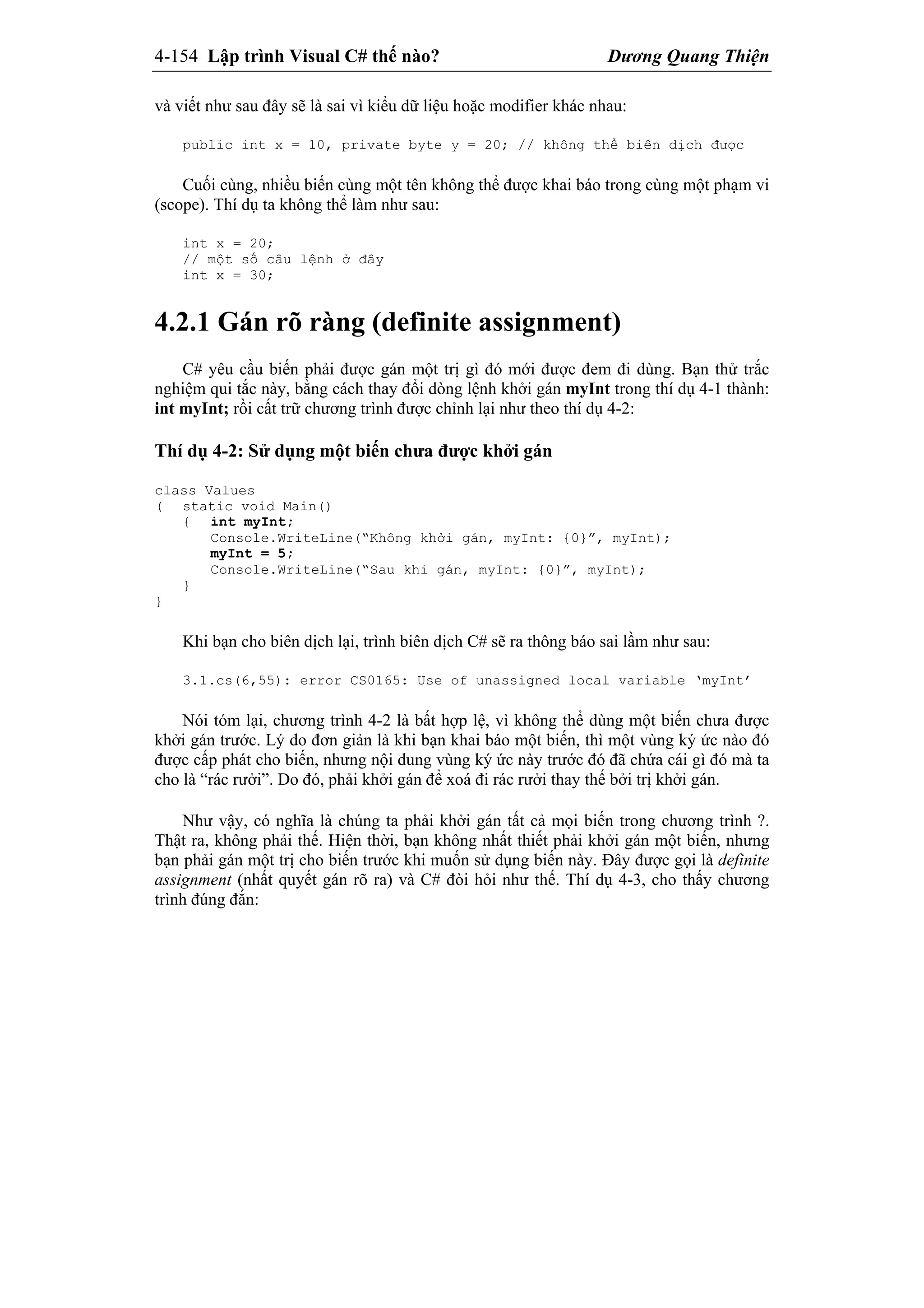 4-154 Lập trình Visual C# thế nào? Dương Quang Thiện
và viết như sau đây sẽ là sai vì kiểu dữ liệu hoặc modifier khác nhau:
public int x = 10, private byte y = 20; // không thể biên dịch được
Cuối cùng, nhiều biến cùng một tên không thể được khai báo trong cùng một phạm vi
(scope). Thí dụ ta không thể làm như sau:
int x = 20;
// một số câu lệnh ở đây
int x = 30;
4.2.1 Gán rõ ràng (definite assignment)
C# yêu cầu biến phải được gán một trị gì đó mới được đem đi dùng. Bạn thử trắc
nghiệm qui tắc này, bằng cách thay đổi dòng lệnh khởi gán myInt trong thí dụ 4-1 thành:
int myInt; rồi cất trữ chương trình được chỉnh lại như theo thí dụ 4-2:
Thí dụ 4-2: Sử dụng một biến chưa được khởi gán
class Values
( static void Main()
{ int myInt;
Console.WriteLine(“Không khởi gán, myInt: {0}”, myInt);
myInt = 5;
Console.WriteLine(“Sau khi gán, myInt: {0}”, myInt);
}
}
Khi bạn cho biên dịch lại, trình biên dịch C# sẽ ra thông báo sai lầm như sau:
3.1.cs(6,55): error CS0165: Use of unassigned local variable ‘myInt’
Nói tóm lại, chương trình 4-2 là bất hợp lệ, vì không thể dùng một biến chưa được
khởi gán trước. Lý do đơn giản là khi bạn khai báo một biến, thì một vùng ký ức nào đó
được cấp phát cho biến, nhưng nội dung vùng ký ức này trước đó đã chứa cái gì đó mà ta
cho là “rác rưởi”. Do đó, phải khởi gán để xoá đi rác rưởi thay thế bởi trị khởi gán.
Như vậy, có nghĩa là chúng ta phải khởi gán tất cả mọi biến trong chương trình ?.
Thật ra, không phải thế. Hiện thời, bạn không nhất thiết phải khởi gán một biến, nhưng
bạn phải gán một trị cho biến trước khi muốn sử dụng biến này. Đây được gọi là definite
assignment (nhất quyết gán rõ ra) và C# đòi hỏi như thế. Thí dụ 4-3, cho thấy chương
trình đúng đắn:
 