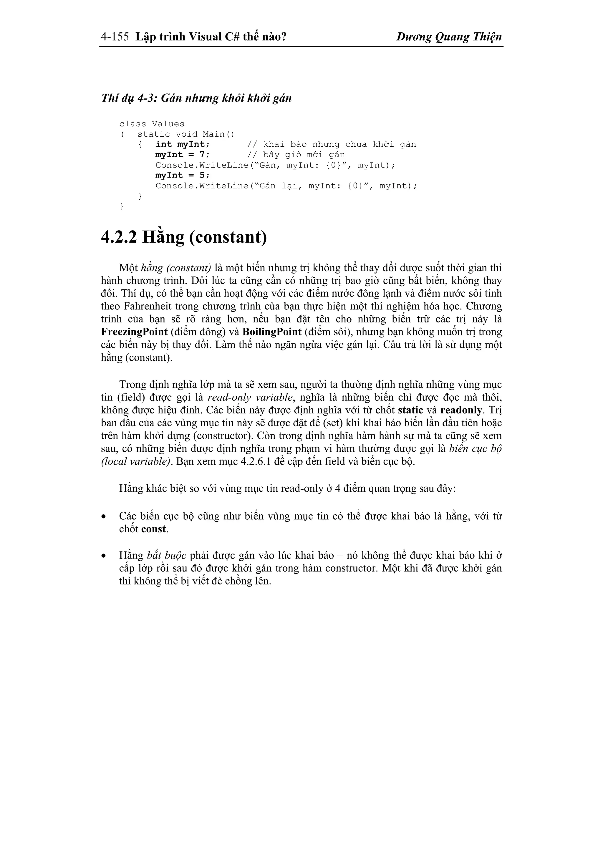 4-155 Lập trình Visual C# thế nào? Dương Quang Thiện
Thí dụ 4-3: Gán nhưng khỏi khởi gán
class Values
( static void Main()
{ int myInt; // khai báo nhưng chưa khởi gán
myInt = 7; // bây giờ mới gán
Console.WriteLine(“Gán, myInt: {0}”, myInt);
myInt = 5;
Console.WriteLine(“Gán lại, myInt: {0}”, myInt);
}
}
4.2.2 Hằng (constant)
Một hằng (constant) là một biến nhưng trị không thể thay đổi được suốt thời gian thi
hành chương trình. Đôi lúc ta cũng cần có những trị bao giờ cũng bất biến, không thay
đổi. Thí dụ, có thể bạn cần hoạt động với các điểm nước đông lạnh và điểm nước sôi tính
theo Fahrenheit trong chương trình của bạn thực hiện một thí nghiệm hóa học. Chương
trình của bạn sẽ rõ ràng hơn, nếu bạn đặt tên cho những biến trữ các trị này là
FreezingPoint (điểm đông) và BoilingPoint (điểm sôi), nhưng bạn không muốn trị trong
các biến này bị thay đổi. Làm thế nào ngăn ngừa việc gán lại. Câu trả lời là sử dụng một
hằng (constant).
Trong định nghĩa lớp mà ta sẽ xem sau, người ta thường định nghĩa những vùng mục
tin (field) được gọi là read-only variable, nghĩa là những biến chỉ được đọc mà thôi,
không được hiệu đính. Các biến này được định nghĩa với từ chốt static và readonly. Trị
ban đầu của các vùng mục tin này sẽ được đặt để (set) khi khai báo biến lần đầu tiên hoặc
trên hàm khởi dựng (constructor). Còn trong định nghĩa hàm hành sự mà ta cũng sẽ xem
sau, có những biến được định nghĩa trong phạm vi hàm thường được gọi là biến cục bộ
(local variable). Bạn xem mục 4.2.6.1 đề cập đến field và biến cục bộ.
Hằng khác biệt so với vùng mục tin read-only ở 4 điểm quan trọng sau đây:
 Các biến cục bộ cũng như biến vùng mục tin có thể được khai báo là hằng, với từ
chốt const.
 Hằng bắt buộc phải được gán vào lúc khai báo – nó không thể được khai báo khi ở
cấp lớp rồi sau đó được khởi gán trong hàm constructor. Một khi đã được khởi gán
thì không thể bị viết đè chồng lên.
 