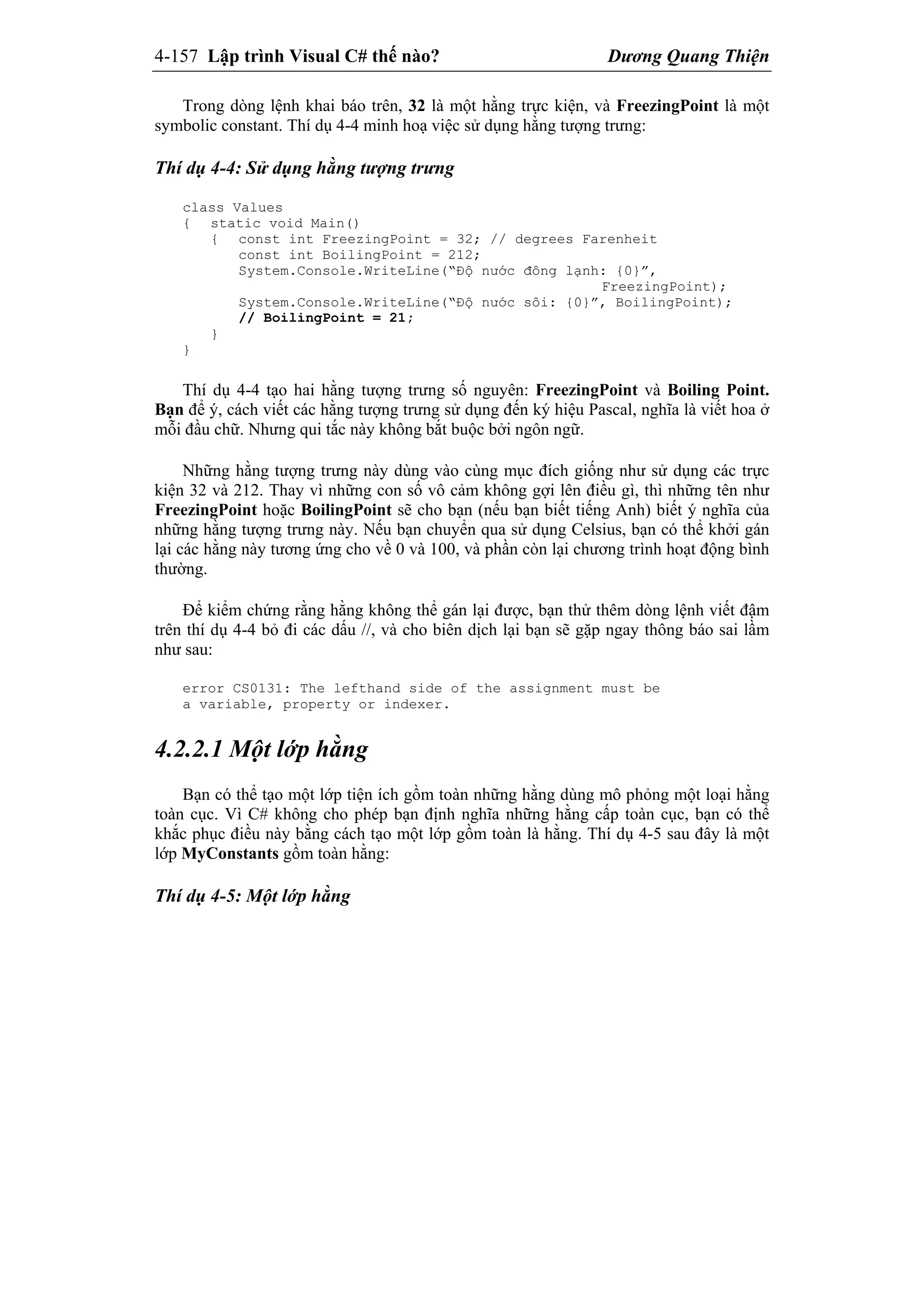 4-157 Lập trình Visual C# thế nào? Dương Quang Thiện
Trong dòng lệnh khai báo trên, 32 là một hằng trực kiện, và FreezingPoint là một
symbolic constant. Thí dụ 4-4 minh hoạ việc sử dụng hằng tượng trưng:
Thí dụ 4-4: Sử dụng hằng tượng trưng
class Values
{ static void Main()
{ const int FreezingPoint = 32; // degrees Farenheit
const int BoilingPoint = 212;
System.Console.WriteLine(“Độ nước đông lạnh: {0}”,
FreezingPoint);
System.Console.WriteLine(“Độ nước sôi: {0}”, BoilingPoint);
// BoilingPoint = 21;
}
}
Thí dụ 4-4 tạo hai hằng tượng trưng số nguyên: FreezingPoint và Boiling Point.
Bạn để ý, cách viết các hằng tượng trưng sử dụng đến ký hiệu Pascal, nghĩa là viết hoa ở
mỗi đầu chữ. Nhưng qui tắc này không bắt buộc bởi ngôn ngữ.
Những hằng tượng trưng này dùng vào cùng mục đích giống như sử dụng các trực
kiện 32 và 212. Thay vì những con số vô cảm không gợi lên điều gì, thì những tên như
FreezingPoint hoặc BoilingPoint sẽ cho bạn (nếu bạn biết tiếng Anh) biết ý nghĩa của
những hằng tượng trưng này. Nếu bạn chuyển qua sử dụng Celsius, bạn có thể khởi gán
lại các hằng này tương ứng cho về 0 và 100, và phần còn lại chương trình hoạt động bình
thường.
Để kiểm chứng rằng hằng không thể gán lại được, bạn thử thêm dòng lệnh viết đậm
trên thí dụ 4-4 bỏ đi các dấu //, và cho biên dịch lại bạn sẽ gặp ngay thông báo sai lầm
như sau:
error CS0131: The lefthand side of the assignment must be
a variable, property or indexer.
4.2.2.1 Một lớp hằng
Bạn có thể tạo một lớp tiện ích gồm toàn những hằng dùng mô phỏng một loại hằng
toàn cục. Vì C# không cho phép bạn định nghĩa những hằng cấp toàn cục, bạn có thể
khắc phục điều này bằng cách tạo một lớp gồm toàn là hằng. Thí dụ 4-5 sau đây là một
lớp MyConstants gồm toàn hằng:
Thí dụ 4-5: Một lớp hằng
 