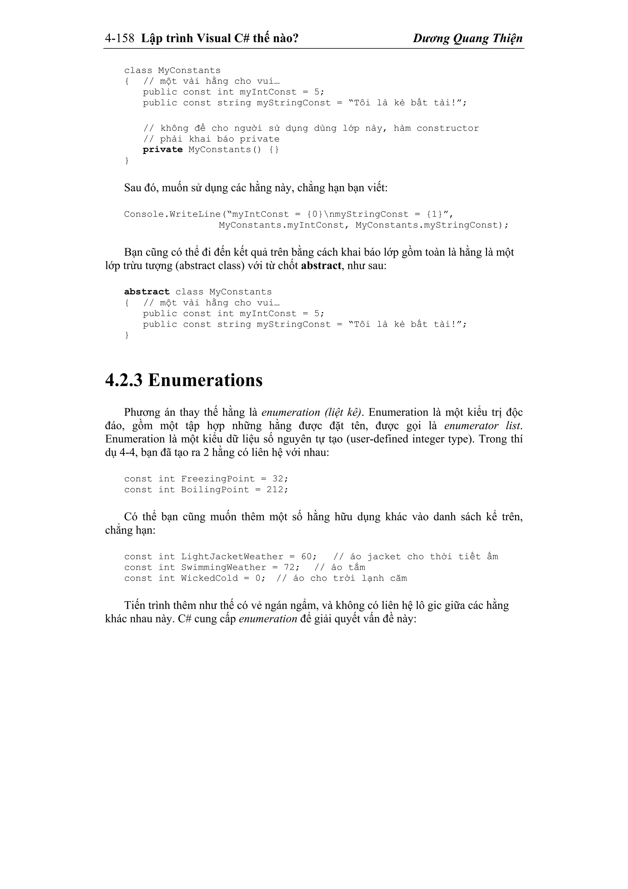 4-158 Lập trình Visual C# thế nào? Dương Quang Thiện
class MyConstants
{ // một vài hằng cho vui…
public const int myIntConst = 5;
public const string myStringConst = “Tôi là kẻ bất tài!”;
// không để cho người sử dụng dùng lớp này, hàm constructor
// phải khai báo private
private MyConstants() {}
}
Sau đó, muốn sử dụng các hằng này, chẳng hạn bạn viết:
Console.WriteLine(“myIntConst = {0}nmyStringConst = {1}”,
MyConstants.myIntConst, MyConstants.myStringConst);
Bạn cũng có thể đi đến kết quả trên bằng cách khai báo lớp gồm toàn là hằng là một
lớp trừu tượng (abstract class) với từ chốt abstract, như sau:
abstract class MyConstants
{ // một vài hằng cho vui…
public const int myIntConst = 5;
public const string myStringConst = “Tôi là kẻ bất tài!”;
}
4.2.3 Enumerations
Phương án thay thế hằng là enumeration (liệt kê). Enumeration là một kiểu trị độc
đáo, gồm một tập hợp những hằng được đặt tên, được gọi là enumerator list.
Enumeration là một kiểu dữ liệu số nguyên tự tạo (user-defined integer type). Trong thí
dụ 4-4, bạn đã tạo ra 2 hằng có liên hệ với nhau:
const int FreezingPoint = 32;
const int BoilingPoint = 212;
Có thể bạn cũng muốn thêm một số hằng hữu dụng khác vào danh sách kể trên,
chẳng hạn:
const int LightJacketWeather = 60; // áo jacket cho thời tiết ấm
const int SwimmingWeather = 72; // áo tắm
const int WickedCold = 0; // áo cho trời lạnh căm
Tiến trình thêm như thế có vẻ ngán ngẩm, và không có liên hệ lô gic giữa các hằng
khác nhau này. C# cung cấp enumeration để giải quyết vấn đề này:
 