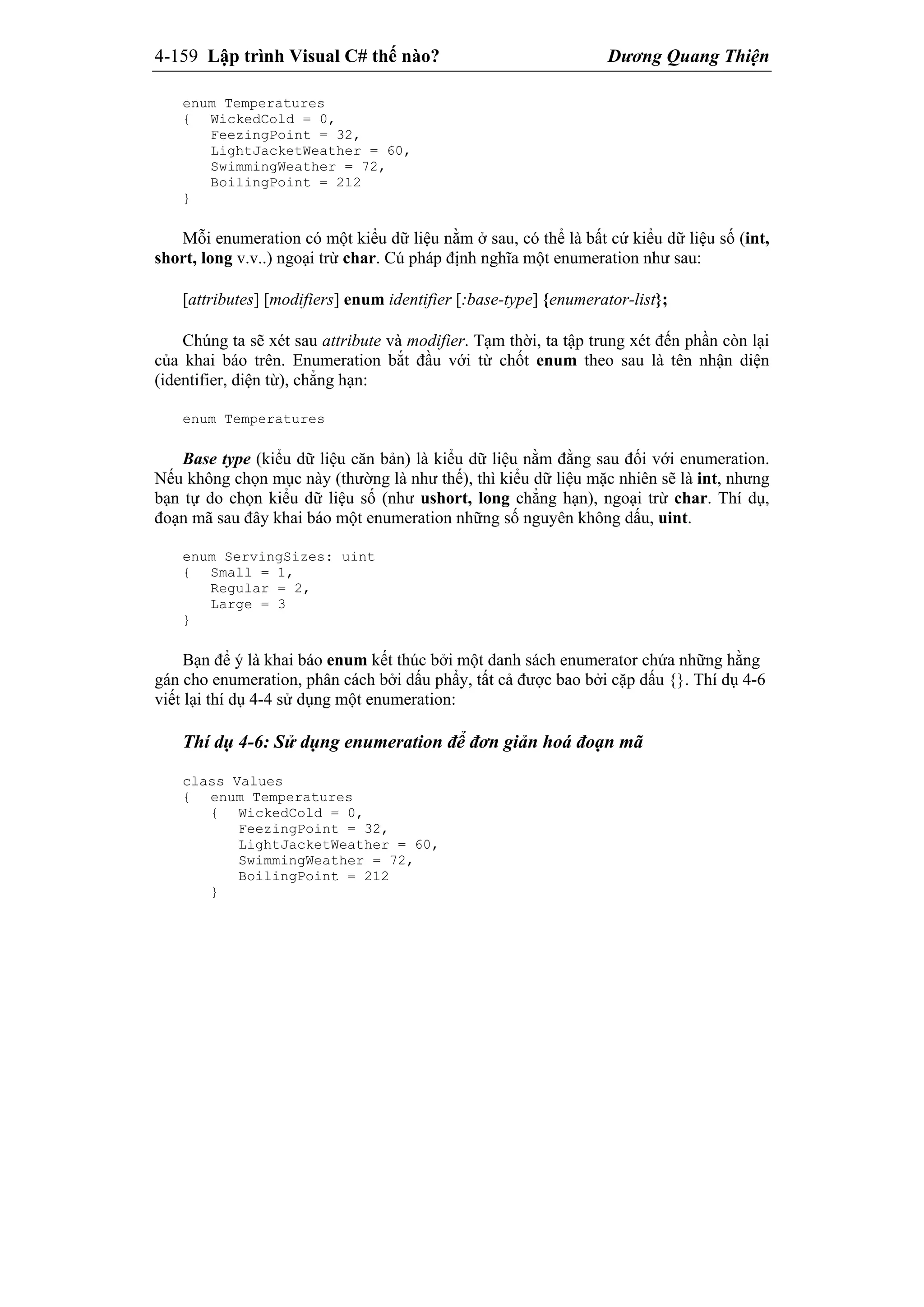 4-159 Lập trình Visual C# thế nào? Dương Quang Thiện
enum Temperatures
{ WickedCold = 0,
FeezingPoint = 32,
LightJacketWeather = 60,
SwimmingWeather = 72,
BoilingPoint = 212
}
Mỗi enumeration có một kiểu dữ liệu nằm ở sau, có thể là bất cứ kiểu dữ liệu số (int,
short, long v.v..) ngoại trừ char. Cú pháp định nghĩa một enumeration như sau:
[attributes] [modifiers] enum identifier [:base-type] {enumerator-list};
Chúng ta sẽ xét sau attribute và modifier. Tạm thời, ta tập trung xét đến phần còn lại
của khai báo trên. Enumeration bắt đầu với từ chốt enum theo sau là tên nhận diện
(identifier, diện từ), chẳng hạn:
enum Temperatures
Base type (kiểu dữ liệu căn bản) là kiểu dữ liệu nằm đằng sau đối với enumeration.
Nếu không chọn mục này (thường là như thế), thì kiểu dữ liệu mặc nhiên sẽ là int, nhưng
bạn tự do chọn kiểu dữ liệu số (như ushort, long chẳng hạn), ngoại trừ char. Thí dụ,
đoạn mã sau đây khai báo một enumeration những số nguyên không dấu, uint.
enum ServingSizes: uint
{ Small = 1,
Regular = 2,
Large = 3
}
Bạn để ý là khai báo enum kết thúc bởi một danh sách enumerator chứa những hằng
gán cho enumeration, phân cách bởi dấu phẩy, tất cả được bao bởi cặp dấu {}. Thí dụ 4-6
viết lại thí dụ 4-4 sử dụng một enumeration:
Thí dụ 4-6: Sử dụng enumeration để đơn giản hoá đoạn mã
class Values
{ enum Temperatures
{ WickedCold = 0,
FeezingPoint = 32,
LightJacketWeather = 60,
SwimmingWeather = 72,
BoilingPoint = 212
}
 