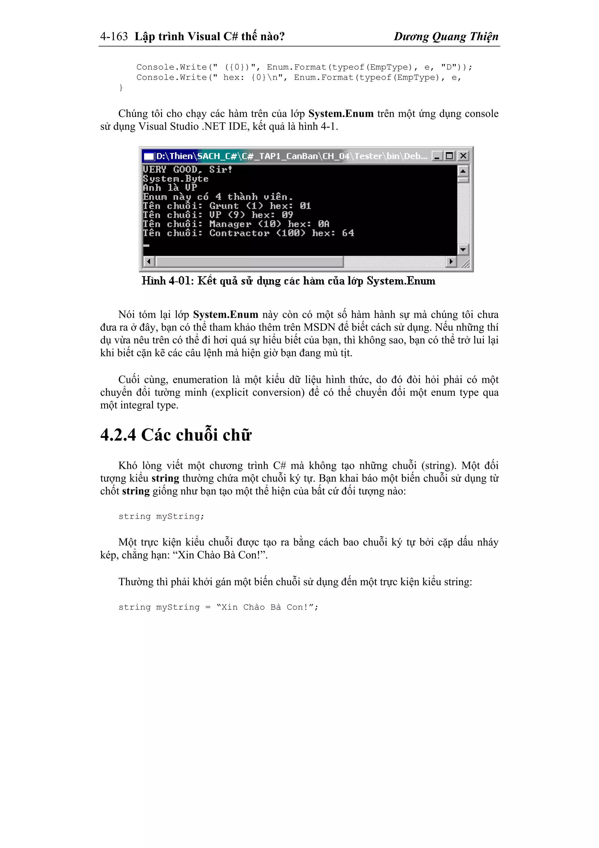 4-163 Lập trình Visual C# thế nào? Dương Quang Thiện
Console.Write(" ({0})", Enum.Format(typeof(EmpType), e, "D"));
Console.Write(" hex: {0}n", Enum.Format(typeof(EmpType), e,
}
Chúng tôi cho chạy các hàm trên của lớp System.Enum trên một ứng dụng console
sử dụng Visual Studio .NET IDE, kết quả là hình 4-1.
Nói tóm lại lớp System.Enum này còn có một số hàm hành sự mà chúng tôi chưa
đưa ra ở đây, bạn có thể tham khảo thêm trên MSDN để biết cách sử dụng. Nếu những thí
dụ vừa nêu trên có thể đi hơi quá sự hiểu biết của bạn, thì không sao, bạn có thể trở lui lại
khi biết cặn kẽ các câu lệnh mà hiện giờ bạn đang mù tịt.
Cuối cùng, enumeration là một kiểu dữ liệu hình thức, do đó đòi hỏi phải có một
chuyển đổi tường minh (explicit conversion) để có thể chuyển đổi một enum type qua
một integral type.
4.2.4 Các chuỗi chữ
Khó lòng viết một chương trình C# mà không tạo những chuỗi (string). Một đối
tượng kiểu string thường chứa một chuỗi ký tự. Bạn khai báo một biến chuỗi sử dụng từ
chốt string giống như bạn tạo một thể hiện của bất cứ đối tượng nào:
string myString;
Một trực kiện kiểu chuỗi được tạo ra bằng cách bao chuỗi ký tự bởi cặp dấu nháy
kép, chẳng hạn: “Xin Chào Bà Con!”.
Thường thì phải khởi gán một biến chuỗi sử dụng đến một trực kiện kiểu string:
string myString = “Xin Chào Bà Con!”;
 