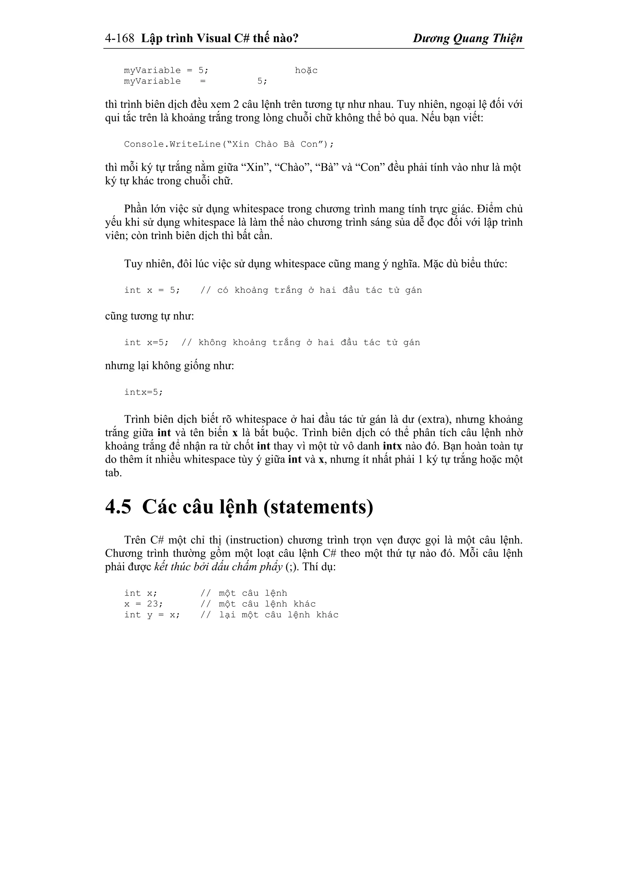 4-168 Lập trình Visual C# thế nào? Dương Quang Thiện
myVariable = 5; hoặc
myVariable = 5;
thì trình biên dịch đều xem 2 câu lệnh trên tương tự như nhau. Tuy nhiên, ngoại lệ đối với
qui tắc trên là khoảng trắng trong lòng chuỗi chữ không thể bỏ qua. Nếu bạn viết:
Console.WriteLine(“Xin Chào Bà Con”);
thì mỗi ký tự trắng nằm giữa “Xin”, “Chào”, “Bà” và “Con” đều phải tính vào như là một
ký tự khác trong chuỗi chữ.
Phần lớn việc sử dụng whitespace trong chương trình mang tính trực giác. Điểm chủ
yếu khi sử dụng whitespace là làm thế nào chương trình sáng sủa dễ đọc đối với lập trình
viên; còn trình biên dịch thì bất cần.
Tuy nhiên, đôi lúc việc sử dụng whitespace cũng mang ý nghĩa. Mặc dù biểu thức:
int x = 5; // có khoảng trắng ở hai đầu tác tử gán
cũng tương tự như:
int x=5; // không khoảng trắng ở hai đầu tác tử gán
nhưng lại không giống như:
intx=5;
Trình biên dịch biết rõ whitespace ở hai đầu tác tử gán là dư (extra), nhưng khoảng
trắng giữa int và tên biến x là bắt buộc. Trình biên dịch có thể phân tích câu lệnh nhờ
khoảng trắng để nhận ra từ chốt int thay vì một từ vô danh intx nào đó. Bạn hoàn toàn tự
do thêm ít nhiều whitespace tùy ý giữa int và x, nhưng ít nhất phải 1 ký tự trắng hoặc một
tab.
4.5 Các câu lệnh (statements)
Trên C# một chỉ thị (instruction) chương trình trọn vẹn được gọi là một câu lệnh.
Chương trình thường gồm một loạt câu lệnh C# theo một thứ tự nào đó. Mỗi câu lệnh
phải được kết thúc bởi dấu chấm phẩy (;). Thí dụ:
int x; // một câu lệnh
x = 23; // một câu lệnh khác
int y = x; // lại một câu lệnh khác
 