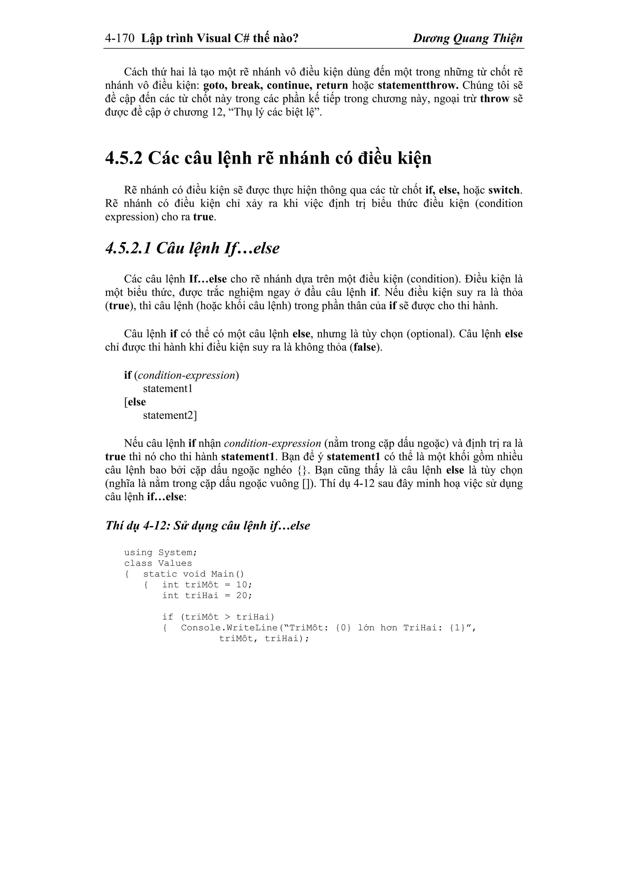 4-170 Lập trình Visual C# thế nào? Dương Quang Thiện
Cách thứ hai là tạo một rẽ nhánh vô điều kiện dùng đến một trong những từ chốt rẽ
nhánh vô điều kiện: goto, break, continue, return hoặc statementthrow. Chúng tôi sẽ
đề cập đến các từ chốt này trong các phần kế tiếp trong chương này, ngoại trừ throw sẽ
được đề cập ở chương 12, “Thụ lý các biệt lệ”.
4.5.2 Các câu lệnh rẽ nhánh có điều kiện
Rẽ nhánh có điều kiện sẽ được thực hiện thông qua các từ chốt if, else, hoặc switch.
Rẽ nhánh có điều kiện chỉ xảy ra khi việc định trị biểu thức điều kiện (condition
expression) cho ra true.
4.5.2.1 Câu lệnh If…else
Các câu lệnh If…else cho rẽ nhánh dựa trên một điều kiện (condition). Điều kiện là
một biểu thức, được trắc nghiệm ngay ở đầu câu lệnh if. Nếu điều kiện suy ra là thỏa
(true), thì câu lệnh (hoặc khối câu lệnh) trong phần thân của if sẽ được cho thi hành.
Câu lệnh if có thể có một câu lệnh else, nhưng là tùy chọn (optional). Câu lệnh else
chỉ được thi hành khi điều kiện suy ra là không thỏa (false).
if (condition-expression)
statement1
[else
statement2]
Nếu câu lệnh if nhận condition-expression (nằm trong cặp dấu ngoặc) và định trị ra là
true thì nó cho thi hành statement1. Bạn để ý statement1 có thể là một khối gồm nhiều
câu lệnh bao bởi cặp dấu ngoặc nghéo {}. Bạn cũng thấy là câu lệnh else là tùy chọn
(nghĩa là nằm trong cặp dấu ngoặc vuông []). Thí dụ 4-12 sau đây minh hoạ việc sử dụng
câu lệnh if…else:
Thí dụ 4-12: Sử dụng câu lệnh if…else
using System;
class Values
{ static void Main()
{ int triMôt = 10;
int triHai = 20;
if (triMôt > triHai)
{ Console.WriteLine(“TriMôt: {0} lớn hơn TriHai: {1}”,
triMôt, triHai);
 