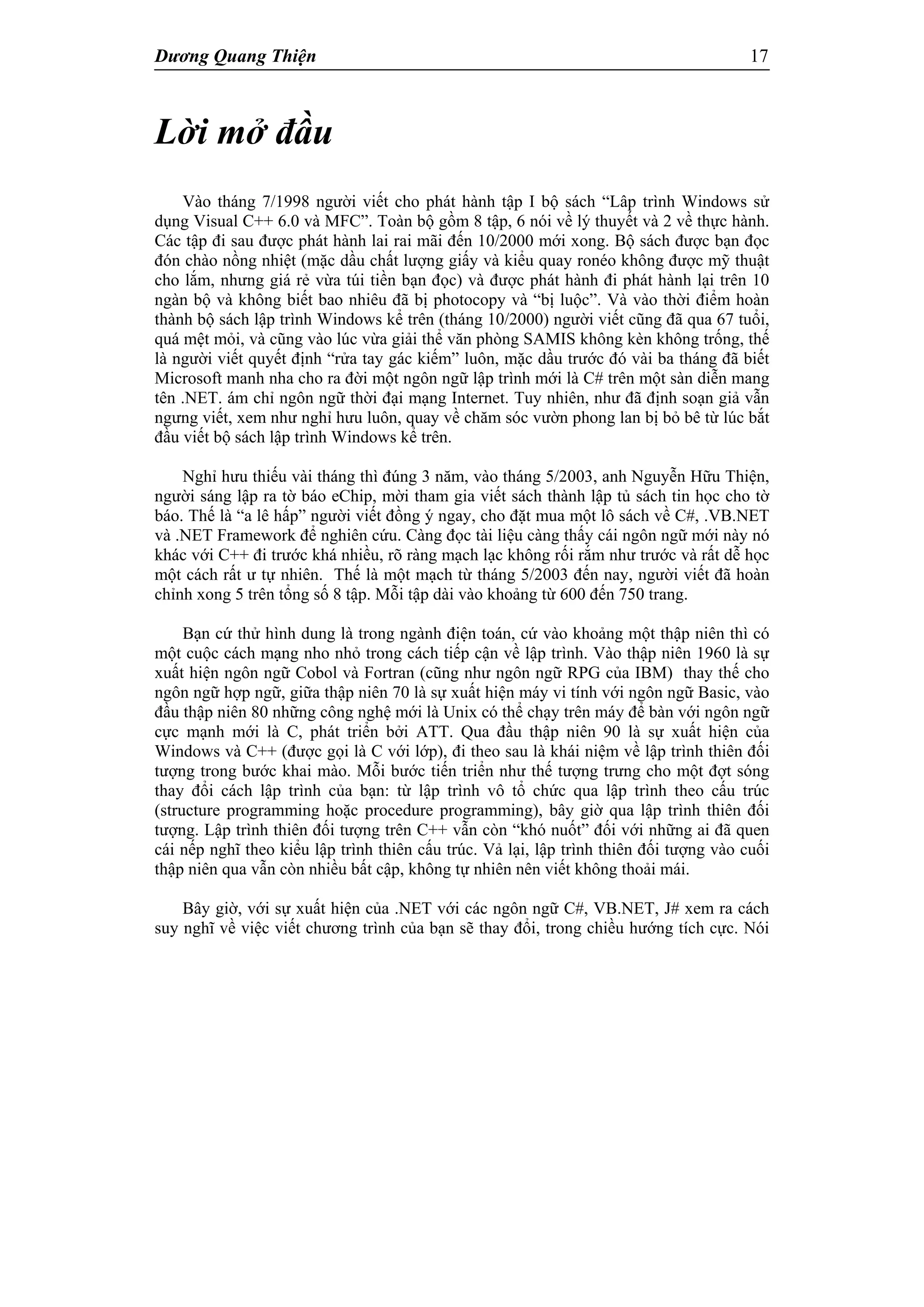 Dương Quang Thiện 17
Lời mở đầu
Vào tháng 7/1998 người viết cho phát hành tập I bộ sách “Lâp trình Windows sử
dụng Visual C++ 6.0 và MFC”. Toàn bộ gồm 8 tập, 6 nói về lý thuyết và 2 về thực hành.
Các tập đi sau được phát hành lai rai mãi đến 10/2000 mới xong. Bộ sách được bạn đọc
đón chào nồng nhiệt (mặc dầu chất lượng giấy và kiểu quay ronéo không được mỹ thuật
cho lắm, nhưng giá rẻ vừa túi tiền bạn đọc) và được phát hành đi phát hành lại trên 10
ngàn bộ và không biết bao nhiêu đã bị photocopy và “bị luộc”. Và vào thời điểm hoàn
thành bộ sách lập trình Windows kể trên (tháng 10/2000) người viết cũng đã qua 67 tuổi,
quá mệt mỏi, và cũng vào lúc vừa giải thể văn phòng SAMIS không kèn không trống, thế
là người viết quyết định “rửa tay gác kiếm” luôn, mặc dầu trước đó vài ba tháng đã biết
Microsoft manh nha cho ra đời một ngôn ngữ lập trình mới là C# trên một sàn diễn mang
tên .NET. ám chỉ ngôn ngữ thời đại mạng Internet. Tuy nhiên, như đã định soạn giả vẫn
ngưng viết, xem như nghỉ hưu luôn, quay về chăm sóc vườn phong lan bị bỏ bê từ lúc bắt
đầu viết bộ sách lập trình Windows kể trên.
Nghỉ hưu thiếu vài tháng thì đúng 3 năm, vào tháng 5/2003, anh Nguyễn Hữu Thiện,
người sáng lập ra tờ báo eChip, mời tham gia viết sách thành lập tủ sách tin học cho tờ
báo. Thế là “a lê hấp” người viết đồng ý ngay, cho đặt mua một lô sách về C#, .VB.NET
và .NET Framework để nghiên cứu. Càng đọc tài liệu càng thấy cái ngôn ngữ mới này nó
khác với C++ đi trước khá nhiều, rõ ràng mạch lạc không rối rắm như trước và rất dễ học
một cách rất ư tự nhiên. Thế là một mạch từ tháng 5/2003 đến nay, người viết đã hoàn
chỉnh xong 5 trên tổng số 8 tập. Mỗi tập dài vào khoảng từ 600 đến 750 trang.
Bạn cứ thử hình dung là trong ngành điện toán, cứ vào khoảng một thập niên thì có
một cuộc cách mạng nho nhỏ trong cách tiếp cận về lập trình. Vào thập niên 1960 là sự
xuất hiện ngôn ngữ Cobol và Fortran (cũng như ngôn ngữ RPG của IBM) thay thế cho
ngôn ngữ hợp ngữ, giữa thập niên 70 là sự xuất hiện máy vi tính với ngôn ngữ Basic, vào
đầu thập niên 80 những công nghệ mới là Unix có thể chạy trên máy để bàn với ngôn ngữ
cực mạnh mới là C, phát triển bởi ATT. Qua đầu thập niên 90 là sự xuất hiện của
Windows và C++ (được gọi là C với lớp), đi theo sau là khái niệm về lập trình thiên đối
tượng trong bước khai mào. Mỗi bước tiến triển như thế tượng trưng cho một đợt sóng
thay đổi cách lập trình của bạn: từ lập trình vô tổ chức qua lập trình theo cấu trúc
(structure programming hoặc procedure programming), bây giờ qua lập trình thiên đối
tượng. Lập trình thiên đối tượng trên C++ vẫn còn “khó nuốt” đối với những ai đã quen
cái nếp nghĩ theo kiểu lập trình thiên cấu trúc. Vả lại, lập trình thiên đối tượng vào cuối
thập niên qua vẫn còn nhiều bất cập, không tự nhiên nên viết không thoải mái.
Bây giờ, với sự xuất hiện của .NET với các ngôn ngữ C#, VB.NET, J# xem ra cách
suy nghĩ về việc viết chương trình của bạn sẽ thay đổi, trong chiều hướng tích cực. Nói
 