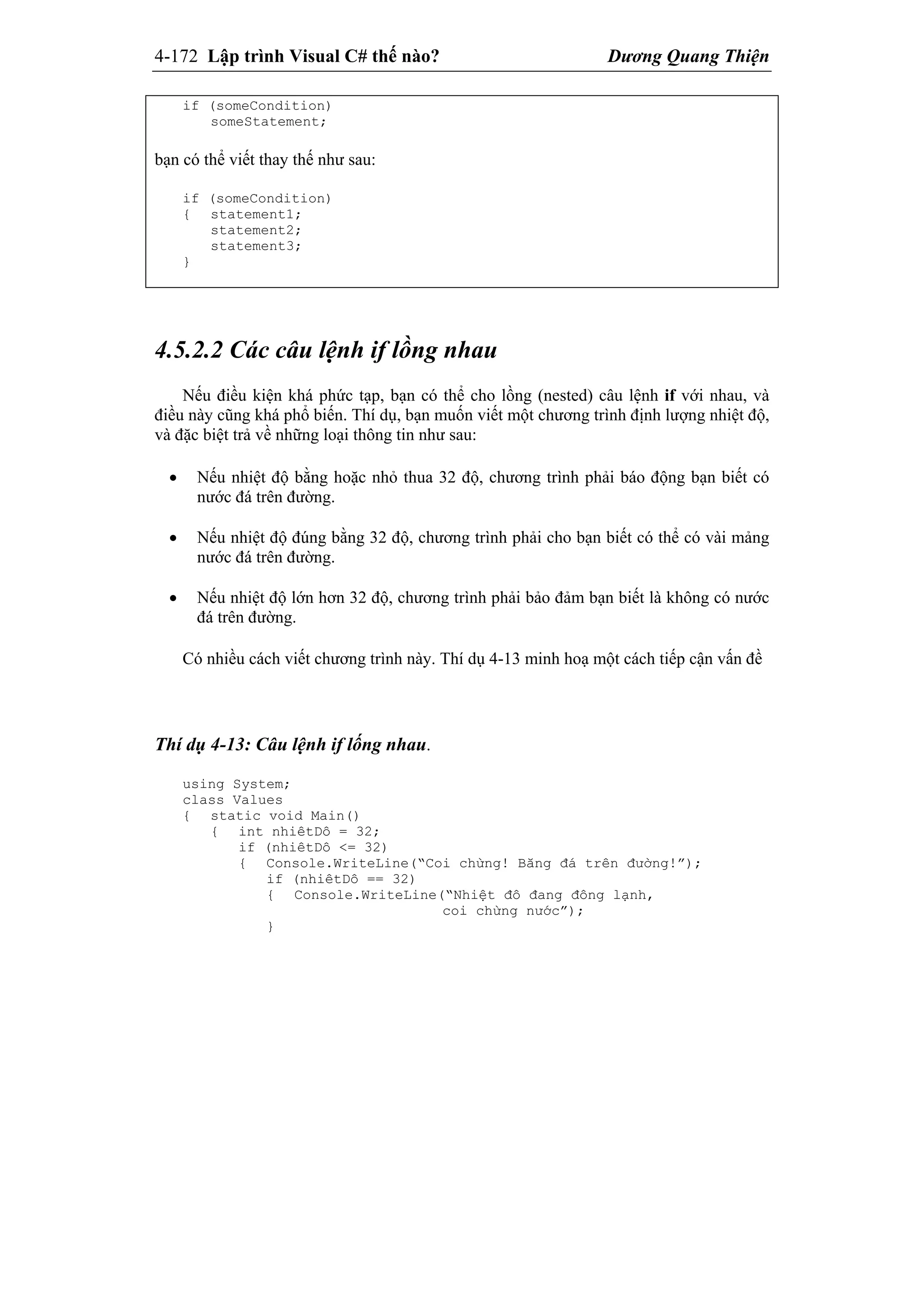 4-172 Lập trình Visual C# thế nào? Dương Quang Thiện
if (someCondition)
someStatement;
bạn có thể viết thay thế như sau:
if (someCondition)
{ statement1;
statement2;
statement3;
}
4.5.2.2 Các câu lệnh if lồng nhau
Nếu điều kiện khá phức tạp, bạn có thể cho lồng (nested) câu lệnh if với nhau, và
điều này cũng khá phổ biến. Thí dụ, bạn muốn viết một chương trình định lượng nhiệt độ,
và đặc biệt trả về những loại thông tin như sau:
 Nếu nhiệt độ bằng hoặc nhỏ thua 32 độ, chương trình phải báo động bạn biết có
nước đá trên đường.
 Nếu nhiệt độ đúng bằng 32 độ, chương trình phải cho bạn biết có thể có vài mảng
nước đá trên đường.
 Nếu nhiệt độ lớn hơn 32 độ, chương trình phải bảo đảm bạn biết là không có nước
đá trên đường.
Có nhiều cách viết chương trình này. Thí dụ 4-13 minh hoạ một cách tiếp cận vấn đề
Thí dụ 4-13: Câu lệnh if lống nhau.
using System;
class Values
{ static void Main()
{ int nhiêtDô = 32;
if (nhiêtDô <= 32)
{ Console.WriteLine(“Coi chừng! Băng đá trên đường!”);
if (nhiêtDô == 32)
{ Console.WriteLine(“Nhiệt đô đang đông lạnh,
coi chừng nước”);
}
 