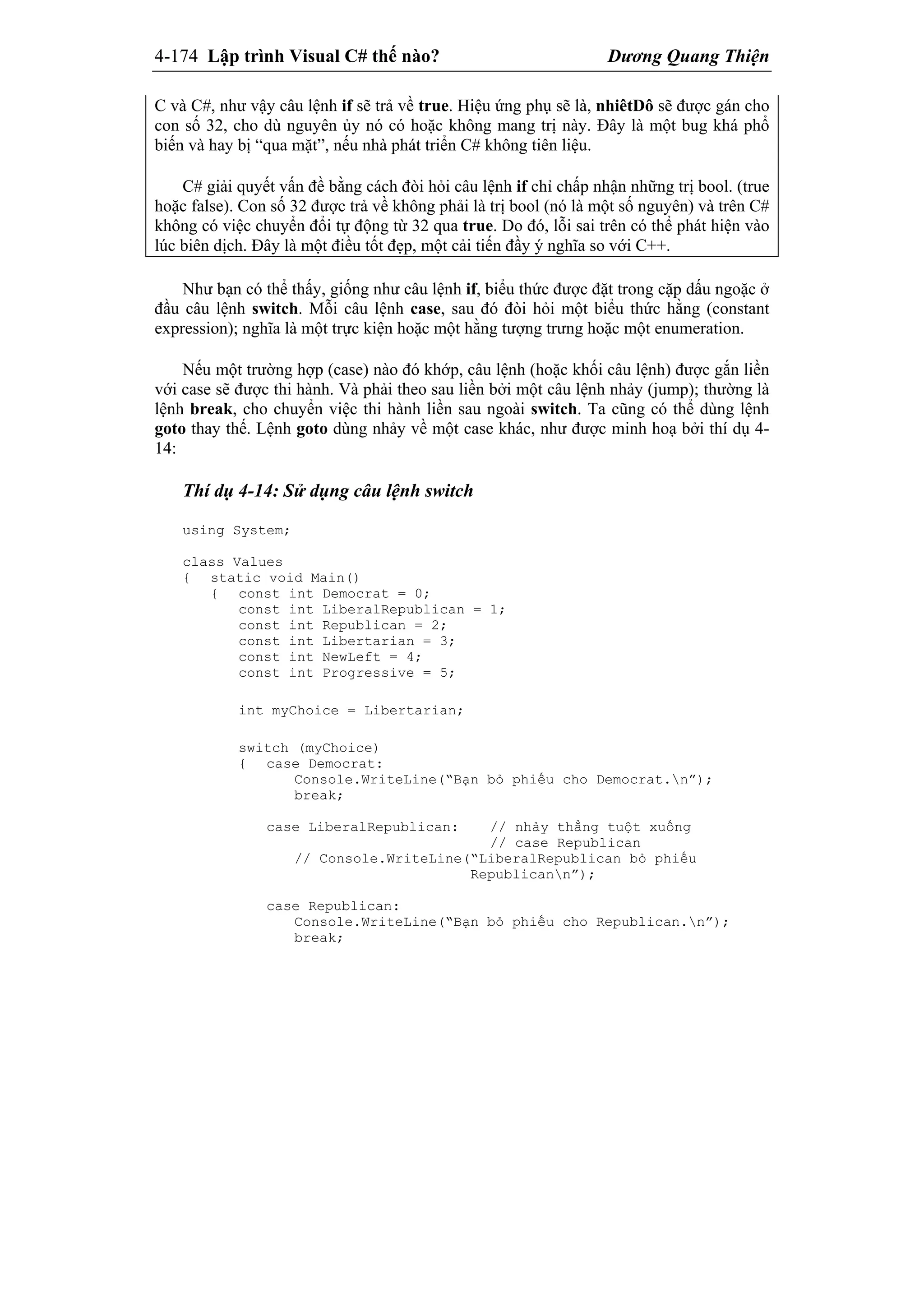 4-174 Lập trình Visual C# thế nào? Dương Quang Thiện
C và C#, như vậy câu lệnh if sẽ trả về true. Hiệu ứng phụ sẽ là, nhiêtDô sẽ được gán cho
con số 32, cho dù nguyên ủy nó có hoặc không mang trị này. Đây là một bug khá phổ
biến và hay bị “qua mặt”, nếu nhà phát triển C# không tiên liệu.
C# giải quyết vấn đề bằng cách đòi hỏi câu lệnh if chỉ chấp nhận những trị bool. (true
hoặc false). Con số 32 được trả về không phải là trị bool (nó là một số nguyên) và trên C#
không có việc chuyển đổi tự động từ 32 qua true. Do đó, lỗi sai trên có thể phát hiện vào
lúc biên dịch. Đây là một điều tốt đẹp, một cải tiến đầy ý nghĩa so với C++.
Như bạn có thể thấy, giống như câu lệnh if, biểu thức được đặt trong cặp dấu ngoặc ở
đầu câu lệnh switch. Mỗi câu lệnh case, sau đó đòi hỏi một biểu thức hằng (constant
expression); nghĩa là một trực kiện hoặc một hằng tượng trưng hoặc một enumeration.
Nếu một trường hợp (case) nào đó khớp, câu lệnh (hoặc khối câu lệnh) được gắn liền
với case sẽ được thi hành. Và phải theo sau liền bởi một câu lệnh nhảy (jump); thường là
lệnh break, cho chuyển việc thi hành liền sau ngoài switch. Ta cũng có thể dùng lệnh
goto thay thế. Lệnh goto dùng nhảy về một case khác, như được minh hoạ bởi thí dụ 4-
14:
Thí dụ 4-14: Sử dụng câu lệnh switch
using System;
class Values
{ static void Main()
{ const int Democrat = 0;
const int LiberalRepublican = 1;
const int Republican = 2;
const int Libertarian = 3;
const int NewLeft = 4;
const int Progressive = 5;
int myChoice = Libertarian;
switch (myChoice)
{ case Democrat:
Console.WriteLine(“Bạn bỏ phiếu cho Democrat.n”);
break;
case LiberalRepublican: // nhảy thẳng tuột xuống
// case Republican
// Console.WriteLine(“LiberalRepublican bỏ phiếu
Republicann”);
case Republican:
Console.WriteLine(“Bạn bỏ phiếu cho Republican.n”);
break;
 