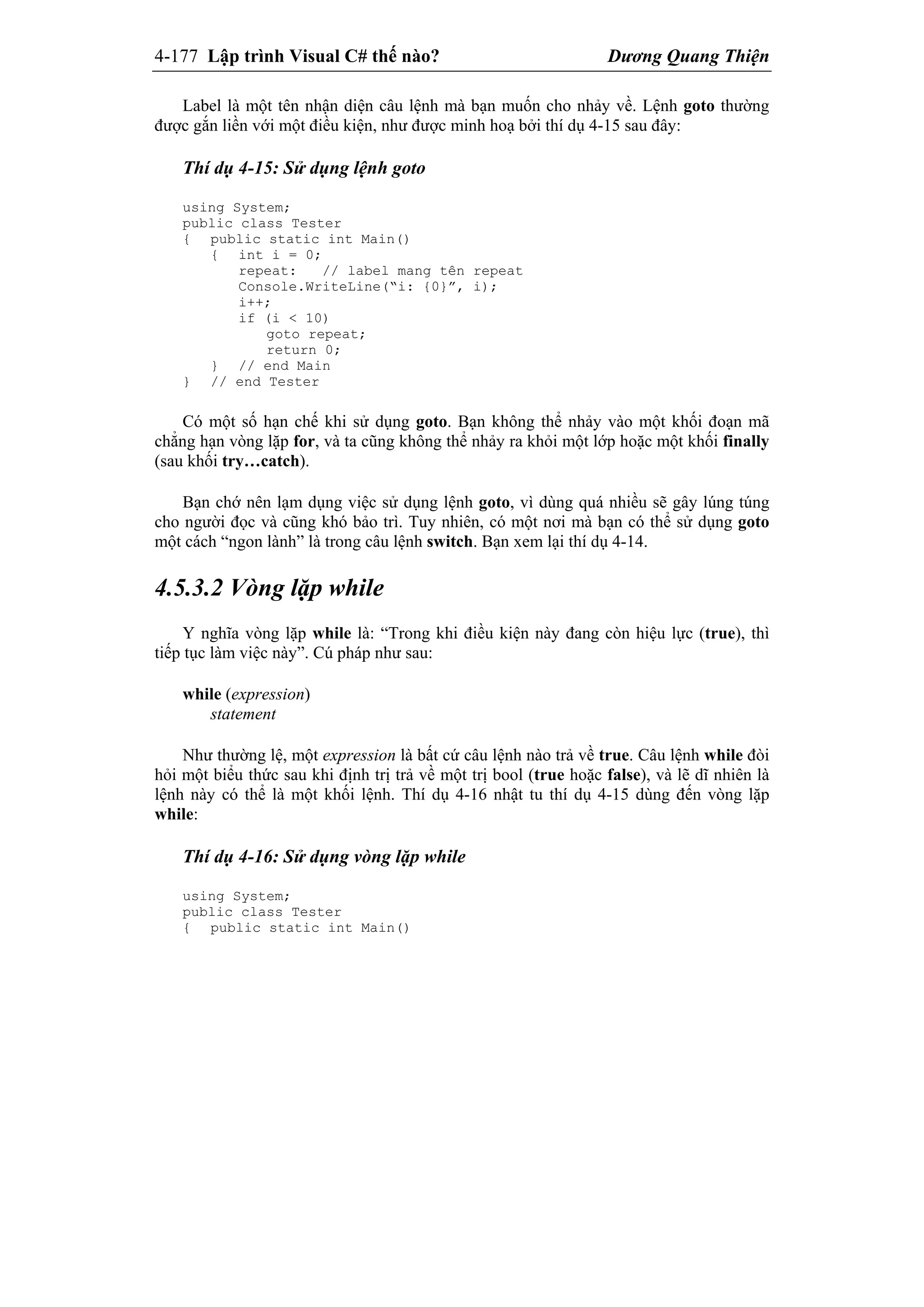 4-177 Lập trình Visual C# thế nào? Dương Quang Thiện
Label là một tên nhận diện câu lệnh mà bạn muốn cho nhảy về. Lệnh goto thường
được gắn liền với một điều kiện, như được minh hoạ bởi thí dụ 4-15 sau đây:
Thí dụ 4-15: Sử dụng lệnh goto
using System;
public class Tester
{ public static int Main()
{ int i = 0;
repeat: // label mang tên repeat
Console.WriteLine(“i: {0}”, i);
i++;
if (i < 10)
goto repeat;
return 0;
} // end Main
} // end Tester
Có một số hạn chế khi sử dụng goto. Bạn không thể nhảy vào một khối đoạn mã
chẳng hạn vòng lặp for, và ta cũng không thể nhảy ra khỏi một lớp hoặc một khối finally
(sau khối try…catch).
Bạn chớ nên lạm dụng việc sử dụng lệnh goto, vì dùng quá nhiều sẽ gây lúng túng
cho người đọc và cũng khó bảo trì. Tuy nhiên, có một nơi mà bạn có thể sử dụng goto
một cách “ngon lành” là trong câu lệnh switch. Bạn xem lại thí dụ 4-14.
4.5.3.2 Vòng lặp while
Y nghĩa vòng lặp while là: “Trong khi điều kiện này đang còn hiệu lực (true), thì
tiếp tục làm việc này”. Cú pháp như sau:
while (expression)
statement
Như thường lệ, một expression là bất cứ câu lệnh nào trả về true. Câu lệnh while đòi
hỏi một biểu thức sau khi định trị trả về một trị bool (true hoặc false), và lẽ dĩ nhiên là
lệnh này có thể là một khối lệnh. Thí dụ 4-16 nhật tu thí dụ 4-15 dùng đến vòng lặp
while:
Thí dụ 4-16: Sử dụng vòng lặp while
using System;
public class Tester
{ public static int Main()
 