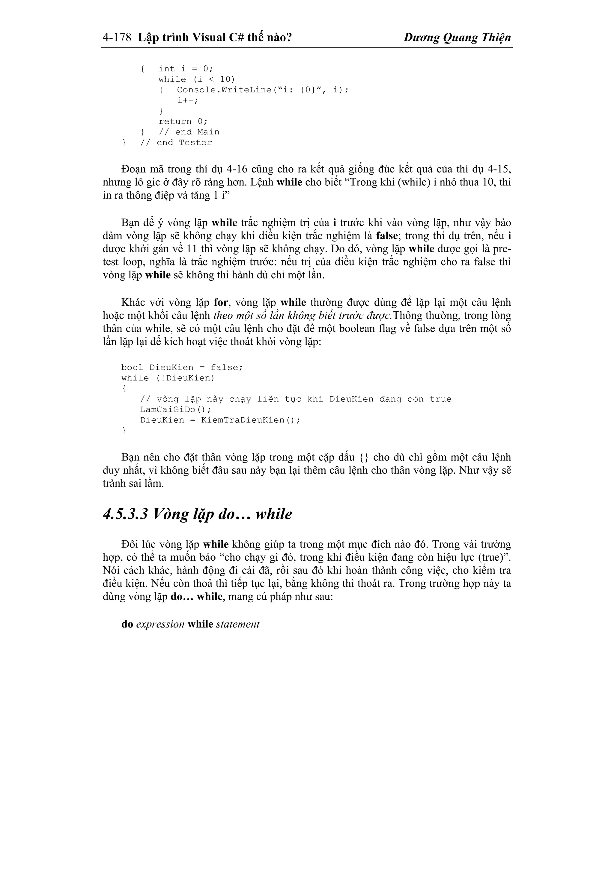 4-178 Lập trình Visual C# thế nào? Dương Quang Thiện
{ int i = 0;
while (i < 10)
{ Console.WriteLine(“i: {0}”, i);
i++;
}
return 0;
} // end Main
} // end Tester
Đoạn mã trong thí dụ 4-16 cũng cho ra kết quả giống đúc kết quả của thí dụ 4-15,
nhưng lô gic ở đây rõ ràng hơn. Lệnh while cho biết “Trong khi (while) i nhỏ thua 10, thì
in ra thông điệp và tăng 1 i”
Bạn để ý vòng lặp while trắc nghiệm trị của i trước khi vào vòng lặp, như vậy bảo
đảm vòng lặp sẽ không chạy khi điều kiện trắc nghiệm là false; trong thí dụ trên, nếu i
được khởi gán về 11 thì vòng lặp sẽ không chạy. Do đó, vòng lặp while được gọi là pre-
test loop, nghĩa là trắc nghiệm trước: nếu trị của điều kiện trắc nghiệm cho ra false thì
vòng lặp while sẽ không thi hành dù chỉ một lần.
Khác với vòng lặp for, vòng lặp while thường được dùng để lặp lại một câu lệnh
hoặc một khối câu lệnh theo một số lần không biết trước được.Thông thường, trong lòng
thân của while, sẽ có một câu lệnh cho đặt để một boolean flag về false dựa trên một số
lần lặp lại để kích hoạt việc thoát khỏi vòng lặp:
bool DieuKien = false;
while (!DieuKien)
{
// vòng lặp này chạy liên tục khi DieuKien đang còn true
LamCaiGiDo();
DieuKien = KiemTraDieuKien();
}
Bạn nên cho đặt thân vòng lặp trong một cặp dấu {} cho dù chỉ gồm một câu lệnh
duy nhất, vì không biết đâu sau này bạn lại thêm câu lệnh cho thân vòng lặp. Như vậy sẽ
trành sai lầm.
4.5.3.3 Vòng lặp do… while
Đôi lúc vòng lặp while không giúp ta trong một mục đích nào đó. Trong vài trường
hợp, có thể ta muốn bảo “cho chạy gì đó, trong khi điều kiện đang còn hiệu lực (true)”.
Nói cách khác, hành động đi cái đã, rồi sau đó khi hoàn thành công việc, cho kiểm tra
điều kiện. Nếu còn thoả thì tiếp tục lại, bằng không thì thoát ra. Trong trường hợp này ta
dùng vòng lặp do… while, mang cú pháp như sau:
do expression while statement
 