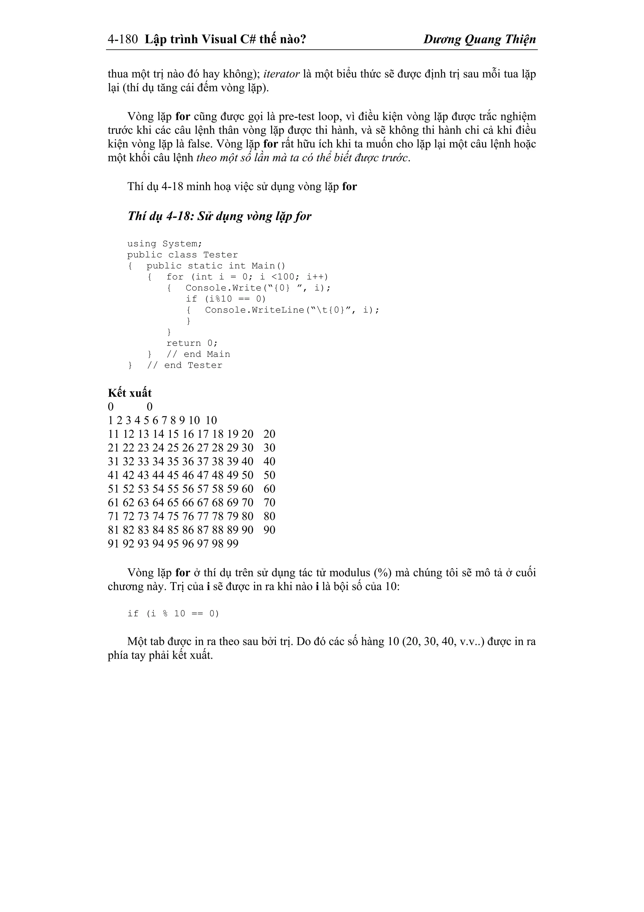 4-180 Lập trình Visual C# thế nào? Dương Quang Thiện
thua một trị nào đó hay không); iterator là một biểu thức sẽ được định trị sau mỗi tua lặp
lại (thí dụ tăng cái đếm vòng lặp).
Vòng lặp for cũng được gọi là pre-test loop, vì điều kiện vòng lặp được trắc nghiệm
trước khi các câu lệnh thân vòng lặp được thi hành, và sẽ không thi hành chi cả khi điều
kiện vòng lặp là false. Vòng lặp for rất hữu ích khi ta muốn cho lặp lại một câu lệnh hoặc
một khối câu lệnh theo một số lần mà ta có thể biết được trước.
Thí dụ 4-18 minh hoạ việc sử dụng vòng lặp for
Thí dụ 4-18: Sử dụng vòng lặp for
using System;
public class Tester
{ public static int Main()
{ for (int i = 0; i <100; i++)
{ Console.Write(“{0} ”, i);
if (i%10 == 0)
{ Console.WriteLine(“t{0}”, i);
}
}
return 0;
} // end Main
} // end Tester
Kết xuất
0 0
1 2 3 4 5 6 7 8 9 10 10
11 12 13 14 15 16 17 18 19 20 20
21 22 23 24 25 26 27 28 29 30 30
31 32 33 34 35 36 37 38 39 40 40
41 42 43 44 45 46 47 48 49 50 50
51 52 53 54 55 56 57 58 59 60 60
61 62 63 64 65 66 67 68 69 70 70
71 72 73 74 75 76 77 78 79 80 80
81 82 83 84 85 86 87 88 89 90 90
91 92 93 94 95 96 97 98 99
Vòng lặp for ở thí dụ trên sử dụng tác tử modulus (%) mà chúng tôi sẽ mô tả ở cuối
chương này. Trị của i sẽ được in ra khi nào i là bội số của 10:
if (i % 10 == 0)
Một tab được in ra theo sau bởi trị. Do đó các số hàng 10 (20, 30, 40, v.v..) được in ra
phía tay phải kết xuất.
 