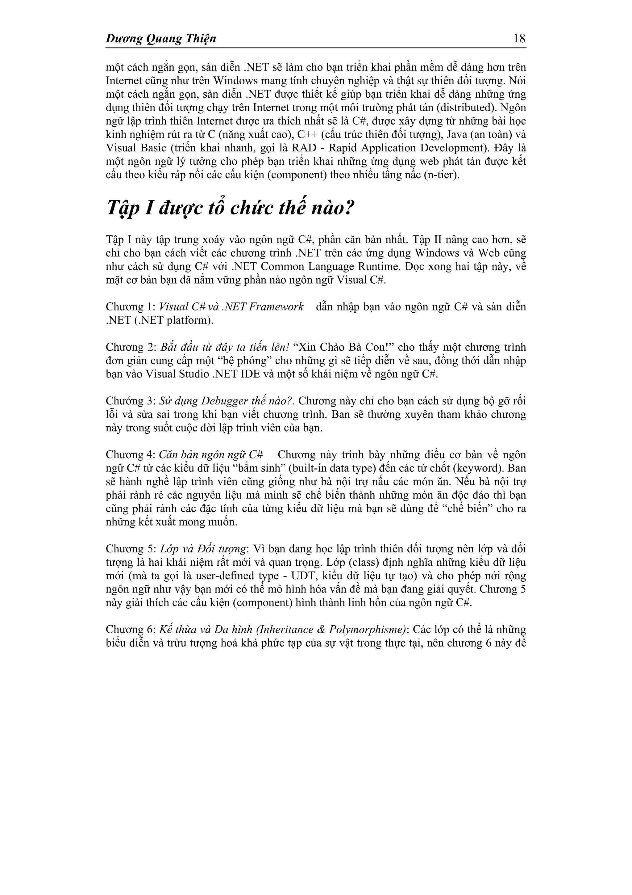Dương Quang Thiện 18
một cách ngắn gọn, sàn diễn .NET sẽ làm cho bạn triển khai phần mềm dễ dàng hơn trên
Internet cũng như trên Windows mang tính chuyên nghiệp và thật sự thiên đối tượng. Nói
một cách ngắn gọn, sàn diễn .NET được thiết kế giúp bạn triển khai dễ dàng những ứng
dụng thiên đối tượng chạy trên Internet trong một môi trường phát tán (distributed). Ngôn
ngữ lập trình thiên Internet được ưa thích nhất sẽ là C#, được xây dựng từ những bài học
kinh nghiệm rút ra từ C (năng xuất cao), C++ (cấu trúc thiên đối tượng), Java (an toàn) và
Visual Basic (triển khai nhanh, gọi là RAD - Rapid Application Development). Đây là
một ngôn ngữ lý tưởng cho phép bạn triển khai những ứng dụng web phát tán được kết
cấu theo kiểu ráp nối các cấu kiện (component) theo nhiều tầng nấc (n-tier).
Tập I được tổ chức thế nào?
Tập I này tập trung xoáy vào ngôn ngữ C#, phần căn bản nhất. Tập II nâng cao hơn, sẽ
chỉ cho bạn cách viết các chương trình .NET trên các ứng dụng Windows và Web cũng
như cách sử dụng C# với .NET Common Language Runtime. Đọc xong hai tập này, về
mặt cơ bản bạn đã nắm vững phần nào ngôn ngữ Visual C#.
Chương 1: Visual C# và .NET Framework dẫn nhập bạn vào ngôn ngữ C# và sàn diễn
.NET (.NET platform).
Chương 2: Bắt đầu từ đây ta tiến lên! “Xin Chào Bà Con!” cho thấy một chương trình
đơn giản cung cấp một “bệ phóng” cho những gì sẽ tiếp diễn về sau, đồng thới dẫn nhập
bạn vào Visual Studio .NET IDE và một số khái niệm về ngôn ngữ C#.
Chướng 3: Sử dụng Debugger thế nào?. Chương này chỉ cho bạn cách sử dụng bộ gỡ rối
lỗi và sửa sai trong khi bạn viết chương trình. Ban sẽ thường xuyên tham khảo chương
này trong suốt cuộc đời lập trình viên của bạn.
Chương 4: Căn bản ngôn ngữ C# Chương này trình bày những điều cơ bản về ngôn
ngữ C# từ các kiểu dữ liệu “bẩm sinh” (built-in data type) đến các từ chốt (keyword). Ban
sẽ hành nghề lập trình viên cũng giống như bà nội trợ nấu các món ăn. Nếu bà nội trợ
phải rành rẻ các nguyên liệu mà mình sẽ chế biến thành những món ăn độc đáo thì bạn
cũng phải rành các đặc tính của từng kiểu dữ liệu mà bạn sẽ dùng để “chế biến” cho ra
những kết xuất mong muốn.
Chương 5: Lớp và Đối tượng: Vì bạn đang học lập trình thiên đối tượng nên lớp và đối
tượng là hai khái niệm rất mới và quan trọng. Lớp (class) định nghĩa những kiểu dữ liệu
mới (mà ta gọi là user-defined type - UDT, kiểu dữ liệu tự tạo) và cho phép nới rộng
ngôn ngữ như vậy bạn mới có thể mô hình hóa vấn đề mà bạn đang giải quyết. Chương 5
này giải thích các cấu kiện (component) hình thành linh hồn của ngôn ngữ C#.
Chương 6: Kế thừa và Đa hình (Inheritance & Polymorphisme): Các lớp có thể là những
biểu diễn và trừu tượng hoá khá phức tạp của sự vật trong thực tại, nên chương 6 này đề
 