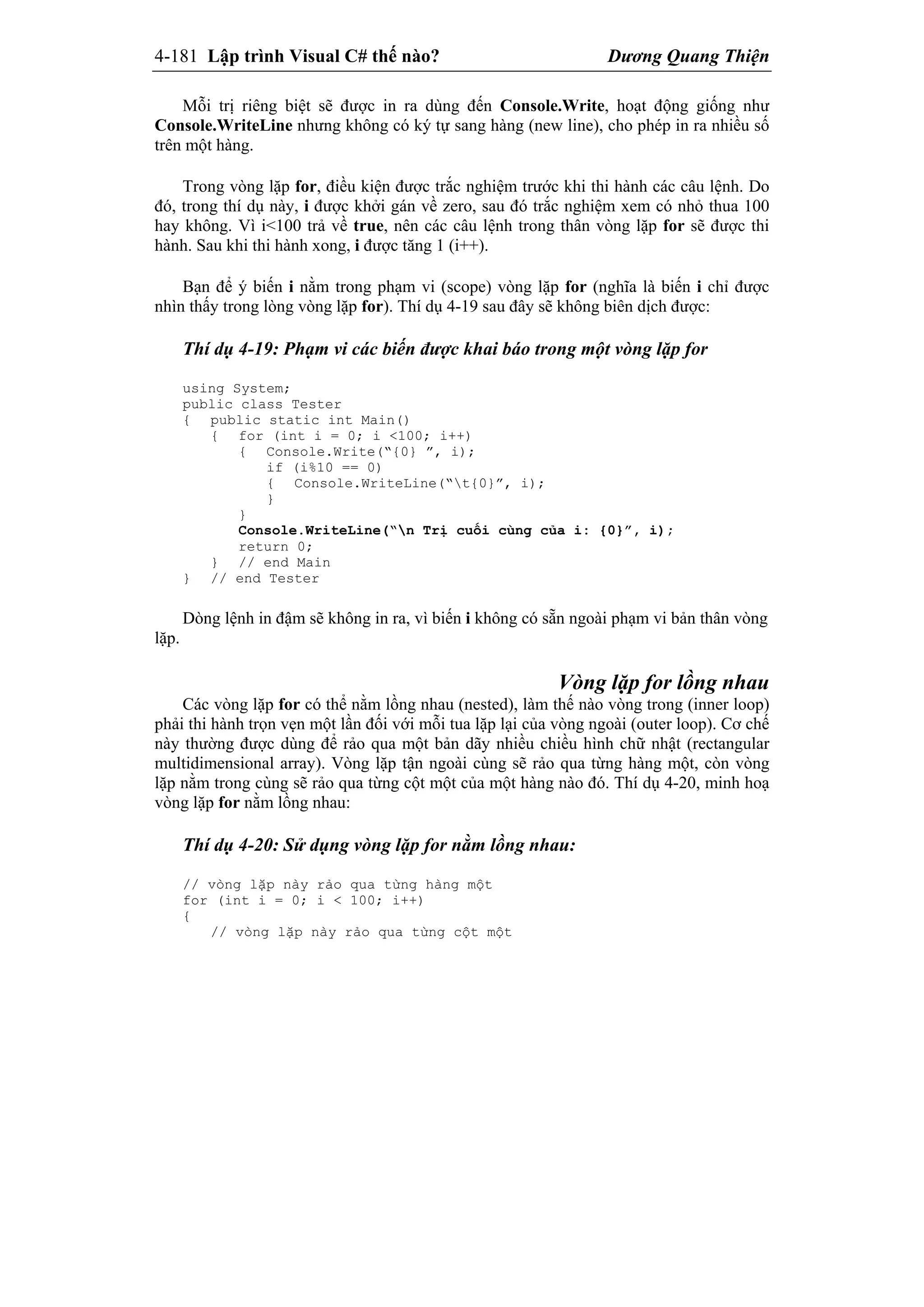 4-181 Lập trình Visual C# thế nào? Dương Quang Thiện
Mỗi trị riêng biệt sẽ được in ra dùng đến Console.Write, hoạt động giống như
Console.WriteLine nhưng không có ký tự sang hàng (new line), cho phép in ra nhiều số
trên một hàng.
Trong vòng lặp for, điều kiện được trắc nghiệm trước khi thi hành các câu lệnh. Do
đó, trong thí dụ này, i được khởi gán về zero, sau đó trắc nghiệm xem có nhỏ thua 100
hay không. Vì i<100 trả về true, nên các câu lệnh trong thân vòng lặp for sẽ được thi
hành. Sau khi thi hành xong, i được tăng 1 (i++).
Bạn để ý biến i nằm trong phạm vi (scope) vòng lặp for (nghĩa là biến i chỉ được
nhìn thấy trong lòng vòng lặp for). Thí dụ 4-19 sau đây sẽ không biên dịch được:
Thí dụ 4-19: Phạm vi các biến được khai báo trong một vòng lặp for
using System;
public class Tester
{ public static int Main()
{ for (int i = 0; i <100; i++)
{ Console.Write(“{0} ”, i);
if (i%10 == 0)
{ Console.WriteLine(“t{0}”, i);
}
}
Console.WriteLine(“n Trị cuối cùng của i: {0}”, i);
return 0;
} // end Main
} // end Tester
Dòng lệnh in đậm sẽ không in ra, vì biến i không có sẵn ngoài phạm vi bản thân vòng
lặp.
Vòng lặp for lồng nhau
Các vòng lặp for có thể nằm lồng nhau (nested), làm thế nào vòng trong (inner loop)
phải thi hành trọn vẹn một lần đối với mỗi tua lặp lại của vòng ngoài (outer loop). Cơ chế
này thường được dùng để rảo qua một bản dãy nhiều chiều hình chữ nhật (rectangular
multidimensional array). Vòng lặp tận ngoài cùng sẽ rảo qua từng hàng một, còn vòng
lặp nằm trong cùng sẽ rảo qua từng cột một của một hàng nào đó. Thí dụ 4-20, minh hoạ
vòng lặp for nằm lồng nhau:
Thí dụ 4-20: Sử dụng vòng lặp for nằm lồng nhau:
// vòng lặp này rảo qua từng hàng một
for (int i = 0; i < 100; i++)
{
// vòng lặp này rảo qua từng cột một
 