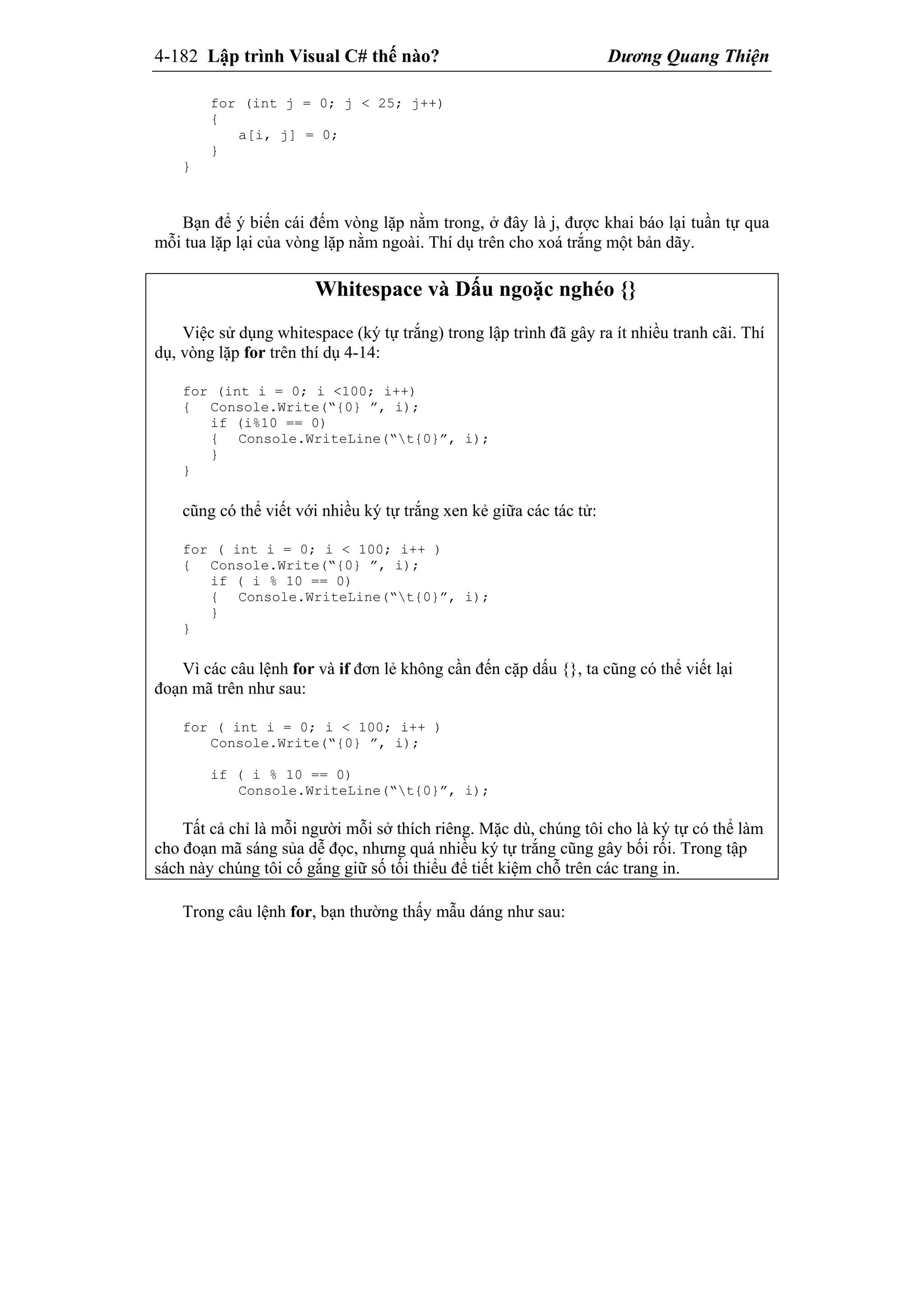 4-182 Lập trình Visual C# thế nào? Dương Quang Thiện
for (int j = 0; j < 25; j++)
{
a[i, j] = 0;
}
}
Bạn để ý biến cái đếm vòng lặp nằm trong, ở đây là j, được khai báo lại tuần tự qua
mỗi tua lặp lại của vòng lặp nằm ngoài. Thí dụ trên cho xoá trắng một bản dãy.
Whitespace và Dấu ngoặc nghéo {}
Việc sử dụng whitespace (ký tự trắng) trong lập trình đã gây ra ít nhiều tranh cãi. Thí
dụ, vòng lặp for trên thí dụ 4-14:
for (int i = 0; i <100; i++)
{ Console.Write(“{0} ”, i);
if (i%10 == 0)
{ Console.WriteLine(“t{0}”, i);
}
}
cũng có thể viết với nhiều ký tự trắng xen kẻ giữa các tác tử:
for ( int i = 0; i < 100; i++ )
{ Console.Write(“{0} ”, i);
if ( i % 10 == 0)
{ Console.WriteLine(“t{0}”, i);
}
}
Vì các câu lệnh for và if đơn lẻ không cần đến cặp dấu {}, ta cũng có thể viết lại
đoạn mã trên như sau:
for ( int i = 0; i < 100; i++ )
Console.Write(“{0} ”, i);
if ( i % 10 == 0)
Console.WriteLine(“t{0}”, i);
Tất cả chỉ là mỗi người mỗi sở thích riêng. Mặc dù, chúng tôi cho là ký tự có thể làm
cho đoạn mã sáng sủa dễ đọc, nhưng quá nhiều ký tự trắng cũng gây bối rối. Trong tập
sách này chúng tôi cố gắng giữ số tối thiểu để tiết kiệm chỗ trên các trang in.
Trong câu lệnh for, bạn thường thấy mẫu dáng như sau:
 