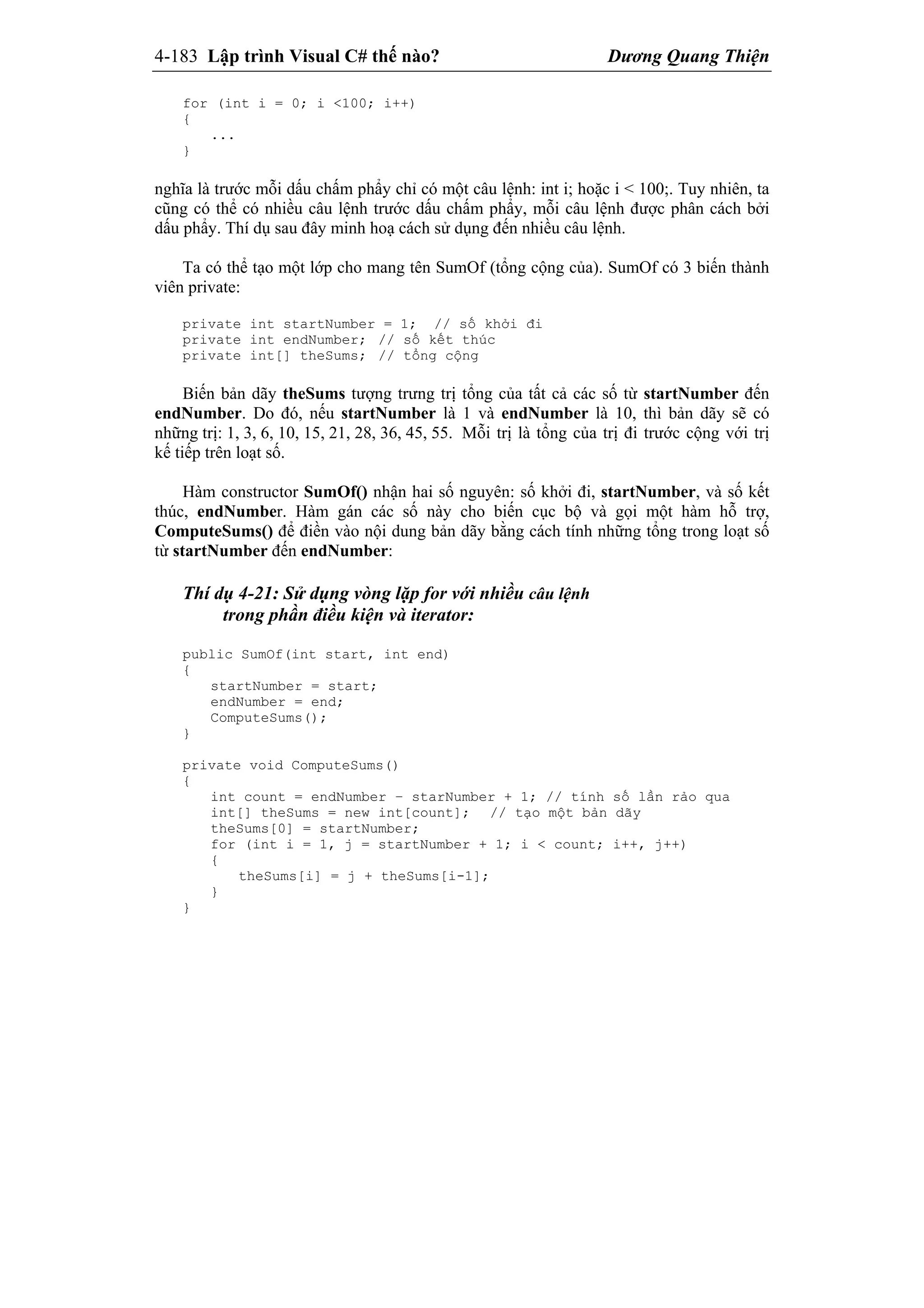 4-183 Lập trình Visual C# thế nào? Dương Quang Thiện
for (int i = 0; i <100; i++)
{
...
}
nghĩa là trước mỗi dấu chấm phẩy chỉ có một câu lệnh: int i; hoặc i < 100;. Tuy nhiên, ta
cũng có thể có nhiều câu lệnh trước dấu chấm phẩy, mỗi câu lệnh được phân cách bởi
dấu phẩy. Thí dụ sau đây minh hoạ cách sử dụng đến nhiều câu lệnh.
Ta có thể tạo một lớp cho mang tên SumOf (tổng cộng của). SumOf có 3 biến thành
viên private:
private int startNumber = 1; // số khởi đi
private int endNumber; // số kết thúc
private int[] theSums; // tổng cộng
Biến bản dãy theSums tượng trưng trị tổng của tất cả các số từ startNumber đến
endNumber. Do đó, nếu startNumber là 1 và endNumber là 10, thì bản dãy sẽ có
những trị: 1, 3, 6, 10, 15, 21, 28, 36, 45, 55. Mỗi trị là tổng của trị đi trước cộng với trị
kế tiếp trên loạt số.
Hàm constructor SumOf() nhận hai số nguyên: số khởi đi, startNumber, và số kết
thúc, endNumber. Hàm gán các số này cho biến cục bộ và gọi một hàm hỗ trợ,
ComputeSums() để điền vào nội dung bản dãy bằng cách tính những tổng trong loạt số
từ startNumber đến endNumber:
Thí dụ 4-21: Sử dụng vòng lặp for với nhiều câu lệnh
trong phần điều kiện và iterator:
public SumOf(int start, int end)
{
startNumber = start;
endNumber = end;
ComputeSums();
}
private void ComputeSums()
{
int count = endNumber – starNumber + 1; // tính số lần rảo qua
int[] theSums = new int[count]; // tạo một bản dãy
theSums[0] = startNumber;
for (int i = 1, j = startNumber + 1; i < count; i++, j++)
{
theSums[i] = j + theSums[i-1];
}
}
 