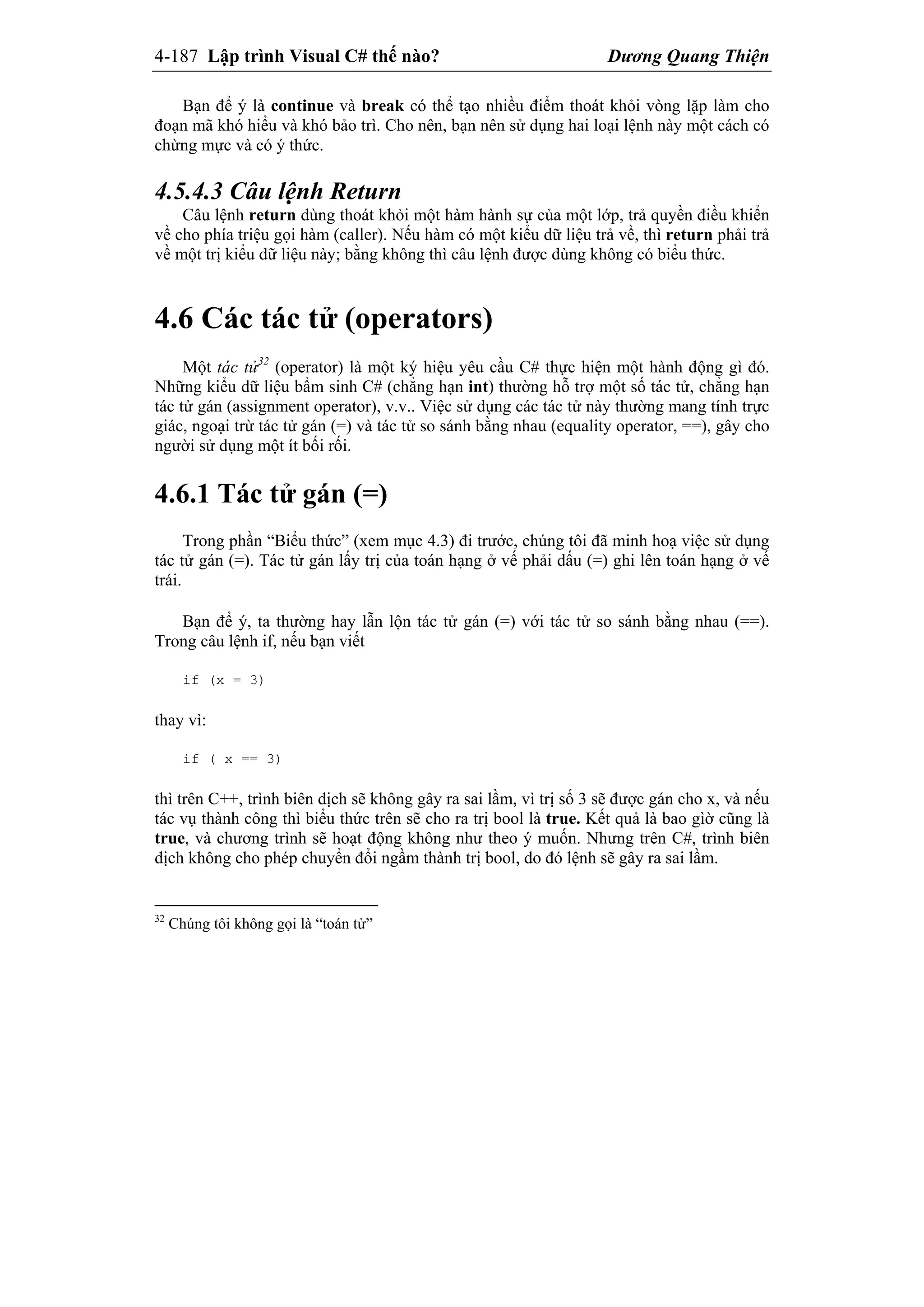 4-187 Lập trình Visual C# thế nào? Dương Quang Thiện
Bạn để ý là continue và break có thể tạo nhiều điểm thoát khỏi vòng lặp làm cho
đoạn mã khó hiểu và khó bảo trì. Cho nên, bạn nên sử dụng hai loại lệnh này một cách có
chừng mực và có ý thức.
4.5.4.3 Câu lệnh Return
Câu lệnh return dùng thoát khỏi một hàm hành sự của một lớp, trả quyền điều khiển
về cho phía triệu gọi hàm (caller). Nếu hàm có một kiểu dữ liệu trả về, thì return phải trả
về một trị kiểu dữ liệu này; bằng không thì câu lệnh được dùng không có biểu thức.
4.6 Các tác tử (operators)
Một tác tử32
(operator) là một ký hiệu yêu cầu C# thực hiện một hành động gì đó.
Những kiểu dữ liệu bẩm sinh C# (chẳng hạn int) thường hỗ trợ một số tác tử, chẳng hạn
tác tử gán (assignment operator), v.v.. Việc sử dụng các tác tử này thường mang tính trực
giác, ngoại trừ tác tử gán (=) và tác tử so sánh bằng nhau (equality operator, ==), gây cho
người sử dụng một ít bối rối.
4.6.1 Tác tử gán (=)
Trong phần “Biểu thức” (xem mục 4.3) đi trước, chúng tôi đã minh hoạ việc sử dụng
tác tử gán (=). Tác tử gán lấy trị của toán hạng ở vế phải dấu (=) ghi lên toán hạng ở vế
trái.
Bạn để ý, ta thường hay lẫn lộn tác tử gán (=) với tác tử so sánh bằng nhau (==).
Trong câu lệnh if, nếu bạn viết
if (x = 3)
thay vì:
if ( x == 3)
thì trên C++, trình biên dịch sẽ không gây ra sai lầm, vì trị số 3 sẽ được gán cho x, và nếu
tác vụ thành công thì biểu thức trên sẽ cho ra trị bool là true. Kết quả là bao gìờ cũng là
true, và chương trình sẽ hoạt động không như theo ý muốn. Nhưng trên C#, trình biên
dịch không cho phép chuyển đổi ngầm thành trị bool, do đó lệnh sẽ gây ra sai lầm.
32
Chúng tôi không gọi là “toán tử”
 