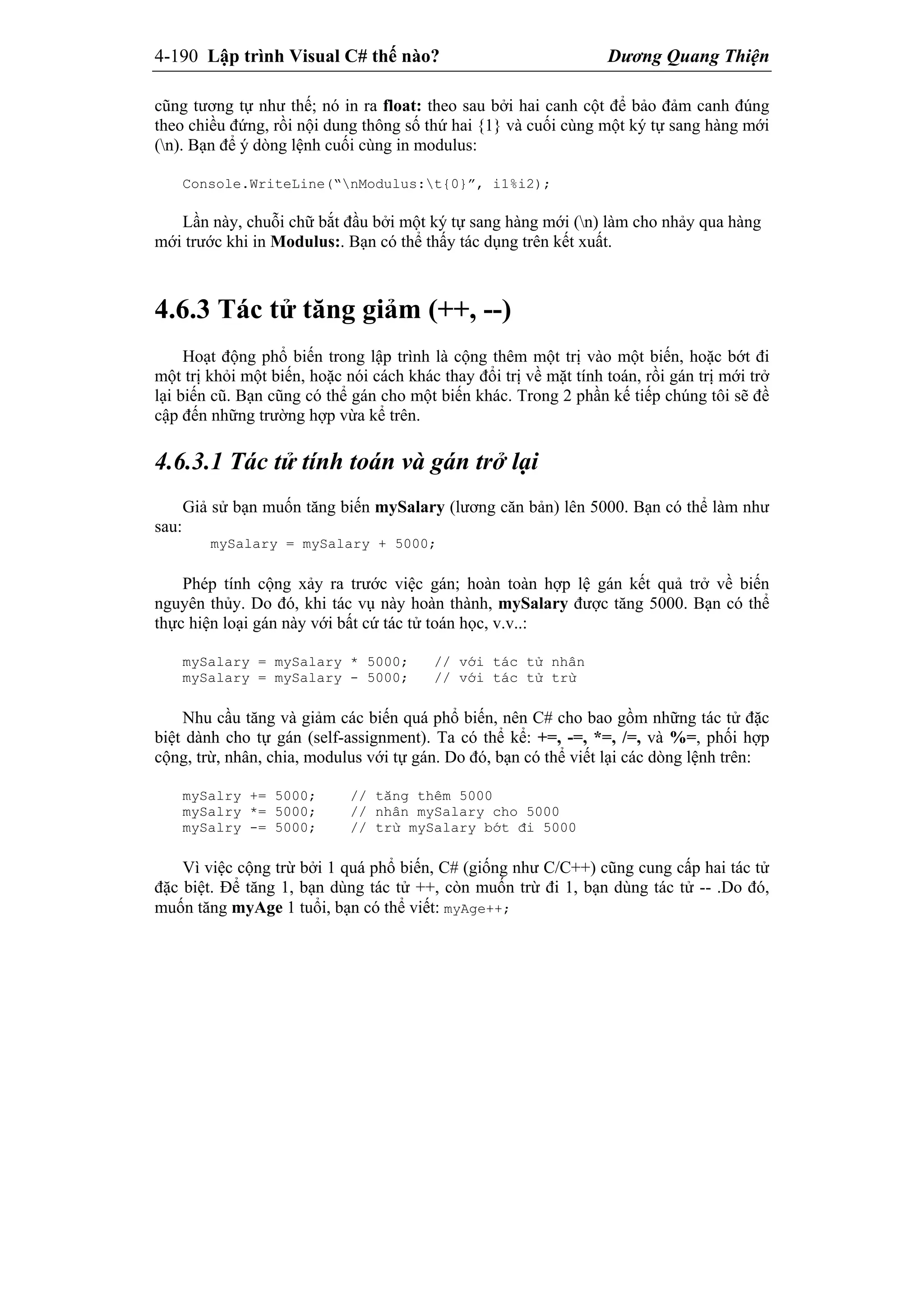 4-190 Lập trình Visual C# thế nào? Dương Quang Thiện
cũng tương tự như thế; nó in ra float: theo sau bởi hai canh cột để bảo đảm canh đúng
theo chiều đứng, rồi nội dung thông số thứ hai {1} và cuối cùng một ký tự sang hàng mới
(n). Bạn để ý dòng lệnh cuối cùng in modulus:
Console.WriteLine(“nModulus:t{0}”, i1%i2);
Lần này, chuỗi chữ bắt đầu bởi một ký tự sang hàng mới (n) làm cho nhảy qua hàng
mới trước khi in Modulus:. Bạn có thể thấy tác dụng trên kết xuất.
4.6.3 Tác tử tăng giảm (++, --)
Hoạt động phổ biến trong lập trình là cộng thêm một trị vào một biến, hoặc bớt đi
một trị khỏi một biến, hoặc nói cách khác thay đổi trị về mặt tính toán, rồi gán trị mới trở
lại biến cũ. Bạn cũng có thể gán cho một biến khác. Trong 2 phần kế tiếp chúng tôi sẽ đề
cập đến những trường hợp vừa kể trên.
4.6.3.1 Tác tử tính toán và gán trở lại
Giả sử bạn muốn tăng biến mySalary (lương căn bản) lên 5000. Bạn có thể làm như
sau:
mySalary = mySalary + 5000;
Phép tính cộng xảy ra trước việc gán; hoàn toàn hợp lệ gán kết quả trở về biến
nguyên thủy. Do đó, khi tác vụ này hoàn thành, mySalary được tăng 5000. Bạn có thể
thực hiện loại gán này với bất cứ tác tử toán học, v.v..:
mySalary = mySalary * 5000; // với tác tử nhân
mySalary = mySalary - 5000; // với tác tử trừ
Nhu cầu tăng và giảm các biến quá phổ biến, nên C# cho bao gồm những tác tử đặc
biệt dành cho tự gán (self-assignment). Ta có thể kể: +=, -=, *=, /=, và %=, phối hợp
cộng, trừ, nhân, chia, modulus với tự gán. Do đó, bạn có thể viết lại các dòng lệnh trên:
mySalry += 5000; // tăng thêm 5000
mySalry *= 5000; // nhân mySalary cho 5000
mySalry -= 5000; // trừ mySalary bớt đi 5000
Vì việc cộng trừ bởi 1 quá phổ biến, C# (giống như C/C++) cũng cung cấp hai tác tử
đặc biệt. Để tăng 1, bạn dùng tác tử ++, còn muốn trừ đi 1, bạn dùng tác tử -- .Do đó,
muốn tăng myAge 1 tuổi, bạn có thể viết: myAge++;
 