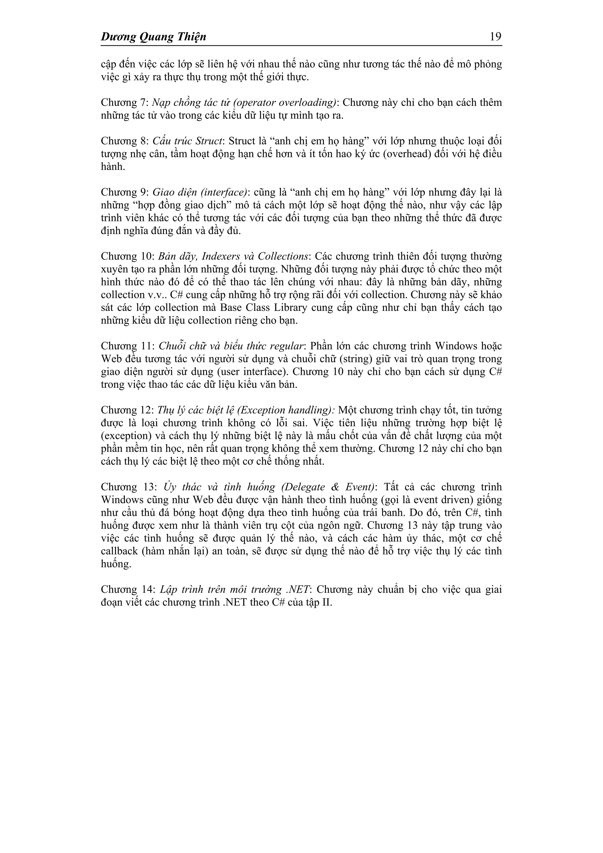 Dương Quang Thiện 19
cập đến việc các lớp sẽ liên hệ với nhau thế nào cũng như tương tác thế nào để mô phỏng
việc gì xảy ra thực thụ trong một thế giới thực.
Chương 7: Nạp chồng tác tử (operator overloading): Chương này chỉ cho bạn cách thêm
những tác tử vào trong các kiểu dữ liệu tự mình tạo ra.
Chương 8: Cấu trúc Struct: Struct là “anh chị em họ hàng” với lớp nhưng thuộc loại đối
tượng nhẹ cân, tầm hoạt động hạn chế hơn và ít tốn hao ký ức (overhead) đối với hệ điều
hành.
Chương 9: Giao diện (interface): cũng là “anh chị em họ hàng” với lớp nhưng đây lại là
những “hợp đồng giao dịch” mô tả cách một lớp sẽ hoạt động thế nào, như vậy các lập
trình viên khác có thể tương tác với các đối tượng của bạn theo những thể thức đã được
định nghĩa đúng đắn và đầy đủ.
Chương 10: Bản dãy, Indexers và Collections: Các chương trình thiên đối tượng thường
xuyên tạo ra phần lớn những đối tượng. Những đối tượng này phải được tổ chức theo một
hình thức nào đó để có thể thao tác lên chúng với nhau: đây là những bản dãy, những
collection v.v.. C# cung cấp những hỗ trợ rộng rãi đối với collection. Chương này sẽ khảo
sát các lớp collection mà Base Class Library cung cấp cũng như chỉ bạn thấy cách tạo
những kiểu dữ liệu collection riêng cho bạn.
Chương 11: Chuỗi chữ và biểu thức regular: Phần lớn các chương trình Windows hoặc
Web đều tương tác với người sử dụng và chuỗi chữ (string) giữ vai trò quan trọng trong
giao diện người sử dụng (user interface). Chương 10 này chỉ cho bạn cách sử dụng C#
trong việc thao tác các dữ liệu kiểu văn bản.
Chương 12: Thụ lý các biệt lệ (Exception handling): Một chương trình chạy tốt, tin tưởng
được là loại chương trình không có lỗi sai. Việc tiên liệu những trường hợp biệt lệ
(exception) và cách thụ lý những biệt lệ này là mấu chốt của vấn đề chất lượng của một
phần mềm tin học, nên rất quan trọng không thể xem thường. Chương 12 này chỉ cho bạn
cách thụ lý các biệt lệ theo một cơ chế thống nhất.
Chương 13: Ủy thác và tình huống (Delegate & Event): Tất cả các chương trình
Windows cũng như Web đều được vận hành theo tình huống (gọi là event driven) giống
như cầu thủ đá bóng hoạt động dựa theo tình huống của trái banh. Do đó, trên C#, tình
huống được xem như là thành viên trụ cột của ngôn ngữ. Chương 13 này tập trung vào
việc các tình huống sẽ được quản lý thế nào, và cách các hàm ủy thác, một cơ chế
callback (hàm nhắn lại) an toàn, sẽ được sử dụng thế nào để hỗ trợ việc thụ lý các tình
huống.
Chương 14: Lập trình trên môi trường .NET: Chương này chuẩn bị cho việc qua giai
đoạn viết các chương trình .NET theo C# của tập II.
 