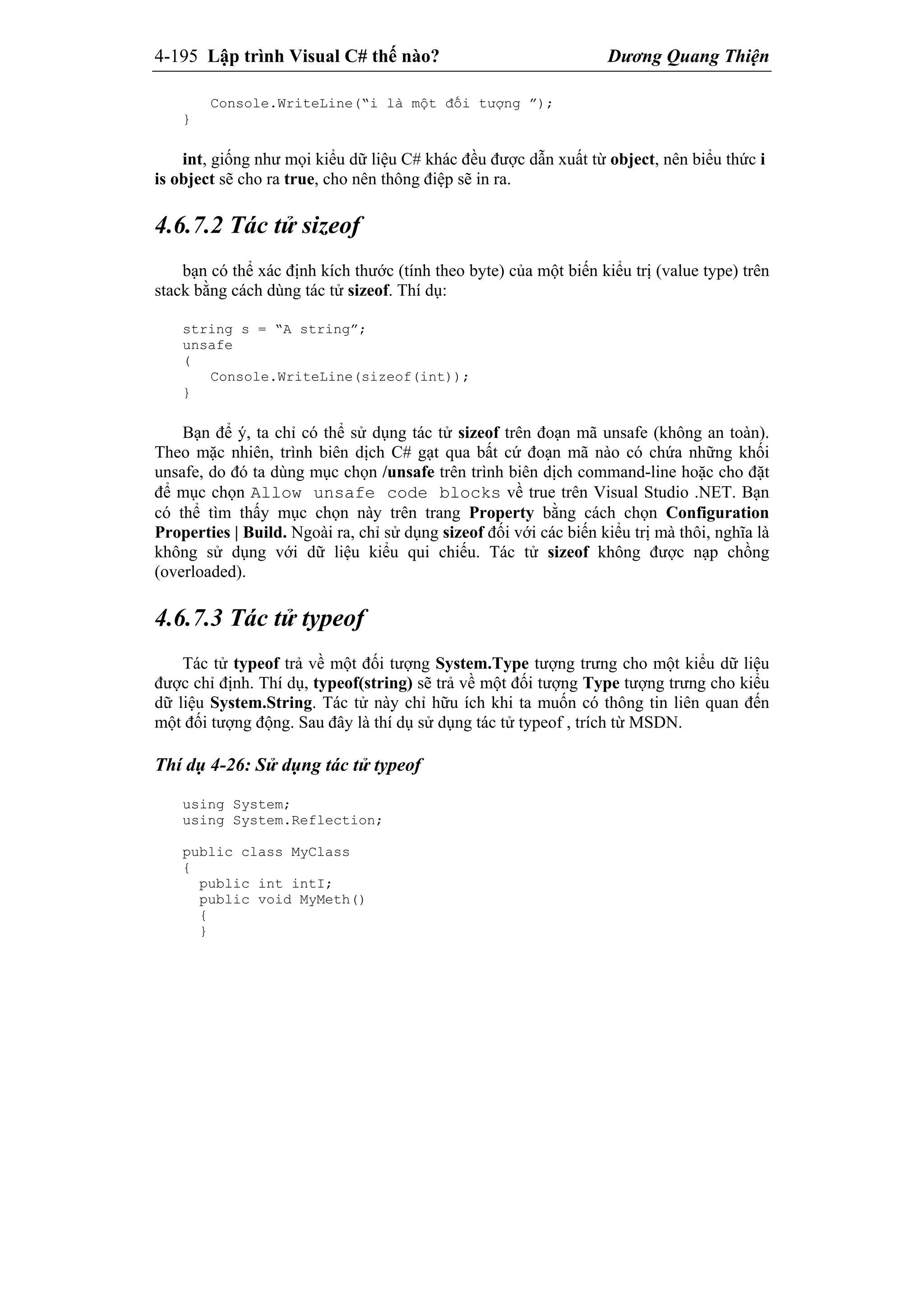 4-195 Lập trình Visual C# thế nào? Dương Quang Thiện
Console.WriteLine(“i là một đối tượng ”);
}
int, giống như mọi kiểu dữ liệu C# khác đều được dẫn xuất từ object, nên biểu thức i
is object sẽ cho ra true, cho nên thông điệp sẽ in ra.
4.6.7.2 Tác tử sizeof
bạn có thể xác định kích thước (tính theo byte) của một biến kiểu trị (value type) trên
stack bằng cách dùng tác tử sizeof. Thí dụ:
string s = “A string”;
unsafe
(
Console.WriteLine(sizeof(int));
}
Bạn để ý, ta chỉ có thể sử dụng tác tử sizeof trên đoạn mã unsafe (không an toàn).
Theo mặc nhiên, trình biên dịch C# gạt qua bất cứ đoạn mã nào có chứa những khối
unsafe, do đó ta dùng mục chọn /unsafe trên trình biên dịch command-line hoặc cho đặt
để mục chọn Allow unsafe code blocks về true trên Visual Studio .NET. Bạn
có thể tìm thấy mục chọn này trên trang Property bằng cách chọn Configuration
Properties | Build. Ngoài ra, chỉ sử dụng sizeof đối với các biến kiểu trị mà thôi, nghĩa là
không sử dụng với dữ liệu kiểu qui chiếu. Tác tử sizeof không được nạp chồng
(overloaded).
4.6.7.3 Tác tử typeof
Tác tử typeof trả về một đối tượng System.Type tượng trưng cho một kiểu dữ liệu
được chỉ định. Thí dụ, typeof(string) sẽ trả về một đối tượng Type tượng trưng cho kiểu
dữ liệu System.String. Tác tử này chỉ hữu ích khi ta muốn có thông tin liên quan đến
một đối tượng động. Sau đây là thí dụ sử dụng tác tử typeof , trích từ MSDN.
Thí dụ 4-26: Sử dụng tác tử typeof
using System;
using System.Reflection;
public class MyClass
{
public int intI;
public void MyMeth()
{
}
 