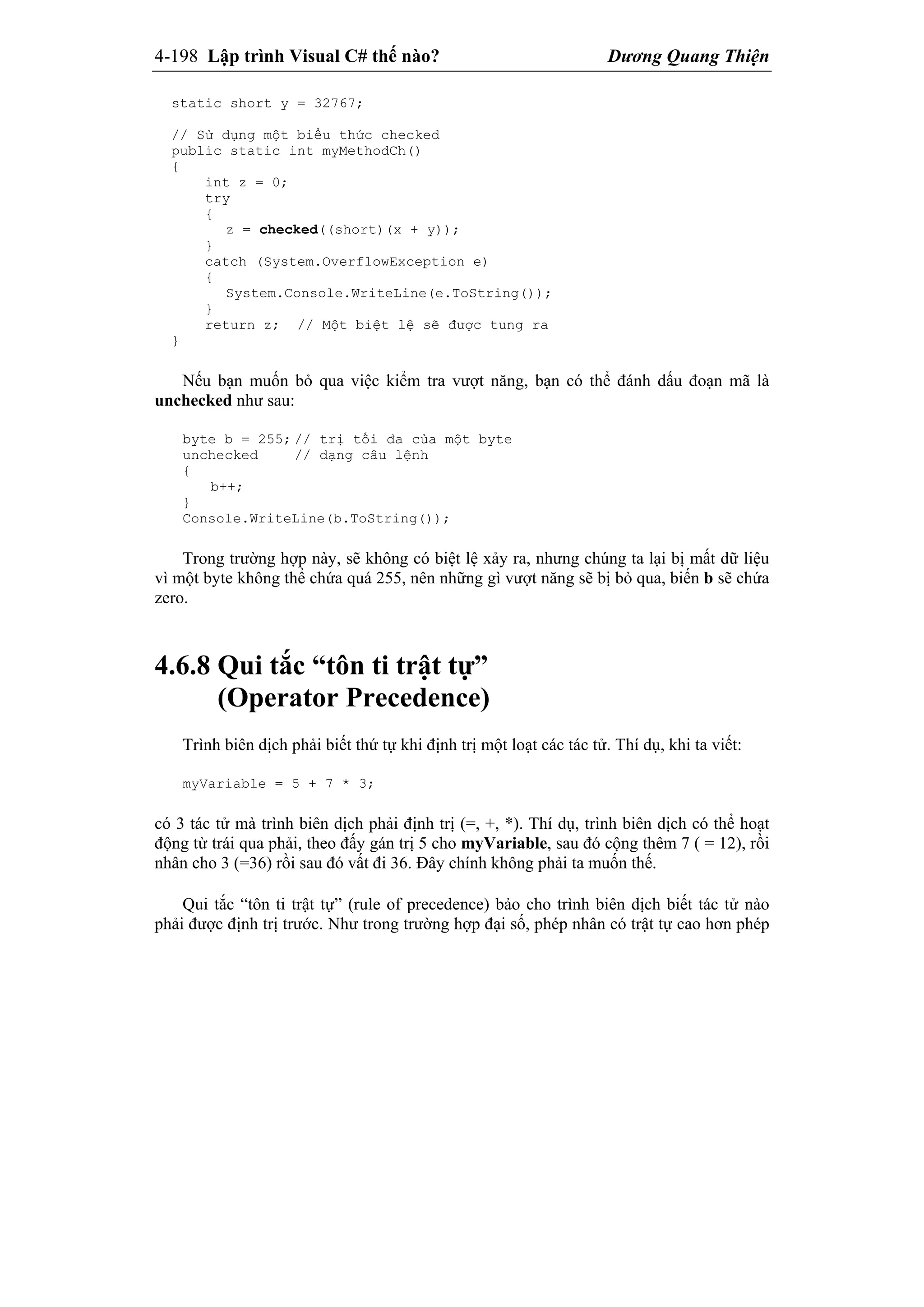 4-198 Lập trình Visual C# thế nào? Dương Quang Thiện
static short y = 32767;
// Sử dụng một biểu thức checked
public static int myMethodCh()
{
int z = 0;
try
{
z = checked((short)(x + y));
}
catch (System.OverflowException e)
{
System.Console.WriteLine(e.ToString());
}
return z; // Một biệt lệ sẽ được tung ra
}
Nếu bạn muốn bỏ qua việc kiểm tra vượt năng, bạn có thể đánh dấu đoạn mã là
unchecked như sau:
byte b = 255; // trị tối đa của một byte
unchecked // dạng câu lệnh
{
b++;
}
Console.WriteLine(b.ToString());
Trong trường hợp này, sẽ không có biệt lệ xảy ra, nhưng chúng ta lại bị mất dữ liệu
vì một byte không thể chứa quá 255, nên những gì vượt năng sẽ bị bỏ qua, biến b sẽ chứa
zero.
4.6.8 Qui tắc “tôn ti trật tự”
(Operator Precedence)
Trình biên dịch phải biết thứ tự khi định trị một loạt các tác tử. Thí dụ, khi ta viết:
myVariable = 5 + 7 * 3;
có 3 tác tử mà trình biên dịch phải định trị (=, +, *). Thí dụ, trình biên dịch có thể hoạt
động từ trái qua phải, theo đấy gán trị 5 cho myVariable, sau đó cộng thêm 7 ( = 12), rồi
nhân cho 3 (=36) rồi sau đó vất đi 36. Đây chính không phải ta muốn thế.
Qui tắc “tôn ti trật tự” (rule of precedence) bảo cho trình biên dịch biết tác tử nào
phải được định trị trước. Như trong trường hợp đại số, phép nhân có trật tự cao hơn phép
 