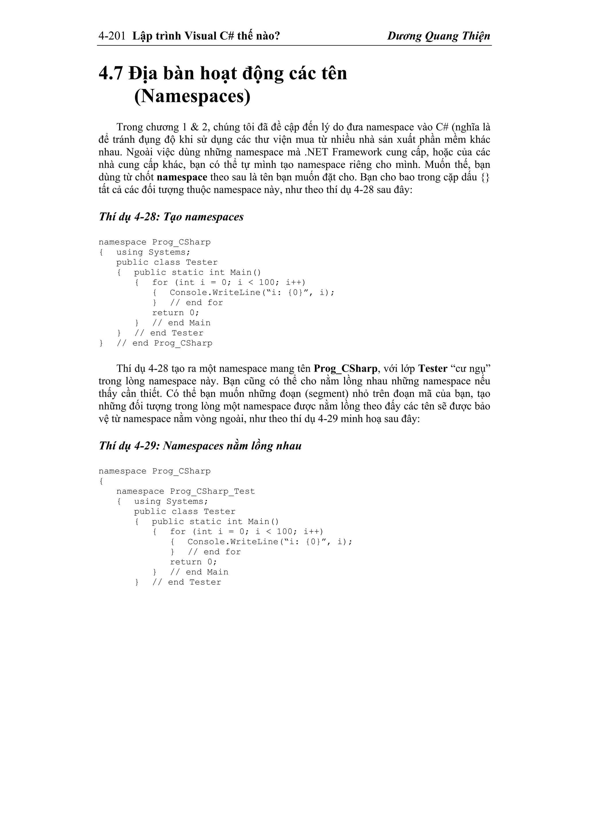 4-201 Lập trình Visual C# thế nào? Dương Quang Thiện
4.7 Địa bàn hoạt động các tên
(Namespaces)
Trong chương 1 & 2, chúng tôi đã đề cập đến lý do đưa namespace vào C# (nghĩa là
để tránh đụng độ khi sử dụng các thư viện mua từ nhiều nhà sản xuất phần mềm khác
nhau. Ngoài việc dùng những namespace mà .NET Framework cung cấp, hoặc của các
nhà cung cấp khác, bạn có thể tự mình tạo namespace riêng cho mình. Muốn thế, bạn
dùng từ chốt namespace theo sau là tên bạn muốn đặt cho. Bạn cho bao trong cặp dấu {}
tất cả các đối tượng thuộc namespace này, như theo thí dụ 4-28 sau đây:
Thí dụ 4-28: Tạo namespaces
namespace Prog_CSharp
{ using Systems;
public class Tester
{ public static int Main()
{ for (int i = 0; i < 100; i++)
{ Console.WriteLine(“i: {0}”, i);
} // end for
return 0;
} // end Main
} // end Tester
} // end Prog_CSharp
Thí dụ 4-28 tạo ra một namespace mang tên Prog_CSharp, với lớp Tester “cư ngụ”
trong lòng namespace này. Bạn cũng có thể cho nằm lồng nhau những namespace nếu
thấy cần thiết. Có thể bạn muốn những đoạn (segment) nhỏ trên đoạn mã của bạn, tạo
những đối tượng trong lòng một namespace được nằm lồng theo đấy các tên sẽ được bảo
vệ từ namespace nằm vòng ngoài, như theo thí dụ 4-29 minh hoạ sau đây:
Thí dụ 4-29: Namespaces nằm lồng nhau
namespace Prog_CSharp
{
namespace Prog_CSharp_Test
{ using Systems;
public class Tester
{ public static int Main()
{ for (int i = 0; i < 100; i++)
{ Console.WriteLine(“i: {0}”, i);
} // end for
return 0;
} // end Main
} // end Tester
 