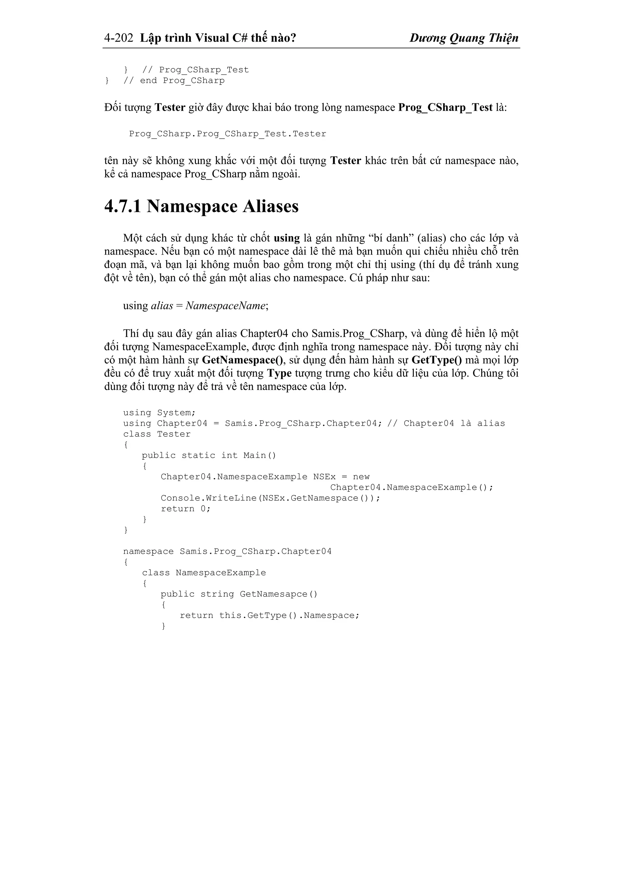 4-202 Lập trình Visual C# thế nào? Dương Quang Thiện
} // Prog_CSharp_Test
} // end Prog_CSharp
Đối tượng Tester giờ đây được khai báo trong lòng namespace Prog_CSharp_Test là:
Prog_CSharp.Prog_CSharp_Test.Tester
tên này sẽ không xung khắc với một đối tượng Tester khác trên bất cứ namespace nào,
kể cả namespace Prog_CSharp nằm ngoài.
4.7.1 Namespace Aliases
Một cách sử dụng khác từ chốt using là gán những “bí danh” (alias) cho các lớp và
namespace. Nếu bạn có một namespace dài lê thê mà bạn muốn qui chiếu nhiều chỗ trên
đoạn mã, và bạn lại không muốn bao gồm trong một chỉ thị using (thí dụ để tránh xung
đột về tên), bạn có thể gán một alias cho namespace. Cú pháp như sau:
using alias = NamespaceName;
Thí dụ sau đây gán alias Chapter04 cho Samis.Prog_CSharp, và dùng để hiển lộ một
đối tượng NamespaceExample, được định nghĩa trong namespace này. Đối tượng này chỉ
có một hàm hành sự GetNamespace(), sử dụng đến hàm hành sự GetType() mà mọi lớp
đều có để truy xuất một đối tượng Type tượng trưng cho kiểu dữ liệu của lớp. Chúng tôi
dùng đối tượng này để trả về tên namespace của lớp.
using System;
using Chapter04 = Samis.Prog_CSharp.Chapter04; // Chapter04 là alias
class Tester
{
public static int Main()
{
Chapter04.NamespaceExample NSEx = new
Chapter04.NamespaceExample();
Console.WriteLine(NSEx.GetNamespace());
return 0;
}
}
namespace Samis.Prog_CSharp.Chapter04
{
class NamespaceExample
{
public string GetNamesapce()
{
return this.GetType().Namespace;
}
 