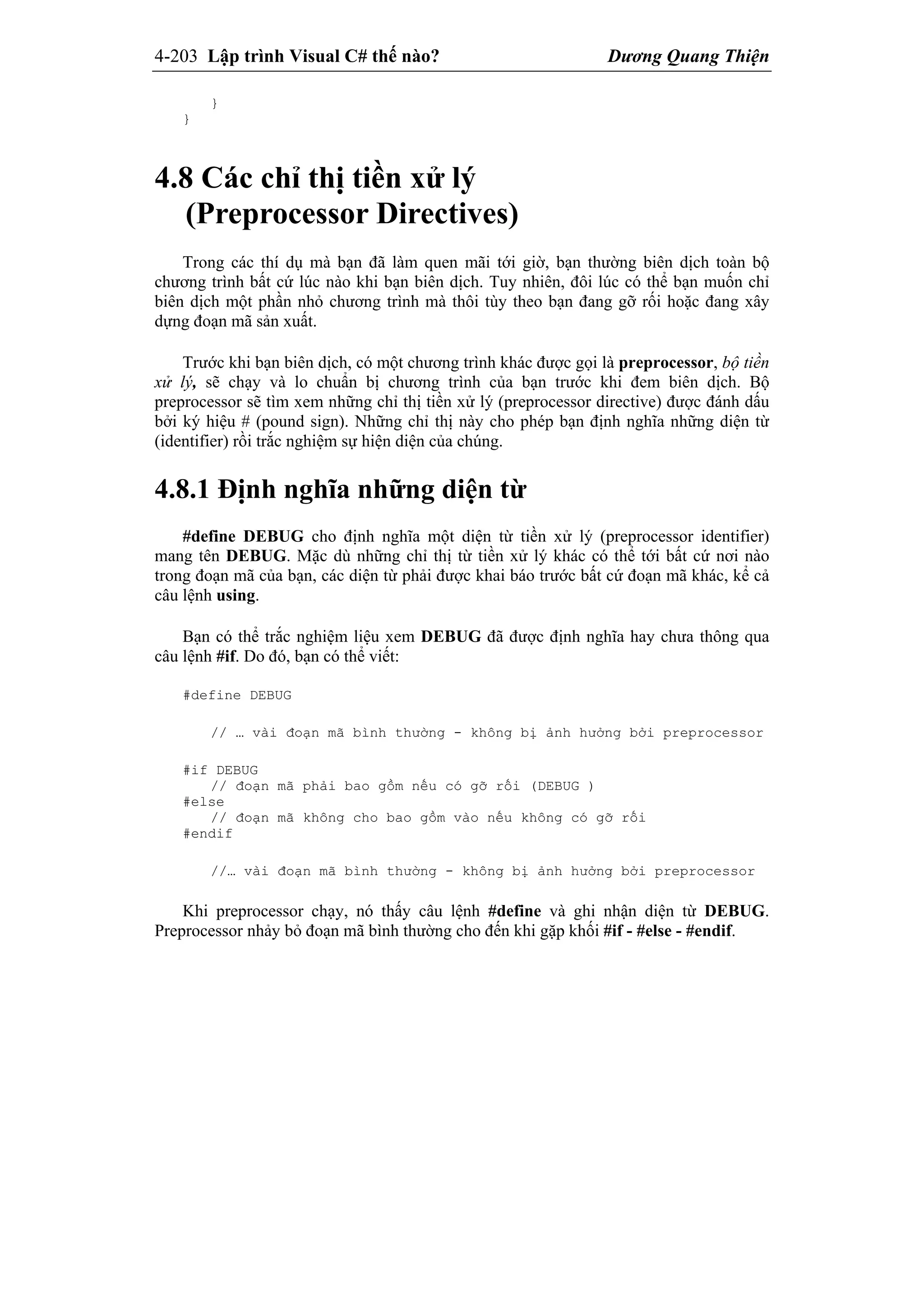 4-203 Lập trình Visual C# thế nào? Dương Quang Thiện
}
}
4.8 Các chỉ thị tiền xử lý
(Preprocessor Directives)
Trong các thí dụ mà bạn đã làm quen mãi tới giờ, bạn thường biên dịch toàn bộ
chương trình bất cứ lúc nào khi bạn biên dịch. Tuy nhiên, đôi lúc có thể bạn muốn chỉ
biên dịch một phần nhỏ chương trình mà thôi tùy theo bạn đang gỡ rối hoặc đang xây
dựng đoạn mã sản xuất.
Trước khi bạn biên dịch, có một chương trình khác được gọi là preprocessor, bộ tiền
xử lý, sẽ chạy và lo chuẩn bị chương trình của bạn trước khi đem biên dịch. Bộ
preprocessor sẽ tìm xem những chỉ thị tiền xử lý (preprocessor directive) được đánh dấu
bởi ký hiệu # (pound sign). Những chỉ thị này cho phép bạn định nghĩa những diện từ
(identifier) rồi trắc nghiệm sự hiện diện của chúng.
4.8.1 Định nghĩa những diện từ
#define DEBUG cho định nghĩa một diện từ tiền xử lý (preprocessor identifier)
mang tên DEBUG. Mặc dù những chỉ thị từ tiền xử lý khác có thể tới bất cứ nơi nào
trong đoạn mã của bạn, các diện từ phải được khai báo trước bất cứ đoạn mã khác, kể cả
câu lệnh using.
Bạn có thể trắc nghiệm liệu xem DEBUG đã được định nghĩa hay chưa thông qua
câu lệnh #if. Do đó, bạn có thể viết:
#define DEBUG
// … vài đoạn mã bình thường - không bị ảnh hưởng bởi preprocessor
#if DEBUG
// đoạn mã phải bao gồm nếu có gỡ rối (DEBUG )
#else
// đoạn mã không cho bao gồm vào nếu không có gỡ rối
#endif
//… vài đoạn mã bình thường - không bị ảnh hưởng bởi preprocessor
Khi preprocessor chạy, nó thấy câu lệnh #define và ghi nhận diện từ DEBUG.
Preprocessor nhảy bỏ đoạn mã bình thường cho đến khi gặp khối #if - #else - #endif.
 