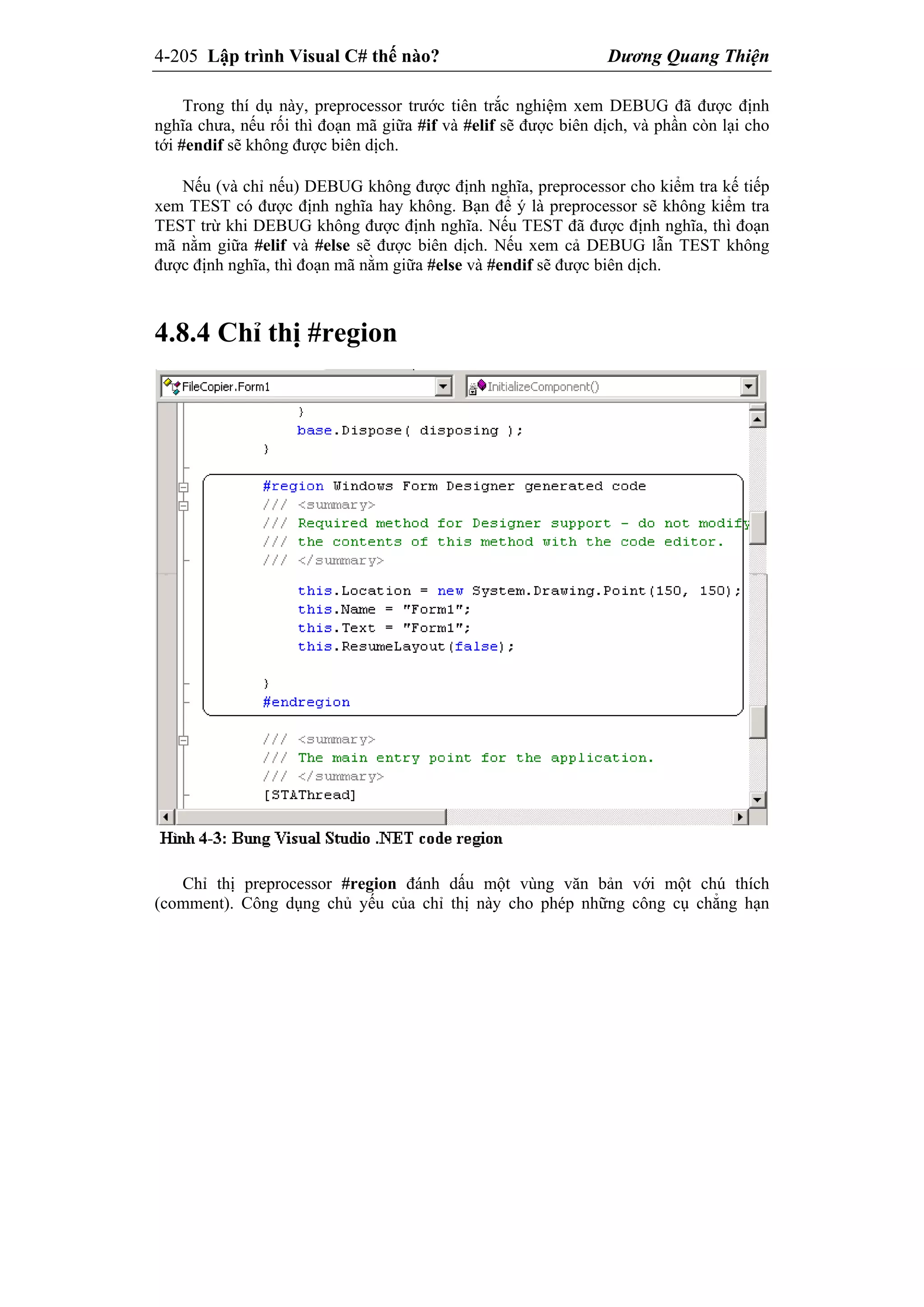 4-205 Lập trình Visual C# thế nào? Dương Quang Thiện
Trong thí dụ này, preprocessor trước tiên trắc nghiệm xem DEBUG đã được định
nghĩa chưa, nếu rối thì đoạn mã giữa #if và #elif sẽ được biên dịch, và phần còn lại cho
tới #endif sẽ không được biên dịch.
Nếu (và chỉ nếu) DEBUG không được định nghĩa, preprocessor cho kiểm tra kế tiếp
xem TEST có được định nghĩa hay không. Bạn để ý là preprocessor sẽ không kiểm tra
TEST trừ khi DEBUG không được định nghĩa. Nếu TEST đã được định nghĩa, thì đoạn
mã nằm giữa #elif và #else sẽ được biên dịch. Nếu xem cả DEBUG lẫn TEST không
được định nghĩa, thì đoạn mã nằm giữa #else và #endif sẽ được biên dịch.
4.8.4 Chỉ thị #region
Chỉ thị preprocessor #region đánh dấu một vùng văn bản với một chú thích
(comment). Công dụng chủ yếu của chỉ thị này cho phép những công cụ chẳng hạn
 