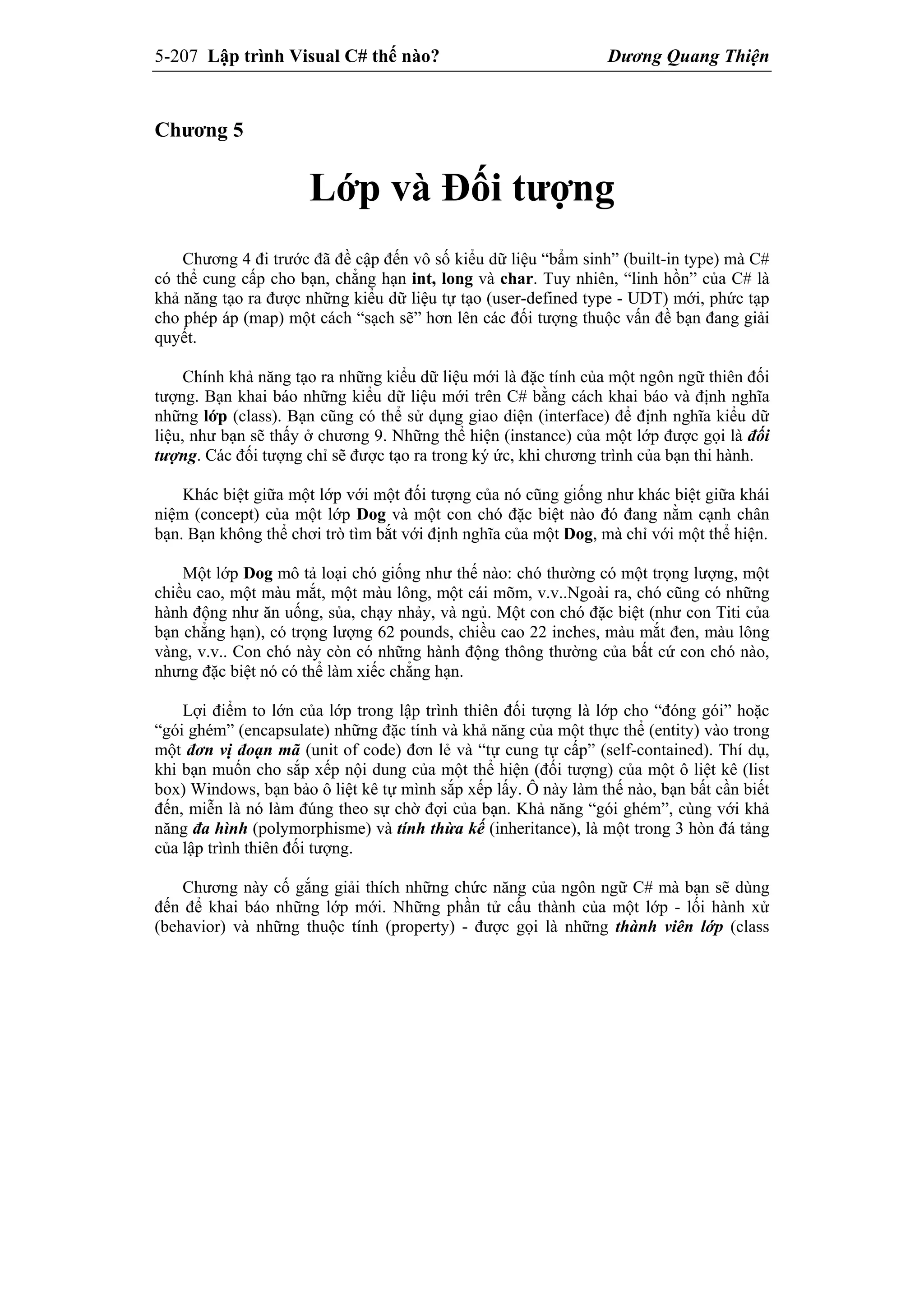 5-207 Lập trình Visual C# thế nào? Dương Quang Thiện
Chương 5
Lớp và Đối tượng
Chương 4 đi trước đã đề cập đến vô số kiểu dữ liệu “bẩm sinh” (built-in type) mà C#
có thể cung cấp cho bạn, chẳng hạn int, long và char. Tuy nhiên, “linh hồn” của C# là
khả năng tạo ra được những kiểu dữ liệu tự tạo (user-defined type - UDT) mới, phức tạp
cho phép áp (map) một cách “sạch sẽ” hơn lên các đối tượng thuộc vấn đề bạn đang giải
quyết.
Chính khả năng tạo ra những kiểu dữ liệu mới là đặc tính của một ngôn ngữ thiên đối
tượng. Bạn khai báo những kiểu dữ liệu mới trên C# bằng cách khai báo và định nghĩa
những lớp (class). Bạn cũng có thể sử dụng giao diện (interface) để định nghĩa kiểu dữ
liệu, như bạn sẽ thấy ở chương 9. Những thể hiện (instance) của một lớp được gọi là đối
tượng. Các đối tượng chỉ sẽ được tạo ra trong ký ức, khi chương trình của bạn thi hành.
Khác biệt giữa một lớp với một đối tượng của nó cũng giống như khác biệt giữa khái
niệm (concept) của một lớp Dog và một con chó đặc biệt nào đó đang nằm cạnh chân
bạn. Bạn không thể chơi trò tìm bắt với định nghĩa của một Dog, mà chỉ với một thể hiện.
Một lớp Dog mô tả loại chó giống như thế nào: chó thường có một trọng lượng, một
chiều cao, một màu mắt, một màu lông, một cái mõm, v.v..Ngoài ra, chó cũng có những
hành động như ăn uống, sủa, chạy nhảy, và ngủ. Một con chó đặc biệt (như con Titi của
bạn chẳng hạn), có trọng lượng 62 pounds, chiều cao 22 inches, màu mắt đen, màu lông
vàng, v.v.. Con chó này còn có những hành động thông thường của bất cứ con chó nào,
nhưng đặc biệt nó có thể làm xiếc chẳng hạn.
Lợi điểm to lớn của lớp trong lập trình thiên đối tượng là lớp cho “đóng gói” hoặc
“gói ghém” (encapsulate) những đặc tính và khả năng của một thực thể (entity) vào trong
một đơn vị đoạn mã (unit of code) đơn lẻ và “tự cung tự cấp” (self-contained). Thí dụ,
khi bạn muốn cho sắp xếp nội dung của một thể hiện (đối tượng) của một ô liệt kê (list
box) Windows, bạn bảo ô liệt kê tự mình sắp xếp lấy. Ô này làm thế nào, bạn bất cần biết
đến, miễn là nó làm đúng theo sự chờ đợi của bạn. Khả năng “gói ghém”, cùng với khả
năng đa hình (polymorphisme) và tính thừa kế (inheritance), là một trong 3 hòn đá tảng
của lập trình thiên đối tượng.
Chương này cố gắng giải thích những chức năng của ngôn ngữ C# mà bạn sẽ dùng
đến để khai báo những lớp mới. Những phần tử cấu thành của một lớp - lối hành xử
(behavior) và những thuộc tính (property) - được gọi là những thành viên lớp (class
 