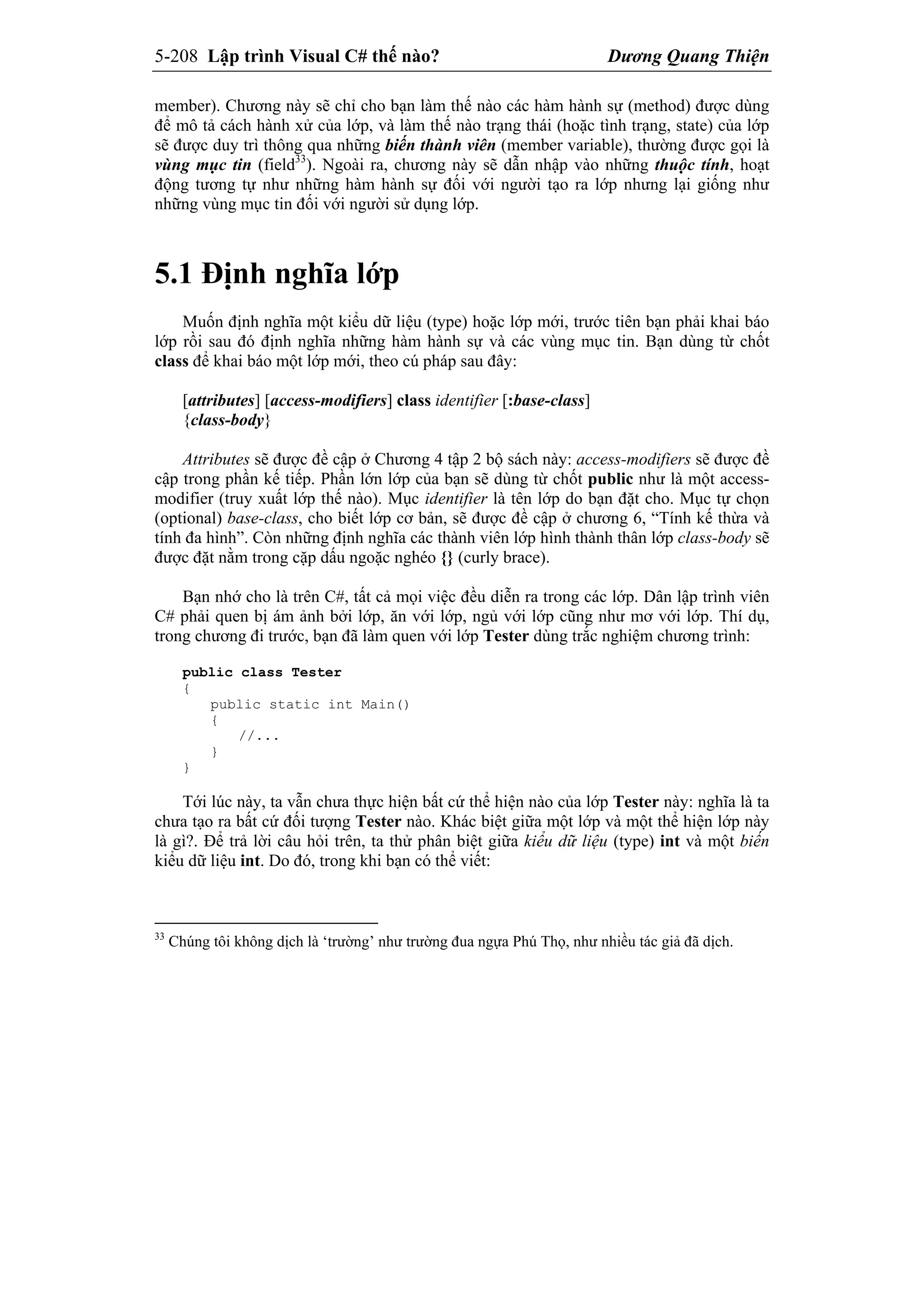 5-208 Lập trình Visual C# thế nào? Dương Quang Thiện
member). Chương này sẽ chỉ cho bạn làm thế nào các hàm hành sự (method) được dùng
để mô tả cách hành xử của lớp, và làm thế nào trạng thái (hoặc tình trạng, state) của lớp
sẽ được duy trì thông qua những biến thành viên (member variable), thường được gọi là
vùng mục tin (field33
). Ngoài ra, chương này sẽ dẫn nhập vào những thuộc tính, hoạt
động tương tự như những hàm hành sự đối với người tạo ra lớp nhưng lại giống như
những vùng mục tin đối với người sử dụng lớp.
5.1 Định nghĩa lớp
Muốn định nghĩa một kiểu dữ liệu (type) hoặc lớp mới, trước tiên bạn phải khai báo
lớp rồi sau đó định nghĩa những hàm hành sự và các vùng mục tin. Bạn dùng từ chốt
class để khai báo một lớp mới, theo cú pháp sau đây:
[attributes] [access-modifiers] class identifier [:base-class]
{class-body}
Attributes sẽ được đề cập ở Chương 4 tập 2 bộ sách này: access-modifiers sẽ được đề
cập trong phần kế tiếp. Phần lớn lớp của bạn sẽ dùng từ chốt public như là một access-
modifier (truy xuất lớp thế nào). Mục identifier là tên lớp do bạn đặt cho. Mục tự chọn
(optional) base-class, cho biết lớp cơ bản, sẽ được đề cập ở chương 6, “Tính kế thừa và
tính đa hình”. Còn những định nghĩa các thành viên lớp hình thành thân lớp class-body sẽ
được đặt nằm trong cặp dấu ngoặc nghéo {} (curly brace).
Bạn nhớ cho là trên C#, tất cả mọi việc đều diễn ra trong các lớp. Dân lập trình viên
C# phải quen bị ám ảnh bởi lớp, ăn với lớp, ngủ với lớp cũng như mơ với lớp. Thí dụ,
trong chương đi trước, bạn đã làm quen với lớp Tester dùng trắc nghiệm chương trình:
public class Tester
{
public static int Main()
{
//...
}
}
Tới lúc này, ta vẫn chưa thực hiện bất cứ thể hiện nào của lớp Tester này: nghĩa là ta
chưa tạo ra bất cứ đối tượng Tester nào. Khác biệt giữa một lớp và một thể hiện lớp này
là gì?. Để trả lời câu hỏi trên, ta thử phân biệt giữa kiểu dữ liệu (type) int và một biến
kiểu dữ liệu int. Do đó, trong khi bạn có thể viết:
33
Chúng tôi không dịch là ‘trường’ như trường đua ngựa Phú Thọ, như nhiều tác giả đã dịch.
 