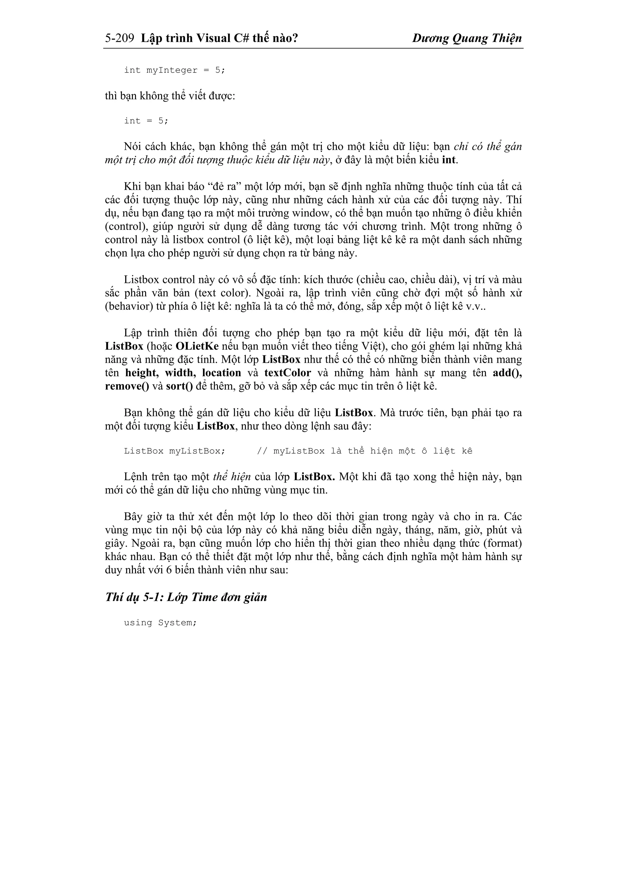 5-209 Lập trình Visual C# thế nào? Dương Quang Thiện
int myInteger = 5;
thì bạn không thể viết được:
int = 5;
Nói cách khác, bạn không thể gán một trị cho một kiểu dữ liệu: bạn chỉ có thể gán
một trị cho một đối tượng thuộc kiểu dữ liệu này, ở đây là một biến kiểu int.
Khi bạn khai báo “đẻ ra” một lớp mới, bạn sẽ định nghĩa những thuộc tính của tất cả
các đối tượng thuộc lớp này, cũng như những cách hành xử của các đối tượng này. Thí
dụ, nếu bạn đang tạo ra một môi trường window, có thể bạn muốn tạo những ô điều khiển
(control), giúp người sử dụng dễ dàng tương tác với chương trình. Một trong những ô
control này là listbox control (ô liệt kê), một loại bảng liệt kê kê ra một danh sách những
chọn lựa cho phép người sử dụng chọn ra từ bảng này.
Listbox control này có vô số đặc tính: kích thước (chiều cao, chiều dài), vị trí và màu
sắc phần văn bản (text color). Ngoài ra, lập trình viên cũng chờ đợi một số hành xử
(behavior) từ phía ô liệt kê: nghĩa là ta có thể mở, đóng, sắp xếp một ô liệt kê v.v..
Lập trình thiên đối tượng cho phép bạn tạo ra một kiểu dữ liệu mới, đặt tên là
ListBox (hoặc OLietKe nếu bạn muốn viết theo tiếng Việt), cho gói ghém lại những khả
năng và những đặc tính. Một lớp ListBox như thế có thể có những biến thành viên mang
tên height, width, location và textColor và những hàm hành sự mang tên add(),
remove() và sort() để thêm, gỡ bỏ và sắp xếp các mục tin trên ô liệt kê.
Bạn không thể gán dữ liệu cho kiểu dữ liệu ListBox. Mà trước tiên, bạn phải tạo ra
một đối tượng kiểu ListBox, như theo dòng lệnh sau đây:
ListBox myListBox; // myListBox là thể hiện một ô liệt kê
Lệnh trên tạo một thể hiện của lớp ListBox. Một khi đã tạo xong thể hiện này, bạn
mới có thể gán dữ liệu cho những vùng mục tin.
Bây giờ ta thử xét đến một lớp lo theo dõi thời gian trong ngày và cho in ra. Các
vùng mục tin nội bộ của lớp này có khả năng biểu diễn ngày, tháng, năm, giờ, phút và
giây. Ngoài ra, bạn cũng muốn lớp cho hiển thị thời gian theo nhiều dạng thức (format)
khác nhau. Bạn có thể thiết đặt một lớp như thế, bằng cách định nghĩa một hàm hành sự
duy nhất với 6 biến thành viên như sau:
Thí dụ 5-1: Lớp Time đơn giản
using System;
 