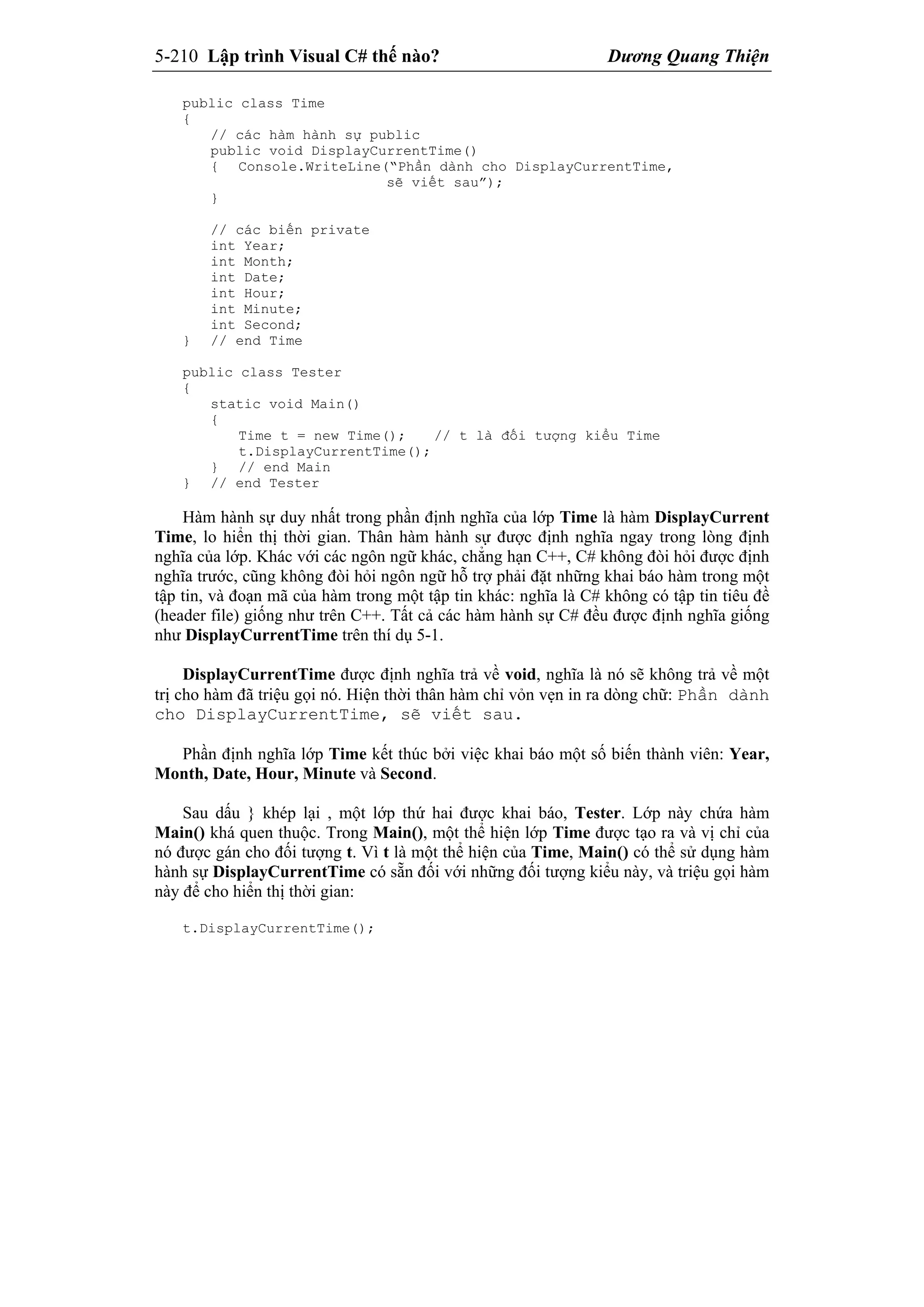 5-210 Lập trình Visual C# thế nào? Dương Quang Thiện
public class Time
{
// các hàm hành sự public
public void DisplayCurrentTime()
{ Console.WriteLine(“Phần dành cho DisplayCurrentTime,
sẽ viết sau”);
}
// các biến private
int Year;
int Month;
int Date;
int Hour;
int Minute;
int Second;
} // end Time
public class Tester
{
static void Main()
{
Time t = new Time(); // t là đối tượng kiểu Time
t.DisplayCurrentTime();
} // end Main
} // end Tester
Hàm hành sự duy nhất trong phần định nghĩa của lớp Time là hàm DisplayCurrent
Time, lo hiển thị thời gian. Thân hàm hành sự được định nghĩa ngay trong lòng định
nghĩa của lớp. Khác với các ngôn ngữ khác, chẳng hạn C++, C# không đòi hỏi được định
nghĩa trước, cũng không đòi hỏi ngôn ngữ hỗ trợ phải đặt những khai báo hàm trong một
tập tin, và đoạn mã của hàm trong một tập tin khác: nghĩa là C# không có tập tin tiêu đề
(header file) giống như trên C++. Tất cả các hàm hành sự C# đều được định nghĩa giống
như DisplayCurrentTime trên thí dụ 5-1.
DisplayCurrentTime được định nghĩa trả về void, nghĩa là nó sẽ không trả về một
trị cho hàm đã triệu gọi nó. Hiện thời thân hàm chỉ vỏn vẹn in ra dòng chữ: Phần dành
cho DisplayCurrentTime, sẽ viết sau.
Phần định nghĩa lớp Time kết thúc bởi việc khai báo một số biến thành viên: Year,
Month, Date, Hour, Minute và Second.
Sau dấu } khép lại , một lớp thứ hai được khai báo, Tester. Lớp này chứa hàm
Main() khá quen thuộc. Trong Main(), một thể hiện lớp Time được tạo ra và vị chỉ của
nó được gán cho đối tượng t. Vì t là một thể hiện của Time, Main() có thể sử dụng hàm
hành sự DisplayCurrentTime có sẵn đối với những đối tượng kiểu này, và triệu gọi hàm
này để cho hiển thị thời gian:
t.DisplayCurrentTime();
 