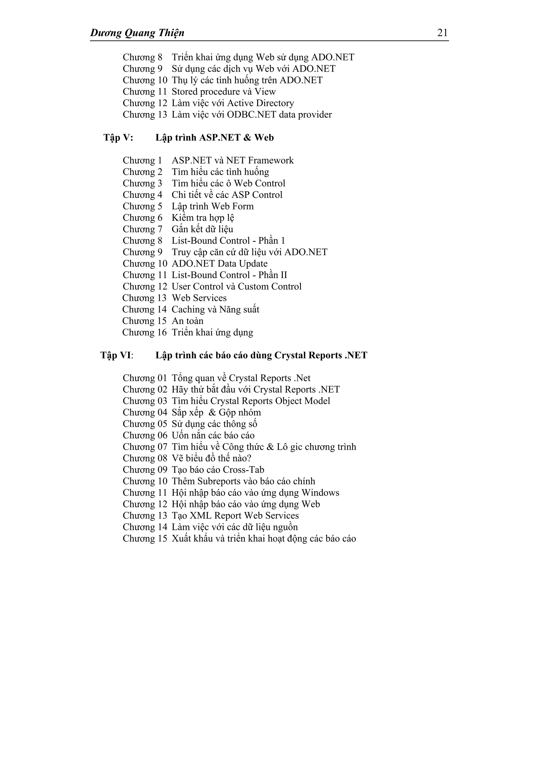 Dương Quang Thiện 21
Chương 8 Triển khai ứng dụng Web sử dụng ADO.NET
Chương 9 Sử dụng các dịch vụ Web với ADO.NET
Chương 10 Thụ lý các tình huống trên ADO.NET
Chương 11 Stored procedure và View
Chương 12 Làm việc với Active Directory
Chương 13 Làm việc với ODBC.NET data provider
Tập V: Lập trình ASP.NET & Web
Chương 1 ASP.NET và NET Framework
Chương 2 Tìm hiểu các tình huống
Chương 3 Tìm hiểu các ô Web Control
Chương 4 Chi tiết về các ASP Control
Chương 5 Lập trình Web Form
Chương 6 Kiểm tra hợp lệ
Chương 7 Gắn kết dữ liệu
Chương 8 List-Bound Control - Phần 1
Chương 9 Truy cập căn cứ dữ liệu với ADO.NET
Chương 10 ADO.NET Data Update
Chương 11 List-Bound Control - Phần II
Chương 12 User Control và Custom Control
Chương 13 Web Services
Chương 14 Caching và Năng suất
Chương 15 An toàn
Chương 16 Triển khai ứng dụng
Tập VI: Lập trình các báo cáo dùng Crystal Reports .NET
Chương 01 Tổng quan về Crystal Reports .Net
Chương 02 Hãy thử bắt đầu với Crystal Reports .NET
Chương 03 Tìm hiểu Crystal Reports Object Model
Chương 04 Sắp xếp & Gộp nhóm
Chương 05 Sử dụng các thông số
Chương 06 Uốn nắn các báo cáo
Chương 07 Tìm hiểu về Công thức & Lô gic chương trình
Chương 08 Vẽ biểu đồ thế nào?
Chương 09 Tạo báo cáo Cross-Tab
Chương 10 Thêm Subreports vào báo cáo chính
Chương 11 Hội nhập báo cáo vào ứng dụng Windows
Chương 12 Hội nhập báo cáo vào ứng dụng Web
Chương 13 Tạo XML Report Web Services
Chương 14 Làm việc với các dữ liệu nguồn
Chương 15 Xuất khẩu và triển khai hoạt động các báo cáo
 