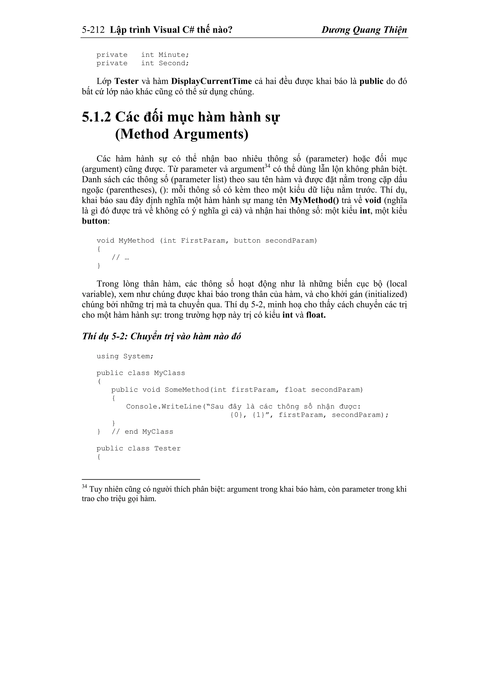 5-212 Lập trình Visual C# thế nào? Dương Quang Thiện
private int Minute;
private int Second;
Lớp Tester và hàm DisplayCurrentTime cả hai đều được khai báo là public do đó
bất cứ lớp nào khác cũng có thể sử dụng chúng.
5.1.2 Các đối mục hàm hành sự
(Method Arguments)
Các hàm hành sự có thể nhận bao nhiêu thông số (parameter) hoặc đối mục
(argument) cũng được. Từ parameter và argument34
có thể dùng lẫn lộn không phân biệt.
Danh sách các thông số (parameter list) theo sau tên hàm và được đặt nằm trong cặp dấu
ngoặc (parentheses), (): mỗi thông số có kèm theo một kiểu dữ liệu nằm trước. Thí dụ,
khai báo sau đây định nghĩa một hàm hành sự mang tên MyMethod() trả về void (nghĩa
là gì đó được trả về không có ý nghĩa gì cả) và nhận hai thông số: một kiểu int, một kiểu
button:
void MyMethod (int FirstParam, button secondParam)
{
// …
}
Trong lòng thân hàm, các thông số hoạt động như là những biến cục bộ (local
variable), xem như chúng được khai báo trong thân của hàm, và cho khởi gán (initialized)
chúng bởi những trị mà ta chuyển qua. Thí dụ 5-2, minh hoạ cho thấy cách chuyển các trị
cho một hàm hành sự: trong trường hợp này trị có kiểu int và float.
Thí dụ 5-2: Chuyển trị vào hàm nào đó
using System;
public class MyClass
(
public void SomeMethod(int firstParam, float secondParam)
{
Console.WriteLine(“Sau đây là các thông số nhận được:
{0}, {1}”, firstParam, secondParam);
}
} // end MyClass
public class Tester
{
34
Tuy nhiên cũng có người thích phân biệt: argument trong khai báo hàm, còn parameter trong khi
trao cho triệu gọi hàm.
 