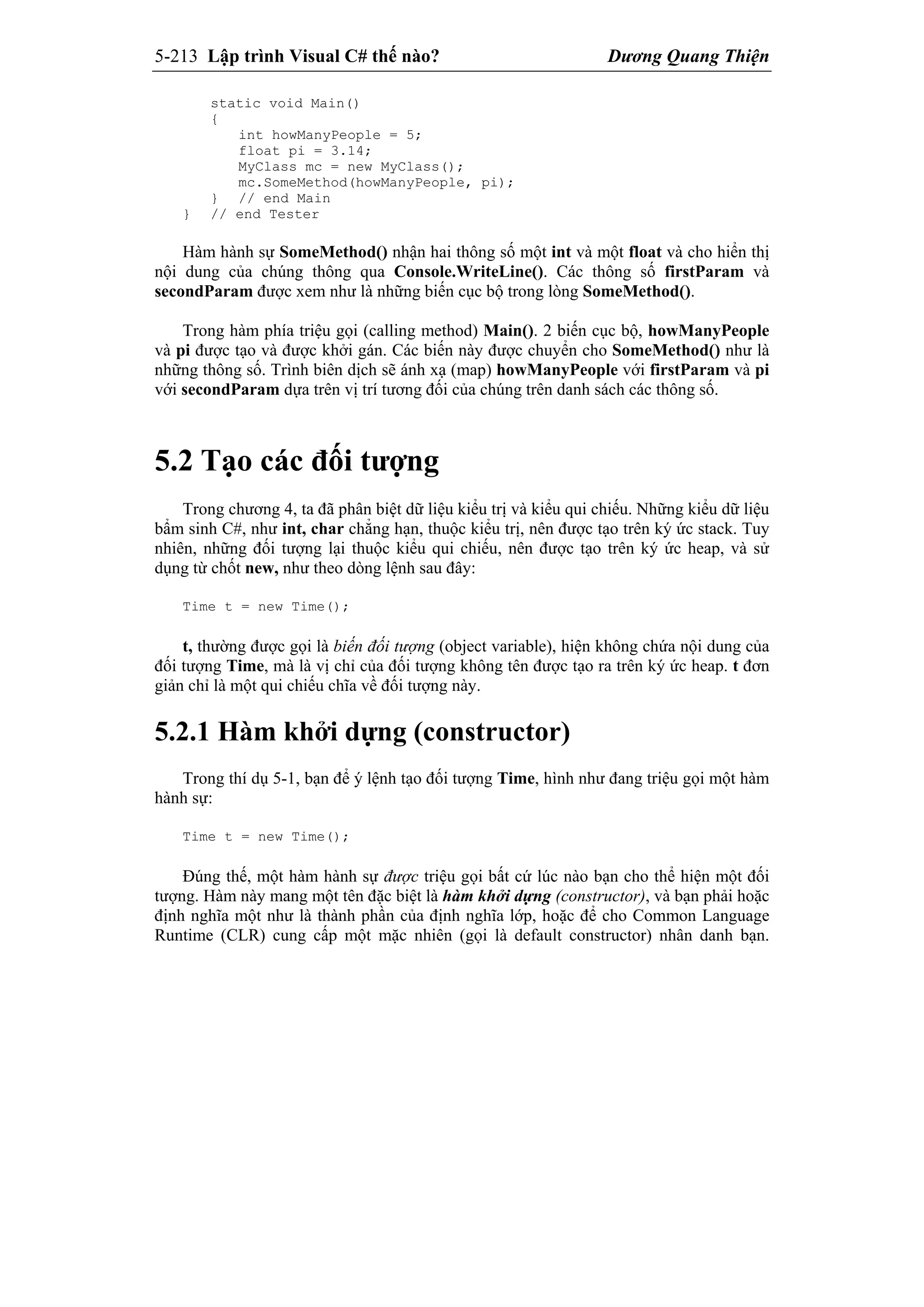 5-213 Lập trình Visual C# thế nào? Dương Quang Thiện
static void Main()
{
int howManyPeople = 5;
float pi = 3.14;
MyClass mc = new MyClass();
mc.SomeMethod(howManyPeople, pi);
} // end Main
} // end Tester
Hàm hành sự SomeMethod() nhận hai thông số một int và một float và cho hiển thị
nội dung của chúng thông qua Console.WriteLine(). Các thông số firstParam và
secondParam được xem như là những biến cục bộ trong lòng SomeMethod().
Trong hàm phía triệu gọi (calling method) Main(). 2 biến cục bộ, howManyPeople
và pi được tạo và được khởi gán. Các biến này được chuyển cho SomeMethod() như là
những thông số. Trình biên dịch sẽ ánh xạ (map) howManyPeople với firstParam và pi
với secondParam dựa trên vị trí tương đối của chúng trên danh sách các thông số.
5.2 Tạo các đối tượng
Trong chương 4, ta đã phân biệt dữ liệu kiểu trị và kiểu qui chiếu. Những kiểu dữ liệu
bẩm sinh C#, như int, char chẳng hạn, thuộc kiểu trị, nên được tạo trên ký ức stack. Tuy
nhiên, những đối tượng lại thuộc kiểu qui chiếu, nên được tạo trên ký ức heap, và sử
dụng từ chốt new, như theo dòng lệnh sau đây:
Time t = new Time();
t, thường được gọi là biến đối tượng (object variable), hiện không chứa nội dung của
đối tượng Time, mà là vị chỉ của đối tượng không tên được tạo ra trên ký ức heap. t đơn
giản chỉ là một qui chiếu chĩa về đối tượng này.
5.2.1 Hàm khởi dựng (constructor)
Trong thí dụ 5-1, bạn để ý lệnh tạo đối tượng Time, hình như đang triệu gọi một hàm
hành sự:
Time t = new Time();
Đúng thế, một hàm hành sự được triệu gọi bất cứ lúc nào bạn cho thể hiện một đối
tượng. Hàm này mang một tên đặc biệt là hàm khởi dựng (constructor), và bạn phải hoặc
định nghĩa một như là thành phần của định nghĩa lớp, hoặc để cho Common Language
Runtime (CLR) cung cấp một mặc nhiên (gọi là default constructor) nhân danh bạn.
 
