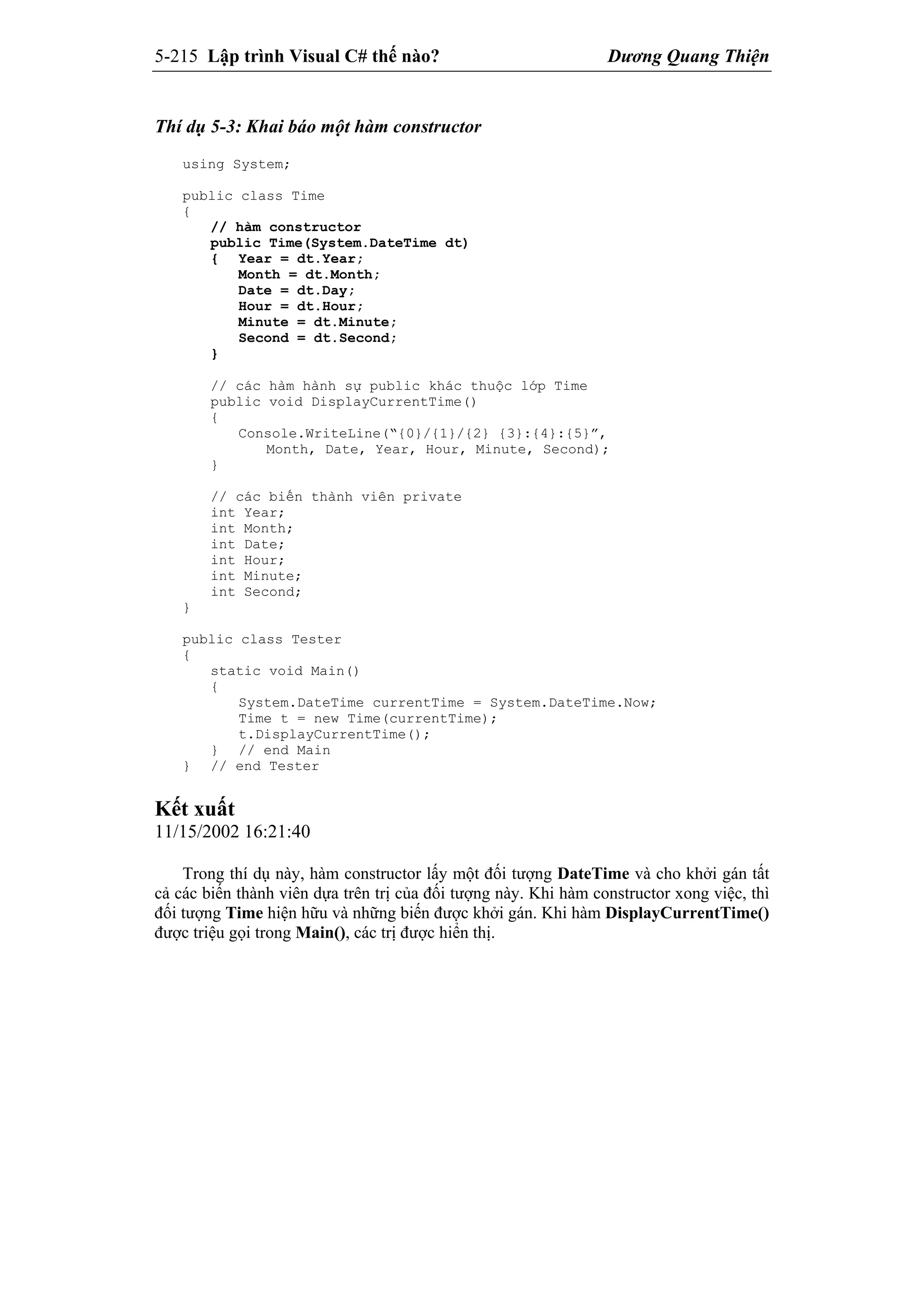 5-215 Lập trình Visual C# thế nào? Dương Quang Thiện
Thí dụ 5-3: Khai báo một hàm constructor
using System;
public class Time
{
// hàm constructor
public Time(System.DateTime dt)
{ Year = dt.Year;
Month = dt.Month;
Date = dt.Day;
Hour = dt.Hour;
Minute = dt.Minute;
Second = dt.Second;
}
// các hàm hành sự public khác thuộc lớp Time
public void DisplayCurrentTime()
{
Console.WriteLine(“{0}/{1}/{2} {3}:{4}:{5}”,
Month, Date, Year, Hour, Minute, Second);
}
// các biến thành viên private
int Year;
int Month;
int Date;
int Hour;
int Minute;
int Second;
}
public class Tester
{
static void Main()
{
System.DateTime currentTime = System.DateTime.Now;
Time t = new Time(currentTime);
t.DisplayCurrentTime();
} // end Main
} // end Tester
Kết xuất
11/15/2002 16:21:40
Trong thí dụ này, hàm constructor lấy một đối tượng DateTime và cho khởi gán tất
cả các biến thành viên dựa trên trị của đối tượng này. Khi hàm constructor xong việc, thì
đối tượng Time hiện hữu và những biến được khởi gán. Khi hàm DisplayCurrentTime()
được triệu gọi trong Main(), các trị được hiển thị.
 