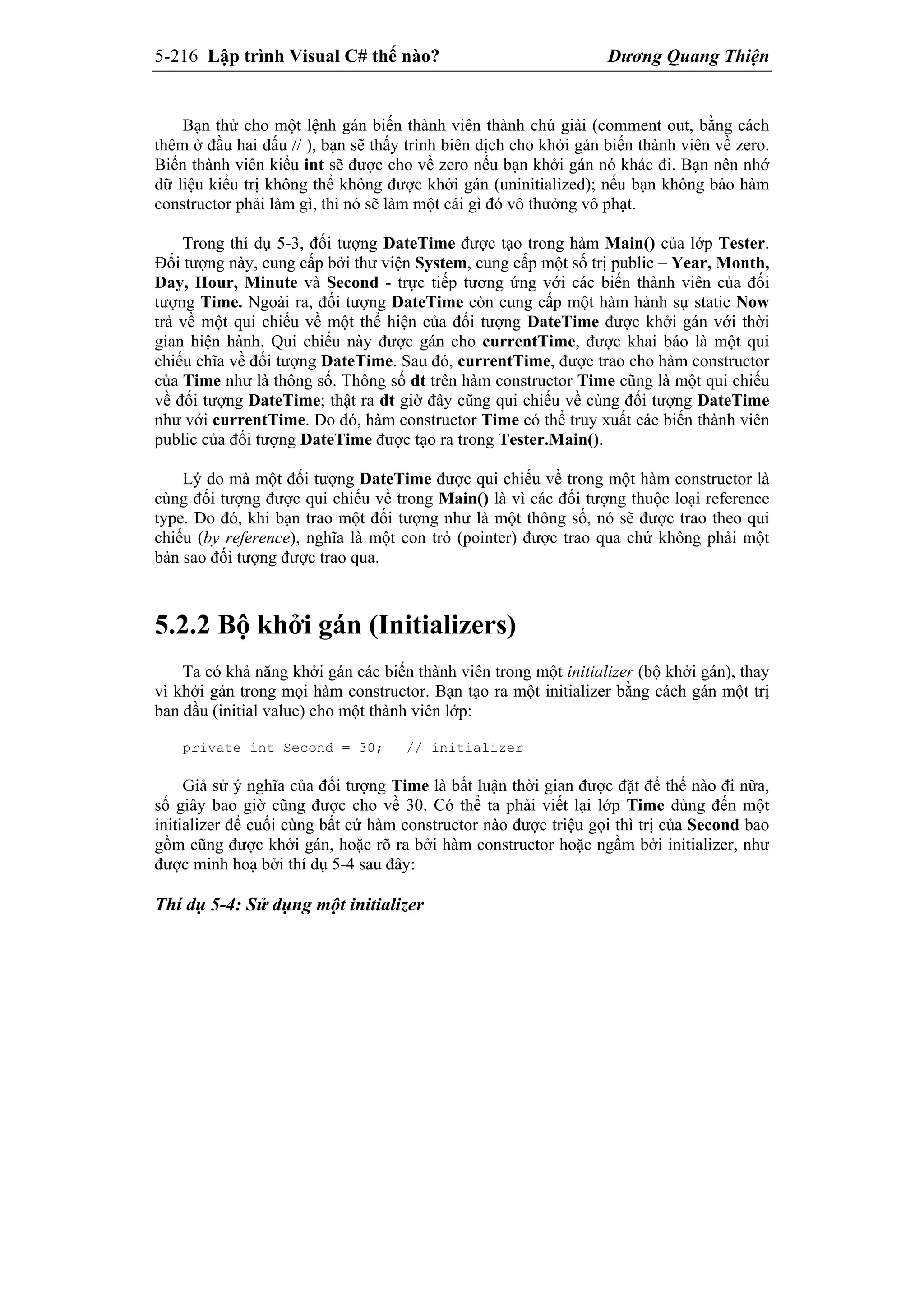 5-216 Lập trình Visual C# thế nào? Dương Quang Thiện
Bạn thử cho một lệnh gán biến thành viên thành chú giải (comment out, bằng cách
thêm ở đầu hai dấu // ), bạn sẽ thấy trình biên dịch cho khởi gán biến thành viên về zero.
Biến thành viên kiểu int sẽ được cho về zero nếu bạn khởi gán nó khác đi. Bạn nên nhớ
dữ liệu kiểu trị không thể không được khởi gán (uninitialized); nếu bạn không bảo hàm
constructor phải làm gì, thì nó sẽ làm một cái gì đó vô thưởng vô phạt.
Trong thí dụ 5-3, đối tượng DateTime được tạo trong hàm Main() của lớp Tester.
Đối tượng này, cung cấp bởi thư viện System, cung cấp một số trị public – Year, Month,
Day, Hour, Minute và Second - trực tiếp tương ứng với các biến thành viên của đối
tượng Time. Ngoài ra, đối tượng DateTime còn cung cấp một hàm hành sự static Now
trả về một qui chiếu về một thể hiện của đối tượng DateTime được khởi gán với thời
gian hiện hành. Qui chiếu này được gán cho currentTime, được khai báo là một qui
chiếu chĩa về đối tượng DateTime. Sau đó, currentTime, được trao cho hàm constructor
của Time như là thông số. Thông số dt trên hàm constructor Time cũng là một qui chiếu
về đối tượng DateTime; thật ra dt giờ đây cũng qui chiếu về cùng đối tượng DateTime
như với currentTime. Do đó, hàm constructor Time có thể truy xuất các biến thành viên
public của đối tượng DateTime được tạo ra trong Tester.Main().
Lý do mà một đối tượng DateTime được qui chiếu về trong một hàm constructor là
cùng đối tượng được qui chiếu về trong Main() là vì các đối tượng thuộc loại reference
type. Do đó, khi bạn trao một đối tượng như là một thông số, nó sẽ được trao theo qui
chiếu (by reference), nghĩa là một con trỏ (pointer) được trao qua chứ không phải một
bản sao đối tượng được trao qua.
5.2.2 Bộ khởi gán (Initializers)
Ta có khả năng khởi gán các biến thành viên trong một initializer (bộ khởi gán), thay
vì khởi gán trong mọi hàm constructor. Bạn tạo ra một initializer bằng cách gán một trị
ban đầu (initial value) cho một thành viên lớp:
private int Second = 30; // initializer
Giả sử ý nghĩa của đối tượng Time là bất luận thời gian được đặt để thế nào đi nữa,
số giây bao giờ cũng được cho về 30. Có thể ta phải viết lại lớp Time dùng đến một
initializer để cuối cùng bất cứ hàm constructor nào được triệu gọi thì trị của Second bao
gồm cũng được khởi gán, hoặc rõ ra bởi hàm constructor hoặc ngầm bởi initializer, như
được minh hoạ bởi thí dụ 5-4 sau đây:
Thí dụ 5-4: Sử dụng một initializer
 